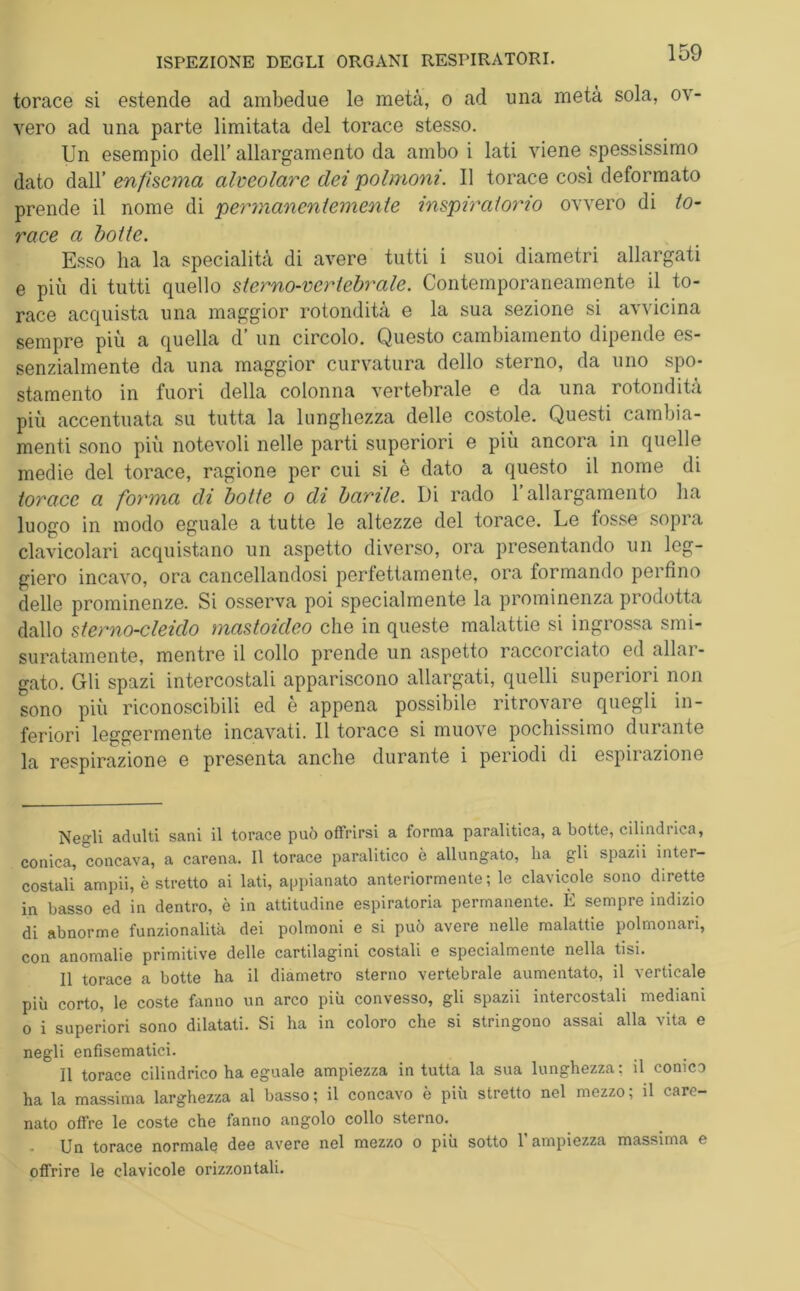 torace si estende ad ambedue le metà, o ad una metà sola, ov- vero ad una parte limitata del torace stesso. Un esempio dell’ allargamento da ambo i lati viene spessissimo dato dall’ enfisema alveolare dei polmoni. Il torace così deformato prende il nome di permanentemente inspiraiono ovvero di to- race a botte. Esso ha la specialità di avere tutti i suoi diametri allargati e più di tutti quello sterno-vertebrale. Contemporaneamente il to- race acquista una maggior rotondità e la sua sezione si avvicina sempre più a quella d’ un circolo. Questo cambiamento dipende es- senzialmente da una maggior curvatura dello sterno, da uno spo- stamento in fuori della colonna vertebrale e da una rotondità più accentuata su tutta la lunghezza delle costole. Questi cambia- menti sono più notevoli nelle parti superiori e più ancora in quelle medie del torace, ragione per cui si è dato a questo il nome di torace a forma di botte o di barile. Di rado 1 allargamento ha luogo in modo eguale a tutte le altezze del torace. Le fosse sopra clavicolari acquistano un aspetto diverso, ora presentando un leg- giero incavo, ora cancellandosi perfettamente, ora formando perfino delle prominenze. Si osserva poi specialmente la prominenza prodotta dallo sterno-cleido mastoicleo che in queste malattie si ingrossa smi- suratamente, mentre il collo prende un aspetto raccorciato ed allar- gato. Gli spazi intercostali appariscono allargati, quelli superiori non sono più riconoscibili ed è appena possibile ritrovare quegli in- feriori leggermente incavati. Il torace si muove pochissimo durante la respirazione e presenta anche durante i periodi di espirazione Negli adulti sani il torace può offrirsi a forma paralitica, a botte, cilindrica, conica, concava, a carena. Il torace paralitico è allungato, ha gli spazii inter- costali ampii, è stretto ai lati, appianato anteriormente; le clavicole sono dirette in basso ed in dentro, è in attitudine espiratoria permanente. È sempre indizio di abnorme funzionalità dei polmoni e si può avere nelle malattie polmonari, con anomalie primitive delle cartilagini costali e specialmente nella tisi. Il torace a botte ha il diametro sterno vertebrale aumentato, il verticale più corto, le coste fanno un arco più convesso, gli spazii intercostali mediani o i superiori sono dilatati. Si ha in coloro che si stringono assai alla vita e negli enfisematici. Il torace cilindrico ha eguale ampiezza in tutta la sua lunghezza: il conico ha la massima larghezza al basso; il concavo è più stretto nel mezzo; il care- nato offre le coste che fanno angolo collo sterno. Un torace normale dee avere nel mezzo o più sotto l’ampiezza massima e offrire le clavicole orizzontali.