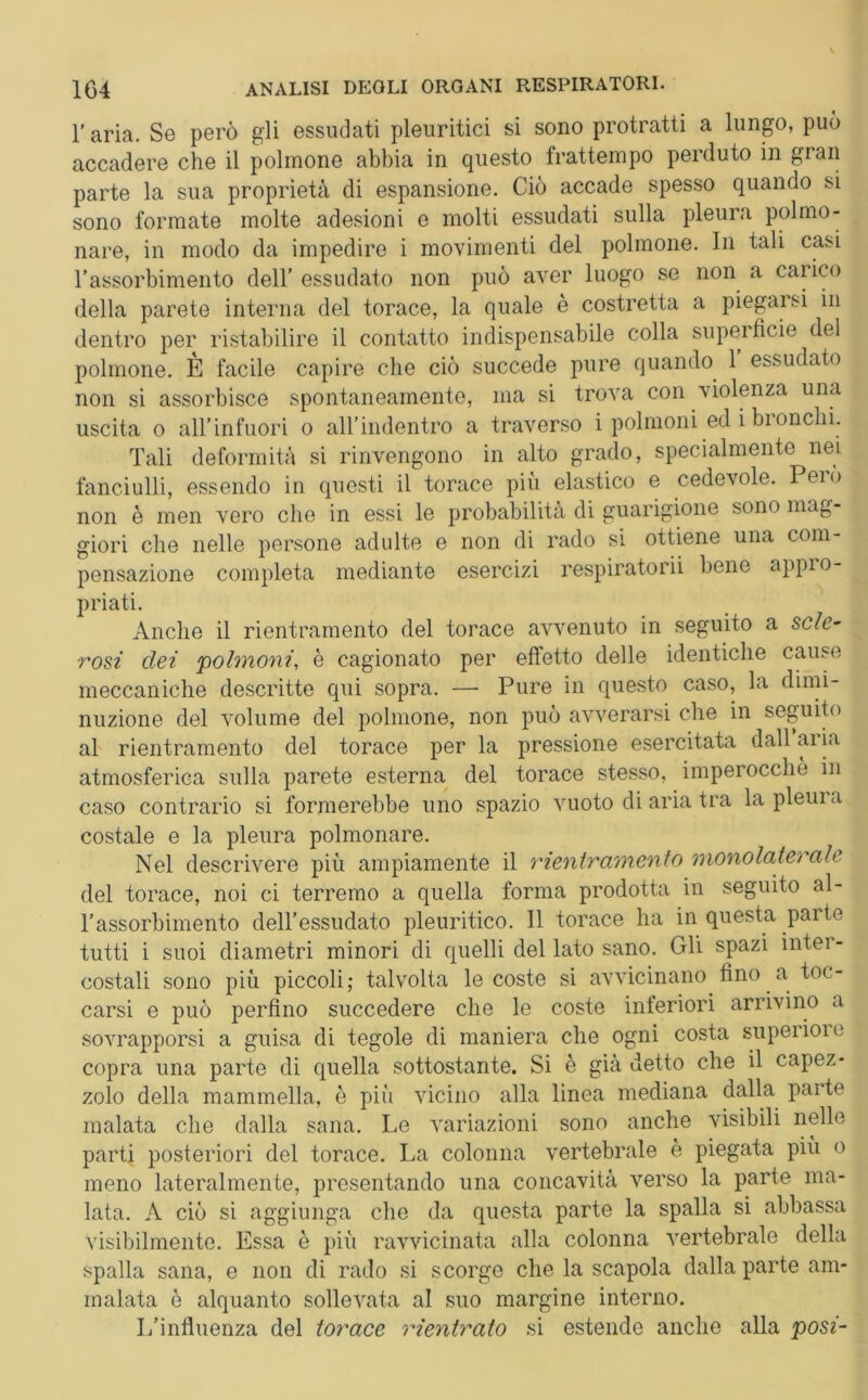 l’aria. Se però gli essudati pleuritici si sono protratti a lungo, può accadere che il polmone abbia in questo frattempo perduto in gran parte la sua proprietà di espansione. Ciò accade spesso quando si sono formate molte adesioni e molti essudati sulla pleura polmo- nare, in modo da impedire i movimenti del polmone. In tali casi l’assorbimento dell’essudato non può aver luogo se non a carico della parete interna del torace, la quale è costretta a piegarsi in dentro per ristabilire il contatto indispensabile colla superficie del polmone. È facile capire che ciò succede pure quando 1 essudato non si assorbisce spontaneamente, ma si trova con violenza una uscita o all'infuori o all’indentro a traverso i polmoni ed i bronchi. Tali deformità si rinvengono in alto grado, specialmente nei fanciulli, essendo in questi il torace più elastico e cedevole. Peio non è men vero che in essi le probabilità di guarigione sono mag- giori che nelle persone adulte e non di rado si ottiene una com- pensazione completa mediante esercizi respiratorii bene appro- priati. Anche il rientramento del torace avvenuto in seguito a scle- rosi dei polmoni, è cagionato per effetto delle identiche cause meccaniche descritte qui sopra. — Pure in questo caso, la dimi- nuzione del volume del polmone, non può avverarsi che in seguito al rientramento del torace per la pressione esercitata dall aria atmosferica sulla parete esterna del torace stesso, imperocché in caso contrario si formerebbe uno spazio vuoto di aria tra la pleura costale e la pleura polmonare. Nel descrivere più ampiamente il rientramento monolaterale del torace, noi ci terremo a quella forma prodotta in seguito al- l’assorbimento dell’essudato pleuritico. Il torace ha in questa parte tutti i suoi diametri minori di quelli del lato sano. Gli spazi inter- costali sono più piccoli; talvolta le coste si avvicinano fino a toc- carsi e può perfino succedere che le coste inferiori arrivino a sovrapporsi a guisa di tegole di maniera che ogni costa superiore copra una parte di quella sottostante. Si è già detto che il capez- zolo della mammella, è più vicino alla linea mediana dalla parte malata che dalla sana. Le variazioni sono anche visibili nelle parti posteriori del torace. La colonna vertebrale è piegata più o meno lateralmente, presentando una concavità verso la parte ma- lata. A ciò si aggiunga che da questa parte la spalla si abbassa visibilmente. Essa è più ravvicinata alla colonna vertebrale della spalla sana, e non di rado si scorge che la scapola dalla parte am- malata è alquanto sollevata al suo margine interno. L’influenza del torace rientrato si estende anche alla posi-