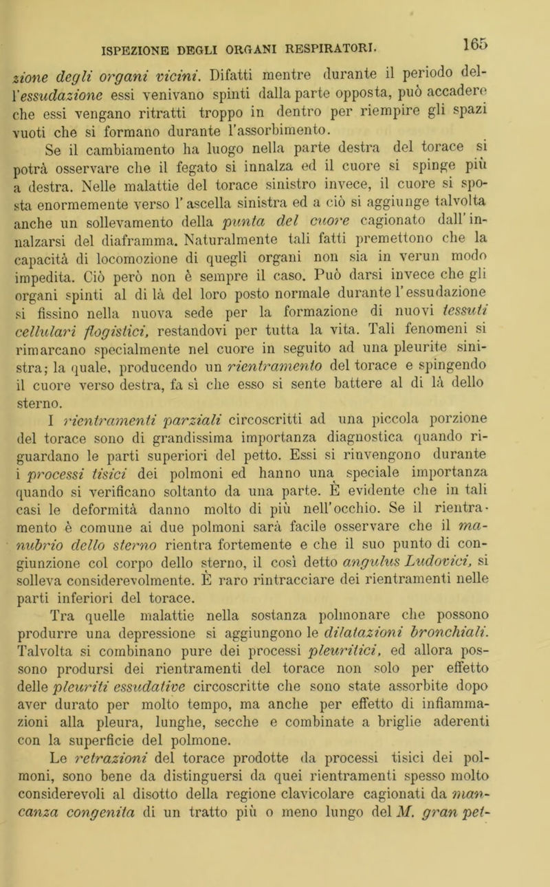 zione degli organi vicini. Difatti mentre durante il periodo del- Y essudazione essi venivano spinti dalla parte opposta, può accadere che essi vengano ritratti troppo in dentro per riempire gli spazi vuoti che si formano durante l’assorbimento. Se il cambiamento ha luogo nella parte destra del torace si potrà osservare che il fegato si innalza ed il cuore si spinge più a destra. Nelle malattie del torace sinistro invece, il cuore si spo- sta enormemente verso 1’ ascella sinistra ed a ciò si aggiunge talvolta anche un sollevamento della punta del cuore cagionato dall in- nalzarsi del diaframma. Naturalmente tali fatti premettono che la capacità di locomozione di quegli organi non sia in verun modo impedita. Ciò però non è sempre il caso. Può darsi invece che gli organi spinti al di là del loro posto normale durante 1 essudazione si fissino nella nuova sede per la formazione di nuovi tessuti cellulari flogistici, restandovi per tutta la vita. Tali fenomeni si rimarcano specialmente nel cuore in seguito ad una pleurite sini- stra; la quale, producendo un rientramento del torace e spingendo il cuore verso destra, fa sì che esso si sente battere al di là dello sterno. I rientramenti parziali circoscritti ad una piccola porzione del torace sono di grandissima importanza diagnostica quando ri- guardano le parti superiori del petto. Essi si rinvengono durante i processi tisici dei polmoni ed hanno una speciale importanza quando si verificano soltanto da una parte. È evidente che in tali casi le deformità danno molto di più nell’occhio. Se il rientra- mento è comune ai due polmoni sarà facile osservare che il ma- nubrio dello sterno rientra fortemente e che il suo punto di con- giunzione col corpo dello sterno, il così detto angulus Ludovici, si solleva considerevolmente. È raro rintracciare dei rientramenti nelle parti inferiori del torace. Tra quelle malattie nella sostanza polmonare che possono produrre una depressione si aggiungono le dilatazioni bronchiali. Talvolta si combinano pure dei processi pleuritici, ed allora pos- sono prodursi dei rientramenti del torace non solo per effetto delle pleuriti essudative circoscritte che sono state assorbite dopo aver durato per molto tempo, ma anche per effetto di infiamma- zioni alla pleura, lunghe, secche e combinate a briglie aderenti con la superficie del polmone. Le retrazioni del torace prodotte da processi tisici dei pol- moni, sono bene da distinguersi da quei rientramenti spesso molto considerevoli al disotto della regione clavicolare cagionati da man- canza congenita di un tratto pili o meno lungo del M. gran pet-