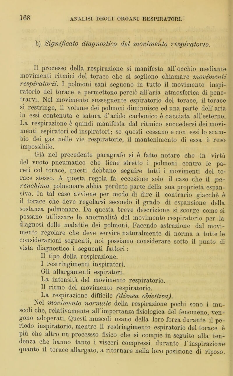 b) Significato diagnostico del movimento respiratorio. Il processo della respirazione si manifesta all’occhio mediante movimenti ritmici del torace che si sogliono chiamare movimenti respiratorii. I polmoni sani seguono in tutto il movimento inspi- ratorio del torace e permettono perciò all’aria atmosferica di pene- trarvi. Nel movimento susseguente espiratorio del torace, il torace si restringe, il volume dei polmoni diminuisce ed una parte dell’aria in essi contenuta e satura d’acido carbonico è cacciata all’esterno. La respirazione è quindi manifesta dal ritmico succedersi dei movi- menti espiratori ed inspiratori; se questi cessano e con essi lo scam- bio dei gas nelle vie respiratorie, il mantenimento di essa è reso impossibile. Già nel precedente paragrafo si è fatto notare che in virtù del vuoto pneumatico che tiene stretto i polmoni contro le pa- reti col torace, questi debbano seguire tutti i movimenti del to- race stesso. A questa regola fa eccezione solo il caso che il pa- renchima polmonare abbia perduto parte della sua proprietà espan- siva. In tal caso avviene per modo di dire il contrario giacché è il torace che deve regolarsi secondo il grado di espansione della sostanza polmonare. Da questa breve descrizione si scorge come si possano utilizzare le anormalità del movimento respiratorio per la diagnosi delle malattie dei polmoni. Facendo astrazione dal movi- mento regolare che deve servire naturalmente di norma a tutte le considerazioni seguenti, noi possiamo considerare sotto il punto di vista diagnostico i seguenti fattori : Il tipo della respirazione. I restringimenti inspiratori. Gli allargamenti espiratori. La intensità del movimento respiratorio. II ritmo del movimento respiratorio. La respirazione difficile (disnea obiettiva). Nel movimento normale della respirazione pochi sono i mu- scoli che, relativamente all’importanza fisiologica del fenomeno, ven- gono adoperati. Questi muscoli usano della loro forza durante il pe- riodo inspiratorio, mentre il restringimento espiratorio del torace è più che altro un processso fisico che si compie in seguito alla ten- denza che hanno tanto i visceri compressi durante l’inspirazione quanto il torace allargato, a ritornare nella loro posizione di riposo.