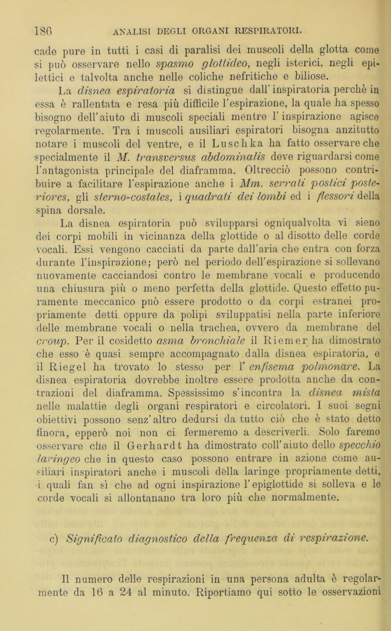 cade pure in tutti i casi di paralisi dei muscoli della glotta come si può osservare nello spasmo glottideo, negli isterici, negli epi- lettici e talvolta anche nelle coliche nefritiche e biliose. La disnea espiratoria si distingue dall’ inspiratori perchè in essa è rallentata e resa più difficile l'espirazione, la quale ha spesso bisogno dell'aiuto di muscoli speciali mentre l’inspirazione agisce regolarmente. Tra i muscoli ausiliari espiratori bisogna anzitutto notare i muscoli del ventre, e il Luschka ha fatto osservare che specialmente il M. transversus abdominalis deve riguardarsi come l’antagonista principale del diaframma. Oltrecciò possono contri- buire a facilitare l’espirazione anche i Min. serrati postici poste- 7'iores, gli sierno-costales, i quadrati dei lombi ed i flessori della spina dorsale. La disnea espiratoria può svilupparsi ogniqualvolta vi sieno dei corpi mobili in vicinanza della glottide o al disotto delle corde vocali. Essi vengono cacciati da parte dall’aria che entra con forza durante l’inspirazione ; però nel periodo dell’espirazione si sollevano nuovamente cacciandosi contro le membrane vocali e producendo una chiusura più o meno perfetta della glottide. Questo effetto pu- ramente meccanico può essere prodotto o da corpi estranei pro- priamente detti oppure da polipi sviluppatisi nella parte inferiore delle membrane vocali o nella trachea, ovvero da membrane del croup. Perii cosidetto asma bronchiale il Riemer ha dimostrato che esso è quasi sempre accompagnato dalla disnea espiratoria, e il Riegei ha trovato lo stesso per T enfisema polmonare. La disnea espiratoria dovrebbe inoltre essere prodotta anche da con- trazioni del diaframma. Spessissimo s’incontra la disnea mista nelle malattie degli organi respiratori e circolatori. I suoi segni obiettivi possono senz’ altro dedursi da tutto ciò che è stato detto finora, epperò noi non ci fermeremo a descriverli. Solo faremo osservare che il Gerhard t ha dimostrato coll’aiuto dello specchio laringeo che in questo caso possono entrare in azione come au- siliari inspiratori anche i muscoli della laringe propriamente detti, i quali fan si che ad ogni inspirazione l’epiglottide si solleva e le corde vocali si allontanano tra loro più che normalmente. c) Significato diagnostico della frequenza di respirazione. Il numero delle respirazioni in una persona adulta è regolar- mente da 16 a 24 al minuto. Riportiamo qui sotto le osservazioni