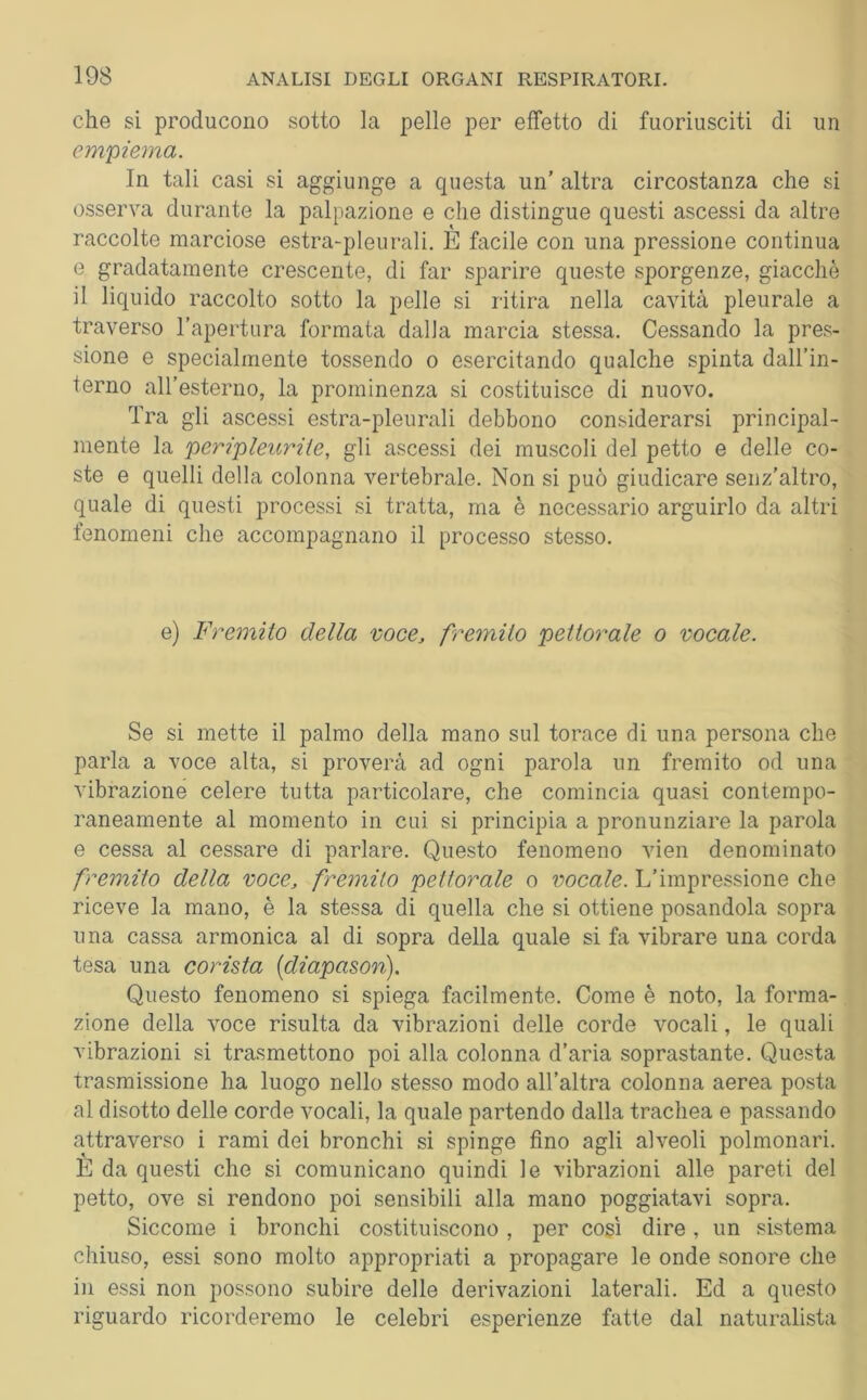 che si producono sotto la pelle per effetto di fuoriusciti di un empiema. In tali casi si aggiunge a questa un’ altra circostanza che si osserva durante la palpazione e che distingue questi ascessi da altre raccolte marciose estra-pleurali. E facile con una pressione continua e gradatamente crescente, di far sparire queste sporgenze, giacché il liquido raccolto sotto la pelle si ritira nella cavità pleurale a traverso l’apertura formata dalla marcia stessa. Cessando la pres- sione e specialmente tossendo o esercitando qualche spinta dall’in- terno all’esterno, la prominenza si costituisce di nuovo. Tra gli ascessi estra-pleurali debbono considerarsi principal- mente la peripleurite, gli ascessi dei muscoli del petto e delle co- ste e quelli della colonna vertebrale. Non si può giudicare senz’altro, quale di questi processi si tratta, ma è necessario arguirlo da altri fenomeni che accompagnano il processo stesso. e) Fremito della voce, fremito pettorale o vocale. Se si mette il palmo della mano sul torace di una persona che parla a voce alta, si proverà ad ogni parola un fremito od una vibrazione celere tutta particolare, che comincia quasi contempo- raneamente al momento in cui si principia a pronunziare la parola e cessa al cessare di parlare. Questo fenomeno vien denominato fremito della voce, fremito pettorale o vocale. L’impressione che riceve la mano, è la stessa di quella che si ottiene posandola sopra una cassa armonica al di sopra della quale si fa vibrare una corda tesa una corista [diapason). Questo fenomeno si spiega facilmente. Come è noto, la forma- zione della voce risulta da vibrazioni delle corde vocali, le quali vibrazioni si trasmettono poi alla colonna d’aria soprastante. Questa trasmissione ha luogo nello stesso modo all’altra colonna aerea posta al disotto delle corde vocali, la quale partendo dalla trachea e passando attraverso i rami dei bronchi si spinge fino agli alveoli polmonari. È da questi che si comunicano quindi le vibrazioni alle pareti del petto, ove si rendono poi sensibili alla mano poggiatavi sopra. Siccome i bronchi costituiscono , per così dire, un sistema chiuso, essi sono molto appropriati a propagare le onde sonore che in essi non possono subire delle derivazioni laterali. Ed a questo riguardo ricorderemo le celebri esperienze fatte dal naturalista