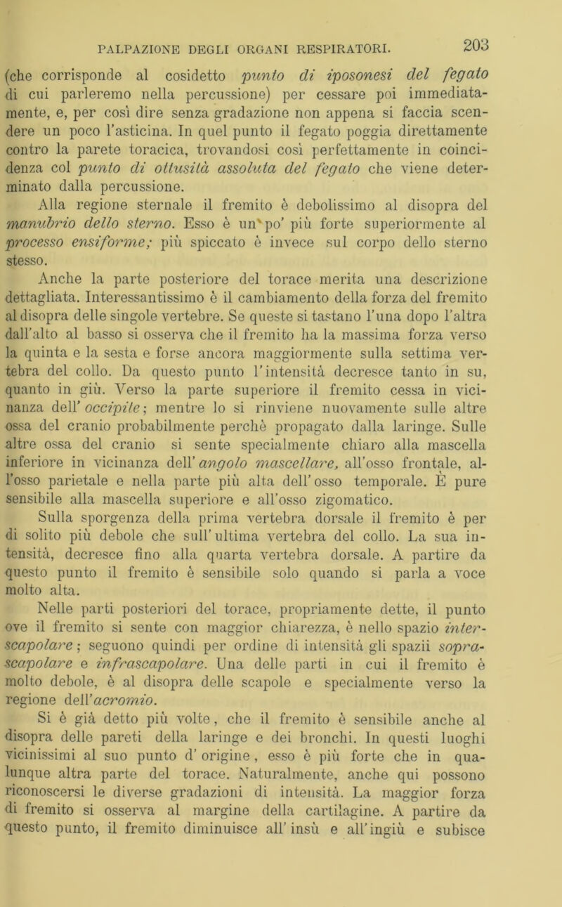 (che corrisponde al cosidetto punto di iposonesi del fegato di cui parleremo nella percussione) per cessare poi immediata- mente, e, per così dire senza gradazione non appena si faccia scen- dere un poco l’asticina. In quel punto il fegato poggia direttamente contro la parete toracica, trovandosi così perfettamente in coinci- denza col punto di ottusità assoluta del fegato che viene deter- minato dalla percussione. Alla regione sternale il fremito è debolissimo al disopra del manubrio dello sterno. Esso è un'po’ più forte superiormente al processo ensiforme ; più spiccato è invece sul corpo dello sterno stesso. Anche la parte posteriore del torace merita una descrizione dettagliata. Interessantissimo è il cambiamento della forza del fremito al disopra delle singole vertebre. Se queste si tastano l’una dopo l’altra dall’alto al basso si osserva che il fremito ha la massima forza verso la quinta e la sesta e forse ancora maggiormente sulla settima ver- tebra del collo. Da questo punto l’intensità decresce tanto in su, quanto in giù. Verso la parte superiore il fremito cessa in vici- nanza dell’ occipite ; mentre lo si rinviene nuovamente sulle altre ossa del cranio probabilmente perchè propagato dalla laringe. Sulle altre ossa del cranio si sente specialmente chiaro alla mascella inferiore in vicinanza dell’ angolo mascellare, all’osso frontale, al- l’osso parietale e nella parte più alta dell’osso temporale. È pure sensibile alla mascella superiore e all’osso zigomatico. Sulla sporgenza della prima vertebra dorsale il fremito è per di solito più debole che sull’ultima vertebra del collo. La sua in- tensità, decresce fino alla quarta vertebra dorsale. A partire da questo punto il fremito è sensibile solo quando si parla a voce molto alta. Nelle parti posteriori del torace, propriamente dette, il punto ove il fremito si sente con maggior chiarezza, è nello spazio inter- scapolare ; seguono quindi per ordine di intensità gli spazii sopra- scapolare e in frascapolare. Una delle parti in cui il fremito è molto debole, è al disopra delle scapole e specialmente verso la regione dell’acromio. Si è già detto più volte, che il fremito è sensibile anche al disopra delle pareti della laringe e dei bronchi. In questi luoghi vicinissimi al suo punto d’ origine, esso è più forte che in qua- lunque altra parte del torace. Naturalmente, anche qui possono riconoscersi le diverse gradazioni di intensità. La maggior forza di fremito si osserva al margine della cartilagine. A partire da questo punto, il fremito diminuisce all’insù e all’ingiù e subisce