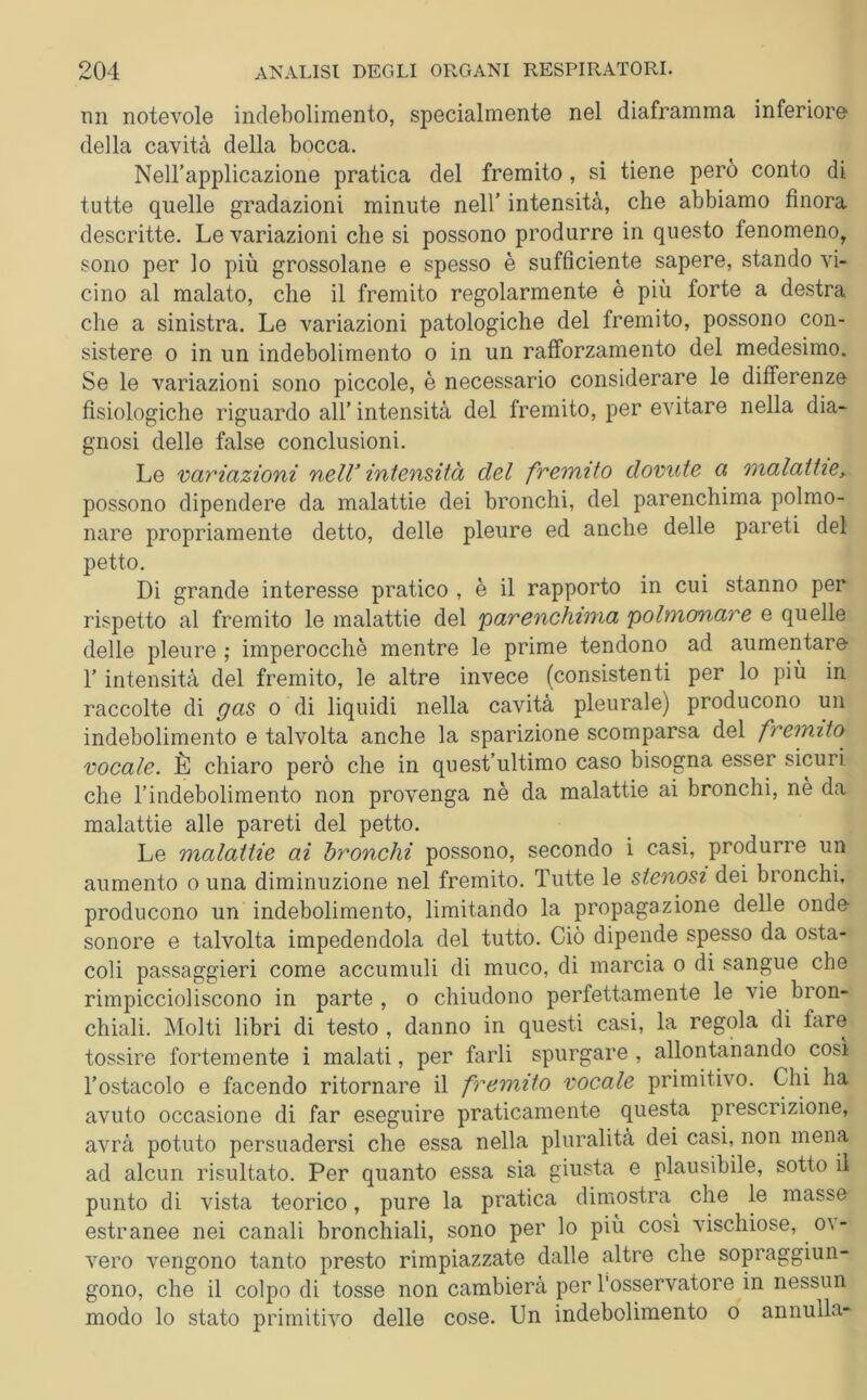 mi notevole indebolimento, specialmente nel diaframma inferiore della cavità della bocca. Nell’applicazione pratica del fremito, si tiene però conto di tutte quelle gradazioni minute nell’ intensità, che abbiamo finora descritte. Le variazioni che si possono produrre in questo fenomeno, sono per lo più grossolane e spesso è sufficiente sapere, stando vi- cino al malato, che il fremito regolarmente è più forte a destra che a sinistra. Le variazioni patologiche del fremito, possono con- sistere o in un indebolimento o in un rafforzamento del medesimo. Se le variazioni sono piccole, è necessario considerare le differenze fisiologiche riguardo all’ intensità del fremito, per evitare nella dia- gnosi delle false conclusioni. Le variazioni nell’ intensità del fremito dovute a malattie, possono dipendere da malattie dei bronchi, del parenchima polmo- nare propriamente detto, delle pleure ed anche delle pareti del petto. Di grande interesse pratico , è il rapporto in cui stanno per rispetto al fremito le malattie del 'parenchima polmonare e quelle delle pleure ; imperocché mentre le prime tendono ad aumentare l’intensità del fremito, le altre invece (consistenti per lo più in raccolte di gas o di liquidi nella cavità pleurale) producono un indebolimento e talvolta anche la sparizione scomparsa del fremito vocale. È chiaro però che in quest’ultimo caso bisogna esser sicuri che rindebolimento non provenga nè da malattie ai bronchi, nè da malattie alle pareti del petto. Le malattie ai bronchi possono, secondo i casi, produrre un aumento o una diminuzione nel fremito. Tutte le stenosi dei bronchi, producono un indebolimento, limitando la propagazione delle onde- sonore e talvolta impedendola del tutto. Ciò dipende spesso da osta- coli passaggieri come accumuli di muco, di marcia o di sangue che rimpiccioliscono in parte , o chiudono perfettamente le vie bron- chiali. Molti libri di testo , danno in questi casi, la regola di fare tossire fortemente i malati, per farli spurgare , allontanando così l’ostacolo e facendo ritornare il fremito vocale primitivo. Chi ha avuto occasione di far eseguire praticamente questa prescrizione, avrà potuto persuadersi che essa nella pluralità dei casi, non mena ad alcun risultato. Per quanto essa sia giusta e plausibile, sotto il punto di vista teorico, pure la pratica dimostra^ che le masse estranee nei canali bronchiali, sono per lo più così vischiose, o\ - vero vengono tanto presto rimpiazzate dalle altre che sopraggiun- gono, che il colpo di tosse non cambierà per l'osservatore in nessun modo lo stato primitivo delle cose. Un indebolimento o annulla-