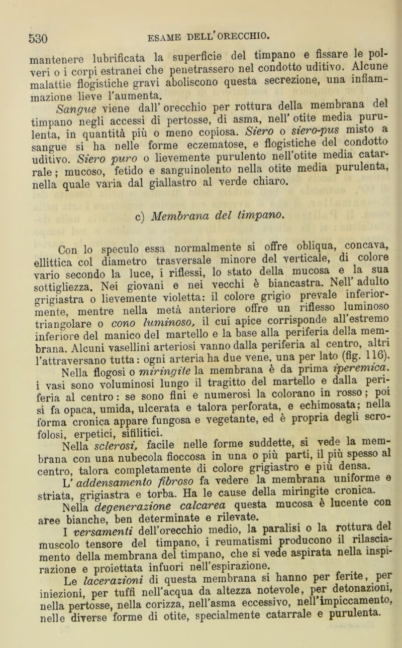 mantenere lubrificata la superficie del timpano e fissare le pol- veri o i corpi estranei che penetrassero nel condotto uditivo. Alcune malattie flogistiche gravi aboliscono questa secrezione, una infiam- mazione lieve l’aumenta. Sangue viene dall’ orecchio per rottura della membrana del timpano negli accessi di pertosse, di asma, nell' otite media puru- lenta, in quantità più o meno copiosa. Siero o siero-pus misto a sangue si ha nelle forme eczematose, e flogistiche del condotto uditivo. Siero puro o lievemente purulento nell’otite media catar- rale ; mucoso, fetido e sanguinolento nella otite media purulenta, nella quale varia dal giallastro al verde chiaro. c) Membrana del timpano. Con lo speculo essa normalmente si offre obliqua, concava, ellittica col diametro trasversale minore del verticale, di colore vario secondo la luce, i riflessi, lo stato della mucosa e la sua sottigliezza. Nei giovani e nei vecchi è biancastra. Nell adulto grigiastra o lievemente violetta: il colore grigio prevale inferior- mente, mentre nella metà anteriore offre un riflesso luminoso triangolare o cono luminoso., il cui apice corrisponde all estremo inferiore del manico del martello e la base alla periferia delia mem- brana. Alcuni vasellini arteriosi vanno dalla periferia al centro, altri l’attraversano tutta : ogni arteria ha due vene,^ una per lato (fag. 1 lo). Nella flogosi o miringiie la membrana e da prima iperemica. i vasi sono voluminosi lungo il tragitto del martello e dalla peri- feria al centro : se sono fini e numerosi la colorano in rosso ; poi si fa opaca, umida, ulcerata e talora perforata,^ e echimosata; nella forma cronica appare fungosa e vegetante, ed è propria degli scro- folosi, erpetici, sifilitici. . Nella sclerosifacile nelle forme suddette, si vede la mem- brana con una nubecola fioccosa in una o più parti, il più spesso al centro, talora completamente di colore grigiastro e piu densa. L' addensamento fibroso fa vedere la membrana uniforme e striata, grigiastra e torba. Ha le cause della miringite cronica. Nella degenerazione calcarea questa mucosa e lucente con aree bianche, ben determinate e rilevate. I versamenti dell’orecchio medio, la paralisi o la rottura del muscolo tensore del timpano, i reumatismi producono il rilascia- mento della membrana del timpano, che si vede aspirata nella inspi- razione e proiettata infuori nell espirazione. Le lacerazioni di questa membrana si hanno per ferite, per iniezioni, per tuffi nell’acqua da altezza notevole, per detonazioni, nella pertosse, nella corizza, nell’asma eccessivo, nell impiccamento, nelle diverse forme di otite, specialmente catarrale e purulenta.