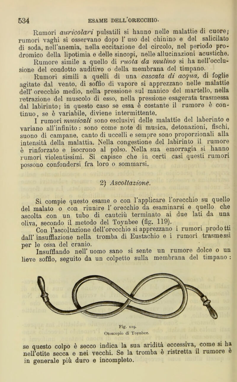 Rumori auricolari pulsatili si hanno nelle malattie di cuore,* rumori vaghi si osservano dopo 1' uso del chinino e del salicilato di soda, nell’anemia, nella eccitazione del circolo, nel periodo pro- dromico della lipotimia e delle sincopi, nelle allucinazioni acustiche. Rumore simile a quello di ruota da mulino si ha nell’occlu- sione del condotto auditivo o della membrana del timpano. Rumori simili a quelli di una cascata di acqua, di foglie agitate dal vento, di soffio di vapore si apprezzano nelle malattie dell’ orecchio medio, nella pressione sul manico del martello, nella retrazione del muscolo di esso, nella pressione esagerata trasmessa dal labirinto; in questo caso se essa è costante il rumore è con- tinuo, se è variabile, diviene intermittente. I rumori musicali sono esclusivi delle malattie del laberinto e variano all’infinito : sono come note di musica, detonazioni, fischi, suono di campane, canto di uccelli e sempre sono proporzionali alla intensità della malattia. Nella congestione del labirinto il rumore è rinforzato e isocrono al polso. Nella sua emorragia si hanno rumori violentissimi. Si capisce che in certi casi questi rumori possono confondersi fra loro o sommarsi. 2) Ascoltazione. Si compie questo esame o con l’applicare l’orecchio su quello del malato o con riunire 1’ orecchio da esaminarsi e quello che ascolta con un tubo di cautciù terminato ai due lati da una oliva, secondo il metodo del Toynbee (fig. 119). Con Tascoltazione dell’orecchio si apprezzano i rumori prodotti dall' insufflazione nella tromba di Eustachio e i rumori trasmessi per le ossa del cranio. Insufflando nell’ uomo sano si sente un rumore dolce o un lieve soffio, seguito da un colpetto sulla membrana del timpano : Fig. 119. Otoscopio di Toynbee. se questo colpo è secco indica la sua aridità eccessiva, come si ha nell’otite secca e nei vecchi. Se la tromba e ristretta il rumore e in generale più duro e incompleto.