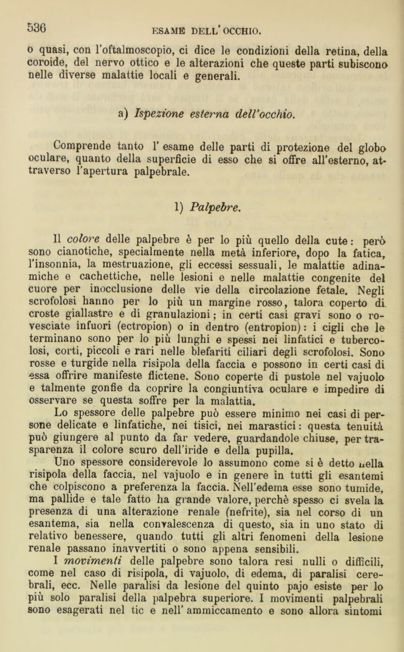 o quasi, con l’oftalmoscopio, ci dice le condizioni della retina, della coroide, del nervo ottico e le alterazioni che queste parti subiscono nelle diverse malattie locali e generali. a) Ispezione esterna dell'occhio. Comprende tanto 1’ esame delle parti di protezione del globo oculare, quanto della superficie di esso che si offre aH’esterno, at- traverso l'apertura palpebrale. 1) Palpebre. 11 colore delle palpebre è per lo più quello della cute : però sono cianotiche, specialmente nella metà inferiore, dopo la fatica, l’insonnia, la mestruazione, gli eccessi sessuali, le malattie adina- miche e cachettiche, nelle lesioni e nelle malattie congenite del cuore per inocclusione delle vie della circolazione fetale. Negli scrofolosi hanno per lo più un margine rosso, talora coperto di croste giallastre e di granulazioni ; in certi casi gravi sono o ro- vesciate infuori (ectropion) o in dentro (entropion) : i cigli che le terminano sono per lo più lunghi e spessi nei linfatici e tuberco- losi, corti, piccoli e rari nelle blefariti ciliari degli scrofolosi. Sono rosse e turgide nella risipola della faccia e possono in certi casi di essa offrire manifeste flictene. Sono coperte di pustole nel vajuolo e talmente gonfie da coprire la congiuntiva oculare e impedire di osservare se questa soffre per la malattia. Lo spessore delle palpebre può essere minimo nei casi di per- sone delicate e linfatiche, nei tisici, nei marastici : questa tenuità può giungere al punto da far vedere, guardandole chiuse, per tra- sparenza il colore scuro dell’iride e della pupilla. Uno spessore considerevole lo assumono come si è detto nella risipola della faccia, nel vajuolo e in genere in tutti gli esantemi che colpiscono a preferenza la faccia. Nell'edema esse sono tumide, ma pallide e tale fatto ha grande valore, perchè spesso ci svela la presenza di una alterazione renale (nefrite), sia nel corso di un esantema, sia nella convalescenza di questo, sia in uno stato di relativo benessere, quando tutti gli altri fenomeni della lesione renale passano inavvertiti o sono appena sensibili. I movimenti delle palpebre sono talora resi nulli o difficili, come nel caso di risipola, di vajuolo, di edema, di paralisi cere- brali, ecc. Nelle paralisi da lesione del quinto pajo esiste per lo più solo paralisi della palpebra superiore. I movimenti palpebrali sono esagerati nel tic e nell’ ammiccamento e sono allora sintomi