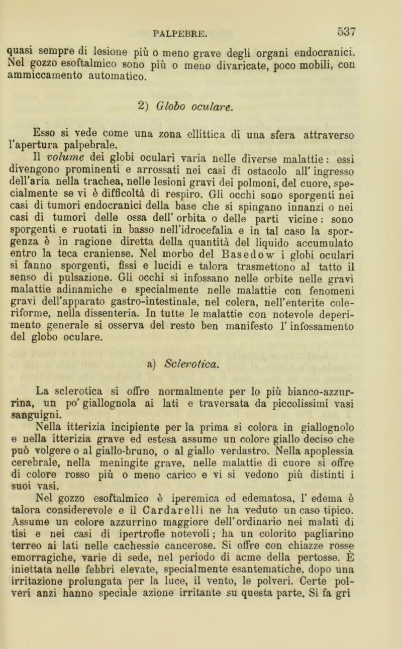 quasi sempre di lesione più o meno grave degli organi endocranici. Nel gozzo esoftalmico sono più o meno divaricate, poco mobili, con ammiccamento automatico. 2) Globo oculare. Esso si vede come una zona ellittica di una sfera attraverso l’apertura palpebrale. Il volume dei globi oculari varia nelle diverse malattie : essi divengono prominenti e arrossati nei casi di ostacolo all' ingresso dell aria nella trachea, nelle lesioni gravi dei polmoni, del cuore, spe- cialmente se vi e difficoltà di respiro. Gli occhi sono sporgenti nei casi di tumori endocranici della base che si spingano innanzi o nei casi di tumori delle ossa dell’ orbita o delle parti vicine : sono sporgenti e ruotati in basso nell’idrocefalia e in tal caso la spor- genza è in ragione diretta della quantità del liquido accumulato entro la teca craniense. Nel morbo del Basedow i globi oculari si fanno sporgenti, fissi e lucidi e talora trasmettono al tatto il senso di pulsazione. Gli occhi si infossano nelle orbite nelle gravi malattie adinamiche e specialmente nelle malattie con fenomeni gravi dell'apparato gastro-intestinale, nel colera, nell’enterite cole- riforme, nella dissenteria. In tutte le malattie con notevole deperi- mento generale si osserva del resto ben manifesto l'infossamento del globo oculare. a) Sclerotica. La sclerotica si offre normalmente per lo più bianco-azzur- rina, un po’ giallognola ai lati e traversata da piccolissimi vasi sanguigni. Nella itterizia incipiente per la prima si colora in giallognolo e nella itterizia grave ed estesa assume un colore giallo deciso che può volgere o al giallo-bruno, o al giallo verdastro. Nella apoplessia cerebrale, nella meningite grave, nelle malattie di cuore si offre di colore rosso più o meno carico e vi si vedono più distinti i suoi vasi. Nel gozzo esoftalmico è iperemica ed edematosa, 1’ edema è talora considerevole e il Cardarelli ne ha veduto un caso tipico. Assume un colore azzurrino maggiore dell’ordinario nei malati di tisi e nei casi di ipertrofie notevoli ; ha un colorito pagliarino terreo ai lati nelle cachessie cancerose. Si offre con chiazze rosse emorragiche, varie di sede, nel periodo di acme della pertosse. È iniettata nelle febbri elevate, specialmente esantematiche, dopo una irritazione prolungata per la luce, il vento, le polveri. Certe pol- veri anzi hanno speciale azione irritante su questa parte. Si fa gri