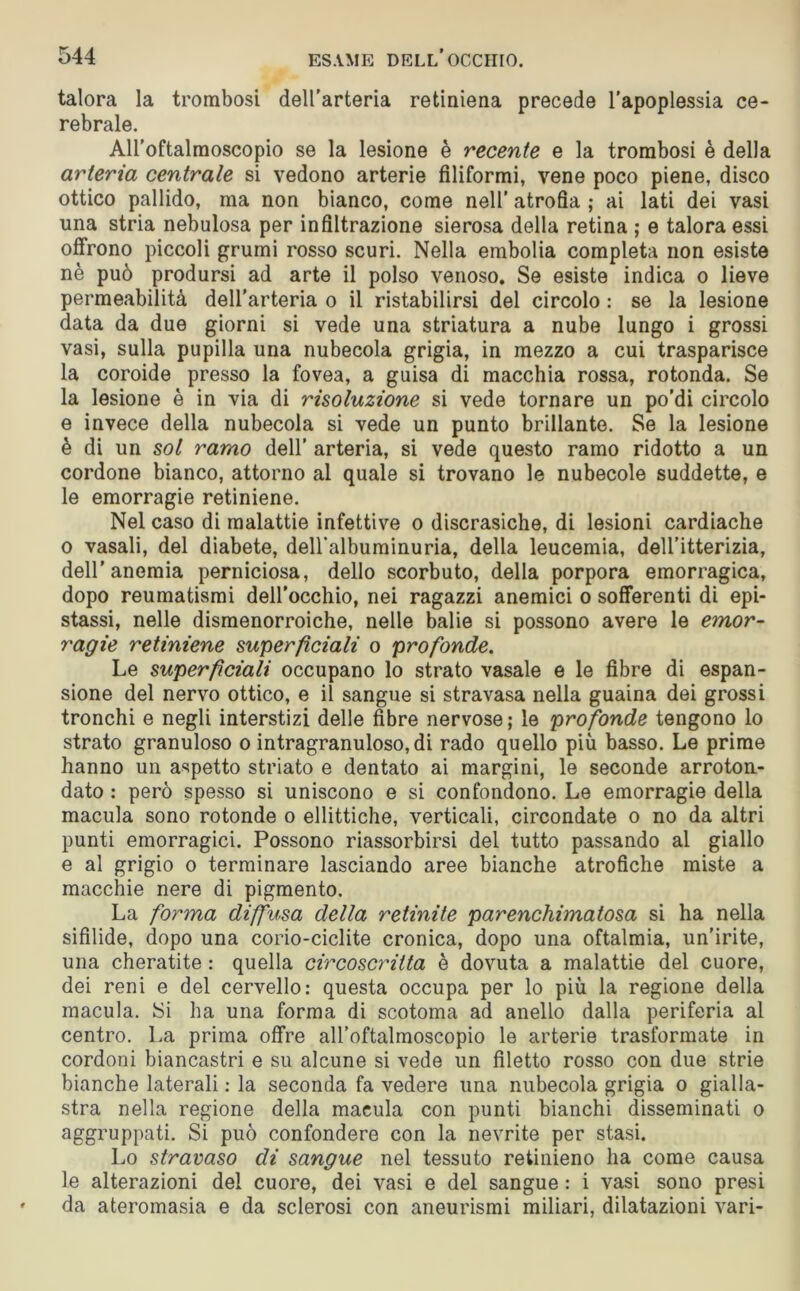 talora la trombosi dell’arteria retiniena precede l’apoplessia ce- rebrale. All’oftalmoscopio se la lesione è recente e la trombosi è della arteria centrale si vedono arterie filiformi, vene poco piene, disco ottico pallido, ma non bianco, come nell' atrofia ; ai lati dei vasi una stria nebulosa per infiltrazione sierosa della retina ; e talora essi offrono piccoli grumi rosso scuri. Nella embolia completa non esiste nè può prodursi ad arte il polso venoso. Se esiste indica o lieve permeabilità dell’arteria o il ristabilirsi del circolo : se la lesione data da due giorni si vede una striatura a nube lungo i grossi vasi, sulla pupilla una nubecola grigia, in mezzo a cui trasparisce la coroide presso la fovea, a guisa di macchia rossa, rotonda. Se la lesione è in via di risoluzione si vede tornare un po’di circolo e invece della nubecola si vede un punto brillante. Se la lesione è di un sol ramo dell’ arteria, si vede questo ramo ridotto a un cordone bianco, attorno al quale si trovano le nubecole suddette, e le emorragie retiniene. Nel caso di malattie infettive o discrasiche, di lesioni cardiache o vasali, del diabete, deH’albuminuria, della leucemia, dell’itterizia, dell’anemia perniciosa, dello scorbuto, della porpora emorragica, dopo reumatismi dell’occhio, nei ragazzi anemici o sofferenti di epi- stassi, nelle dismenorroiche, nelle balie si possono avere le emor- ragie retiniene superficiali o profonde. Le superficiali occupano lo strato vasale e le fibre di espan- sione del nervo ottico, e il sangue si stravasa nella guaina dei grossi tronchi e negli interstizi delle fibre nervose; le profonde tengono lo strato granuloso o intragranuloso, di rado quello più basso. Le prime hanno un aspetto striato e dentato ai margini, le seconde arroton- dato : però spesso si uniscono e si confondono. Le emorragie della macula sono rotonde o ellittiche, verticali, circondate o no da altri punti emorragici. Possono riassorbirsi del tutto passando al giallo e al grigio o terminare lasciando aree bianche atrofiche miste a macchie nere di pigmento. La forma diffusa della retinite parenchimatosa si ha nella sifilide, dopo una corio-ciclite cronica, dopo una oftalmia, un’irite, una cheratite : quella circoscritta è dovuta a malattie del cuore, dei reni e del cervello: questa occupa per lo più la regione della macula. JSi ha una forma di scotoma ad anello dalla periferia al centro. La prima offre all’oftalmoscopio le arterie trasformate in cordoni biancastri e su alcune si vede un filetto rosso con due strie bianche laterali : la seconda fa vedere una nubecola grigia o gialla- stra nella regione della macula con punti bianchi disseminati o aggruppati. Si può confondere con la nevrite per stasi. Lo stravaso di sangue nel tessuto retinieno ha come causa le alterazioni del cuore, dei vasi e del sangue : i vasi sono presi da ateromasia e da sclerosi con aneurismi miliari, dilatazioni vari-