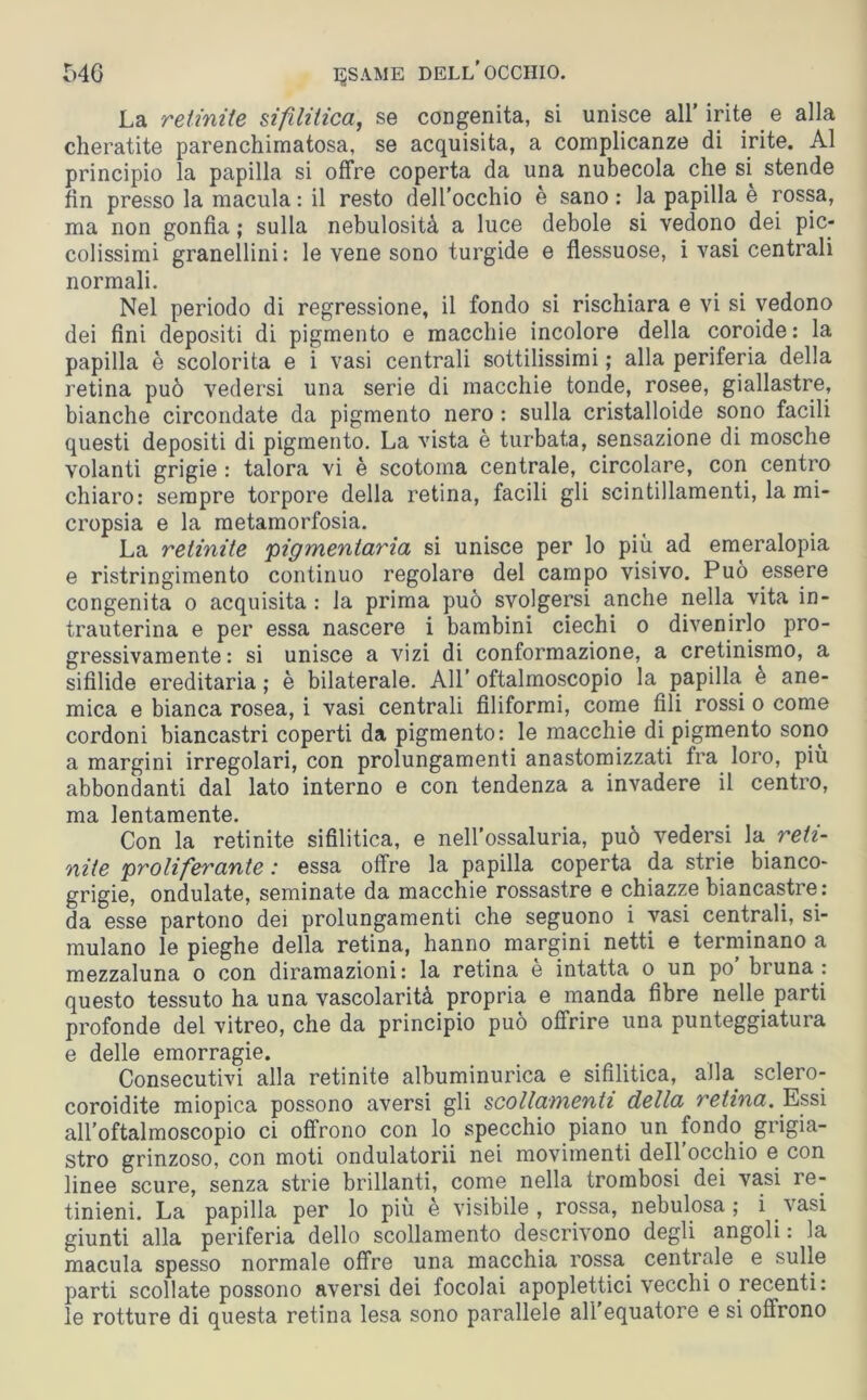 La retinite sifilitica, se congenita, si unisce all’ irite e alla cheratite parenchimatosa, se acquisita, a complicanze di irite. Al principio la papilla si offre coperta da una nubecola che si stende fin presso la macula : il resto dell’occhio è sano: la papilla è rossa, ma non gonfia ; sulla nebulosità a luce debole si vedono dei pic- colissimi granellini: le vene sono turgide e flessuose, i vasi centrali normali. Nel periodo di regressione, il fondo si rischiara e vi si vedono dei fini depositi di pigmento e macchie incolore della coroide: la papilla è scolorita e i vasi centrali sottilissimi ; alla periferia della retina può vedersi una serie di macchie tonde, rosee, giallastre, bianche circondate da pigmento nero : sulla cristalloide sono facili questi depositi di pigmento. La vista è turbata, sensazione di mosche volanti grigie : talora vi è scotolila centrale, circolare, con centro chiaro: sempre torpore della retina, facili gli scintillamenti, la mi- cropsia e la metamorfosia. La retinite 'pigmentaria si unisce per lo più ad emeralopia e ristringimento continuo regolare del campo visivo. Può essere congenita o acquisita : la prima può svolgersi anche nella vita in- trauterina e per essa nascere i bambini ciechi o divenirlo pro- gressivamente: si unisce a vizi di conformazione, a cretinismo, a sifilide ereditaria ; è bilaterale. All’ oftalmoscopio la papilla è ane- mica e bianca rosea, i vasi centrali filiformi, come fili rossi o come cordoni biancastri coperti da pigmento: le macchie di pigmento sono a margini irregolari, con prolungamenti anastomizzati fra loro, più abbondanti dal lato interno e con tendenza a invadere il centro, ma lentamente. Con la retinite sifilitica, e nell'ossaluria, può vedersi la reti- nite proliferante : essa offre la papilla coperta da strie bianco- grigie, ondulate, seminate da macchie rossastre e chiazze biancastre : da esse partono dei prolungamenti che seguono i vasi centrali, si- mulano le pieghe della retina, hanno margini netti e terminano a mezzaluna o con diramazioni: la retina e intatta o un po bruna: questo tessuto ha una vascolarità propria e manda fibre nelle parti profonde del vitreo, che da principio può offrire una punteggiatura e delle emorragie. Consecutivi alla retinite albuminurica e sifilitica, alla sclero- coroidite miopica possono aversi gli scollamenti della retina. Essi all’oftalmoscopio ci offrono con lo specchio piano un fondo grigia- stro grinzoso, con moti ondulatorii nei movimenti dell occhio e con linee scure, senza strie brillanti, come nella trombosi dei vasi re- tinieni. La papilla per lo più è visibile, rossa, nebulosa; i vasi giunti alla periferia dello scollamento descrivono degli angoli : la macula spesso normale offre una macchia rossa centrale e sulle parti scollate possono aversi dei focolai apoplettici vecchi o recenti: le rotture di questa retina lesa sono parallele all equatore e si offrono