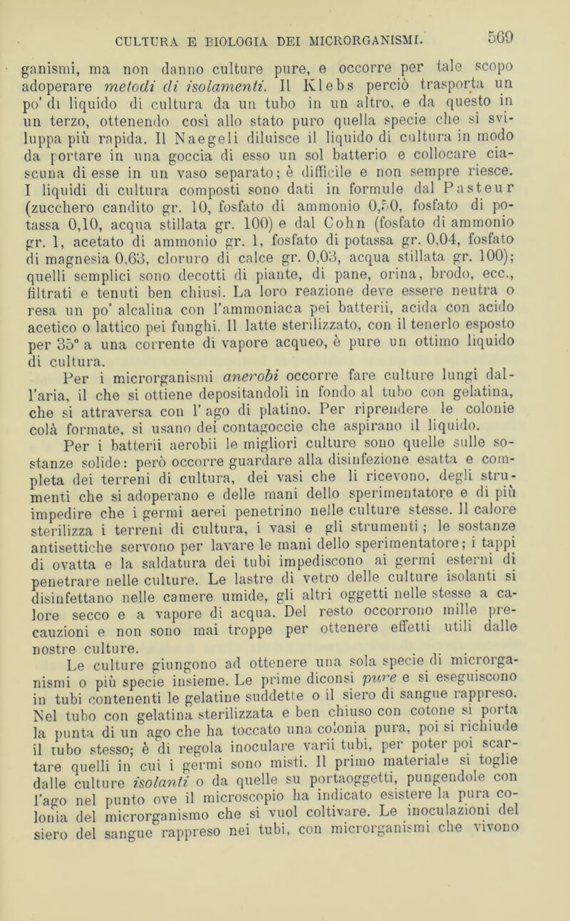 ganismi, ma non danno culture pure, e occorre per tale scopo adoperare metodi di isolamenti. Il Ivlebs perciò trasporta un po’ di liquido di cultura da un tubo in un altro, e da questo in un terzo, ottenendo così allo stato puro quella specie che si svi- luppa più rapida. Il Naegeli diluisce il liquido di cultura in modo da portare in una goccia di esso un sol batterio e collocare cia- scuna di esse in un vaso separato; è difficile e non sempre riesce. I liquidi di cultura composti sono dati in formule dal Pasteur (zucchero candito gr. 10, fosfato di ammonio 0,50, fosfato di po- tassa 0,10, acqua stillata gr. 100) e dal Cohn (fosfato di ammonio gr. 1, acetato di ammonio gr. 1, fosfato di potassa gr. 0,04, fosfato di magnesia 0,63, cloruro di calce gr. 0,03, acqua stillata gr. 100); quelli semplici sono decotti di piante, di pane, orina, brodo, ecc., filtrati e tenuti ben chiusi. La loro reazione deve essere neutra o resa un po’ alcalina con l’ammoniaca pei batterii, acida con acido acetico o lattico pei funghi. 11 latte sterilizzato, con il tenerlo esposto per 35° a una corrente di vapore acqueo, è pure un ottimo liquido di cultura. Per i microrganismi anerobi occorre fare culture lungi dal- l’aria, il che si ottiene depositandoli in fondo al tubo con gelatina, che si attraversa con l’ago di platino. Per riprendere le colonie colà formate, si usano dei contagoccie che aspirano il liquido. Per i batterii aerobii le migliori culture sono quelle sulle so- stanze solide: pero occorre guardare alla disinfezione esatta e com- pleta dei terreni di cultura, dei vasi che li ricevono, degli stru- menti che si adoperano e delle mani dello sperimentatore e di più impedire che i germi aerei penetrino nelle cultuie stesse. 11 caloie sterilizza i terreni di cultura, i vasi e gli strumenti ; le sostanze antisettiche servono per lavare le mani dello sperimentatore; i tappi di ovatta e la saldatura dei tubi impediscono ai germi esterni di penetrare nelle culture. Le lastre di vetro delle culture isolanti si disinfettano nelle camere umide, gli altri oggetti nelle stesse a ca- lore secco e a vapore di acqua. Del resto occorrono mille pre- cauzioni e non sono mai troppe per ottenere effetti utili dalle nostre culture. . Le culture giungono ad ottenere una sola specie di microi ga- nismi o più specie insieme. Le prime diconsi pwe e si eseguiscono in tubi contenenti le gelatine suddette o il siero di sangue iappreso. Nel tubo con gelatina sterilizzata e ben chiuso con cotone si porta la punta di un ago che ha toccato una coionia pura, poi si richiude il tubo stesso; è di regola inoculare varii tubi, per potei poi scar- tare quelli in cui i germi sono misti. Il primo materiale si toglie dalle culture isolanti o da quelle su portaoggetti, pungendole con fano nel punto ove il microscopio ha indicato esistere la pura co- lonia del microrganismo che si vuol coltivare. Le inoculazioni del siero del sangue rappreso nei tubi, con microrganismi che vivono