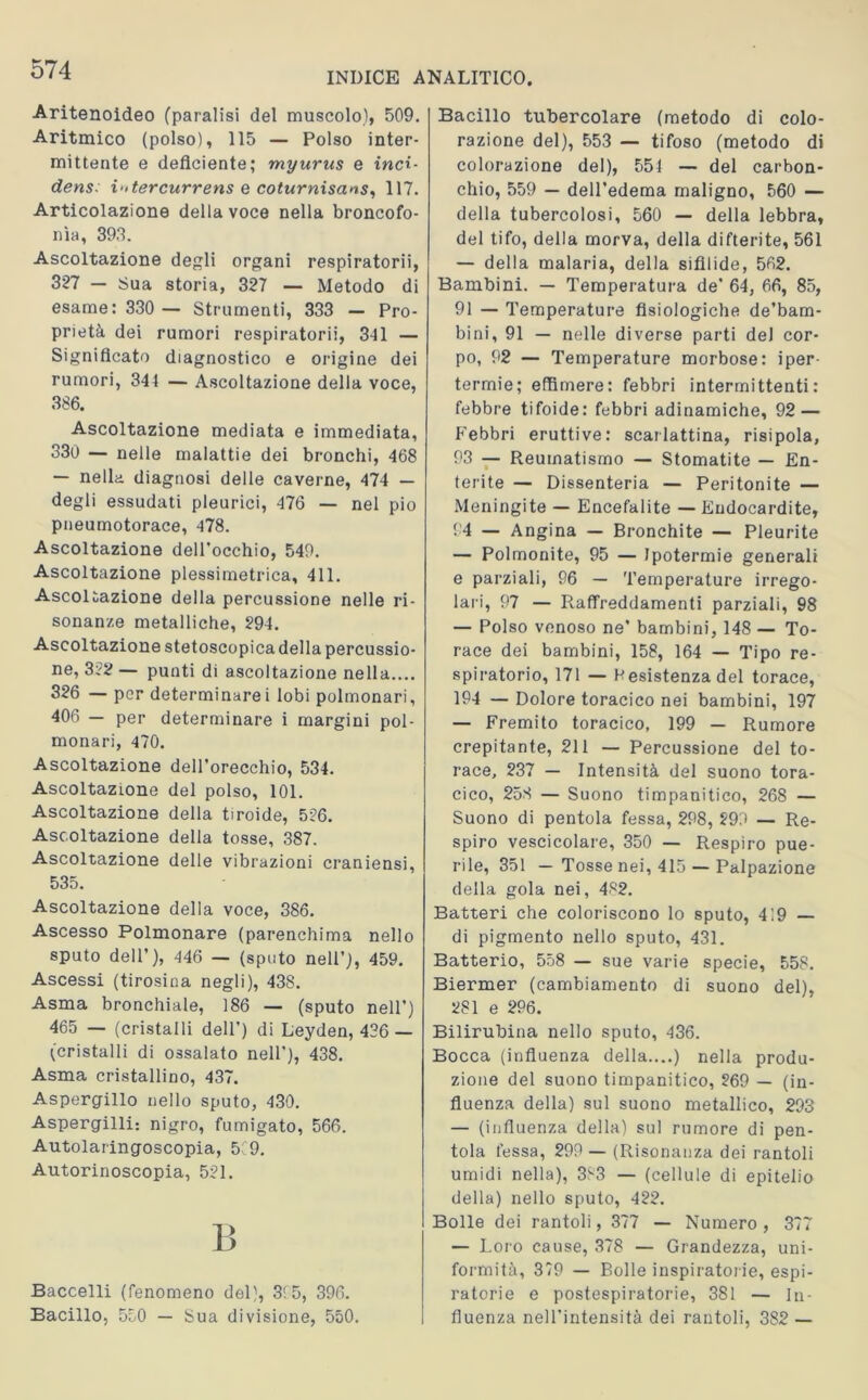 INDICE ANALITICO Aritenoideo (paralisi del muscolo), 509. Aritmico (polso), 115 — Polso inter- mittente e deficiente; myurus e inci- dens: i'itercurrens e coturnisans, 117. Articolazione della voce nella broncofo- nìa, 393. Ascoltazione degli organi respiratori!, 327 — Sua storia, 327 — Metodo di esame: 330 — Strumenti, 333 — Pro- prietà dei rumori respiratori!, 3ll — Significato diagnostico e origine dei rumori, 344 — Ascoltazione della voce, 386. Ascoltazione mediata e immediata, 330 — nelle malattie dei bronchi, 468 — nella diagnosi delle caverne, 474 — degli essudati pleurici, 476 — nel pio pneumotorace, 478. Ascoltazione dell’occhio, 549. Ascoltazione plessimetrica, 411. Ascoltazione della percussione nelle ri- sonanze metalliche, 294. Ascoltazione stetoscopicadella percussio- ne, 322 — punti di ascoltazione nella.... 326 — per determinarci lobi polmonari, 406 — per determinare i margini pol- monari, 470. Ascoltazione dell’orecchio, 534. Ascoltazione del polso, 101. Ascoltazione della tiroide, 526. Ascoltazione della tosse, 387. Ascoltazione delle vibrazioni craniensi, 535. Ascoltazione della voce, 386. Ascesso Polmonare (parenchima nello sputo dell’), 446 — (sputo nell’), 459. Ascessi (tirosina negli), 438. Asma bronchiale, 186 — (sputo nell’) 465 — (cristalli dell') di Leyden, 426 — (cristalli di ossalato nell’), 438. Asma cristallino, 437. Aspergillo nello sputo, 430. Aspergini: nigro, fumigato, 566. Autolaringoscopia, 5 9. Autorinoscopia, 521. I! Baccelli (fenomeno del), 315, 396. Bacillo, 550 — Sua divisione, 550. Bacillo tubercolare (metodo di colo- razione del), 553 — tifoso (metodo di colorazione del), 554 — del carbon- chio, 559 — dell’edema maligno, 560 — della tubercolosi, 560 — della lebbra, del tifo, della morva, della difterite, 561 — della malaria, della sifilide, 562. Bambini. — Temperatura de’ 64, 66, 85, 91 — Temperature fisiologiche de’bam- bini, 91 — nelle diverse parti del cor- po, 92 — Temperature morbose: iper- termie; effimere: febbri intermittenti: febbre tifoide: febbri adinamiche, 92 — Febbri eruttive: scarlattina, risipola, 93 — Reumatismo — Stomatite — En- terite — Dissenteria — Peritonite — Meningite — Encefalite — Endocardite, 94 — Angina — Bronchite — Pleurite — Polmonite, 95 — Ipotermie generali e parziali, 96 — Temperature irrego- lari, 97 — Raffreddamenti parziali, 98 — Polso venoso ne’ bambini, 148 — To- race dei bambini, 158, 164 — Tipo re- spiratorio, 171 — Resistenza del torace, 194 — Dolore toracico nei bambini, 197 — Fremito toracico, 199 — Rumore crepitante, 211 — Percussione del to- race, 237 — Intensità del suono tora- cico, 258 — Suono timpanitico, 268 — Suono di pentola fessa, 298, 299 — Re- spiro vescicolare, 350 — Respiro pue- rile, 351 — Tosse nei, 415 — Palpazione della gola nei, 482. Batteri che coloriscono lo sputo, 4 ’.9 — di pigmento nello sputo, 431. Batterio, 558 — sue varie specie, 558. Biermer (cambiamento di suono del), 281 e 296. Bilirubina nello sputo, 436. Bocca (influenza della....) nella produ- zione del suono timpanitico, 269 — (in- fluenza della) sul suono metallico, 293 — (influenza della) sul rumore di pen- tola fessa, 299 — (Risonanza dei rantoli umidi nella), 383 — (cellule di epitelio della) nello sputo, 422. Bolle dei rantoli, 377 — Numero, 377 — Loro cause, 378 — Grandezza, uni- formità, 379 — Bolle inspiratone, espi- ratorie e postespiratorie, 381 — in- fluenza nell’intensità dei rantoli, 382 —