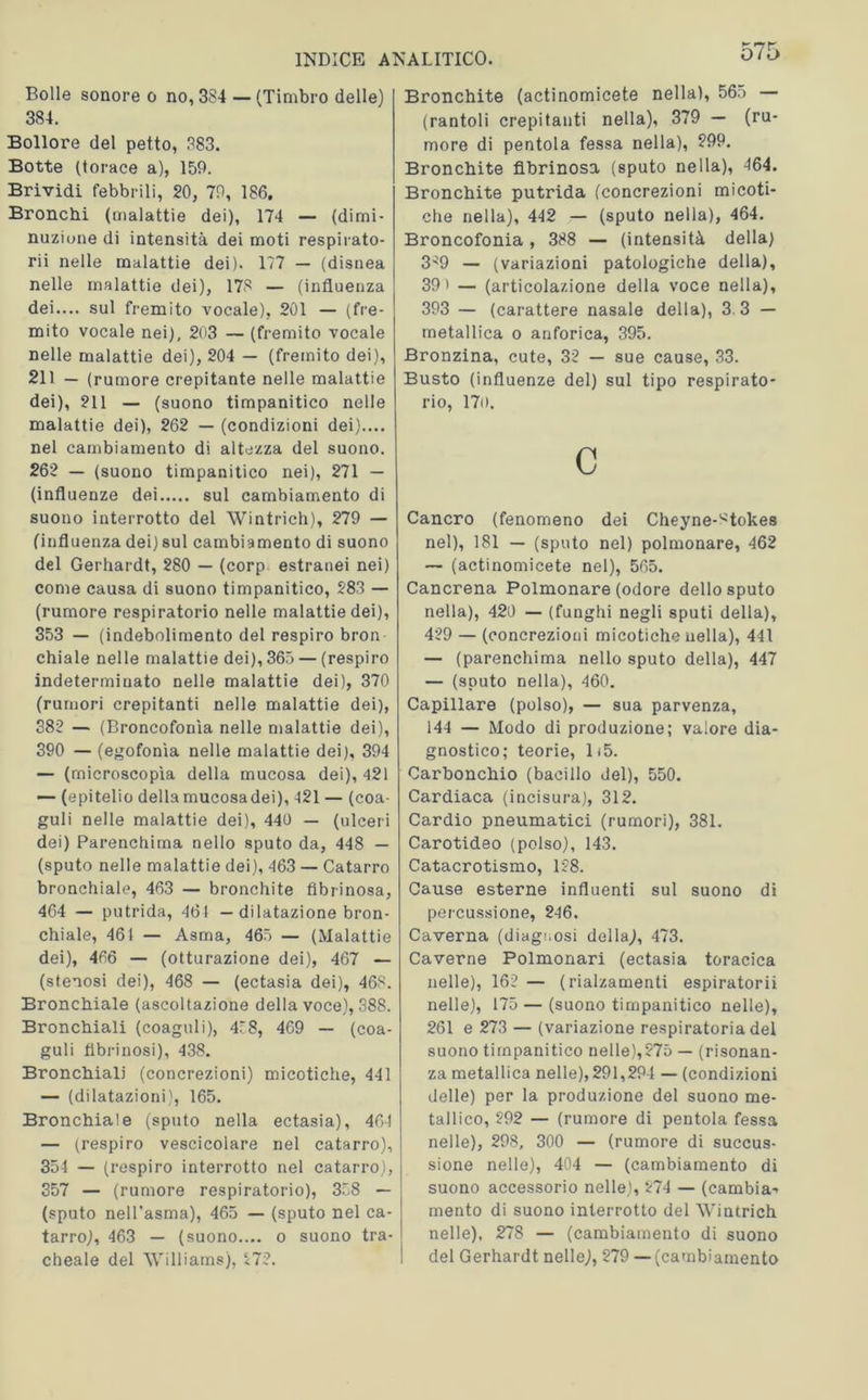 Bolle sonore o no, 384 — (Timbro delle) 384. Bollore del petto, 383. Botte (torace a), 159. Brividi febbrili, 20, 79, 186. Bronchi (malattie dei), 174 — (dimi- nuzione di intensità dei moti respirato- ri! nelle malattie dei). 177 — (disnea nelle malattie dei), 173 — (influenza dei.... sul fremito vocale), 201 — (fre- mito vocale nei), 203 — (fremito vocale nelle malattie dei), 204 — (fremito dei), 211 — (rumore crepitante nelle malattie dei), 211 — (suono timpanitico nelle malattie dei), 262 — (condizioni dei).... nel cambiamento di altezza del suono. 262 — (suono timpanitico nei), 271 — (influenze dei sul cambiamento di suono interrotto del Wintrich), 279 — (influenza dei) sul cambiamento di suono del Gerhardt, 280 — (corp estranei nei) come causa di suono timpanitico, 283 — (rumore respiratorio nelle malattie dei), 353 — (indebolimento del respiro bron- chiale nelle malattie dei), 365 — (respiro indeterminato nelle malattie dei), 370 (rumori crepitanti nelle malattie dei), 382 — (Broncofonìa nelle malattie dei), 390 — (egofonìa nelle malattie dei), 394 — (microscopìa della mucosa dei), 421 — (epitelio dellamucosadei), 421 — (coa- guli nelle malattie dei), 440 — (ulceri dei) Parenchima nello sputo da, 448 — (sputo nelle malattie dei), 463 — Catarro bronchiale, 463 — bronchite fibrinosa, 464 — putrida, 461 - dilatazione bron- chiale, 461 — Asma, 465 — (Malattie dei), 466 — (otturazione dei), 467 — (stenosi dei), 468 — (ectasia dei), 463. Bronchiale (ascoltazione della voce), 388. Bronchiali (coaguli), 478, 469 — (coa- guli librinosi), 438. Bronchiali (concrezioni) micotiche, 441 — (dilatazioni), 165. Bronchiale (sputo nella ectasia), 46-1 — (respiro vescicolare nel catarro), 354 — (respiro interrotto nel catarro), 357 — (rumore respiratorio), 358 — (sputo nell’asma), 465 — (sputo nel ca- tarro), 463 — (suono.... o suono tra- cheale del Williams), 272. Bronchite (actinomicete nella), 565 — (rantoli crepitanti nella), 379 — (ru- more di pentola fessa nella), 299. Bronchite fibrinosa (sputo nella), 464. Bronchite putrida (concrezioni micoti- che nella), 442 — (sputo nella), 464. Broncofonia, 388 — (intensità della) 3^9 — (variazioni patologiche della), 39' — (articolazione della voce nella), 393 — (carattere nasale della), 3 3 — metallica o anforica, 395. Bronzina, cute, 32 — sue cause, 33. Busto (influenze del) sul tipo respirato- rio, 170. C Cancro (fenomeno dei Cheyne-^tokes nel), 181 — (sputo nel) polmonare, 462 — (actinomicete nel), 565. Cancrena Polmonare (odore dello sputo nella), 420 — (funghi negli sputi della), 429 — (concrezioni micotiche nella), 441 — (parenchima nello sputo della), 447 — (sputo nella), 460. Capillare (polso), — sua parvenza, 144 — Modo di produzione; valore dia- gnostico; teorie, 1(5. Carbonchio (bacillo del), 550. Cardiaca (incisura), 312. Cardio pneumatici (rumori), 381. Carotideo (polso), 143. Catacrotismo, 128. Cause esterne influenti sul suono di percussione, 246. Caverna (diagnosi della), 473. Caverne Polmonari (ectasia toracica nelle), 162 — (rialzamenti espiratorii nelle), 175 — (suono timpanitico nelle), 261 e 273 — (variazione respiratoria del suono timpanitico nelle),275 — (risonan- za metallica nelle), 291,294 — (condizioni delle) per la produzione del suono me- tallico, 292 — (rumore di pentola fessa nelle), 298, 300 — (rumore di succi- sione nelle), 404 — (cambiamento di suono accessorio nelle), 274 — (cambia^ mento di suono interrotto del Wintrich nelle), 278 — (cambiamento di suono del Gerhardt nelle), 279 —(cambiamento