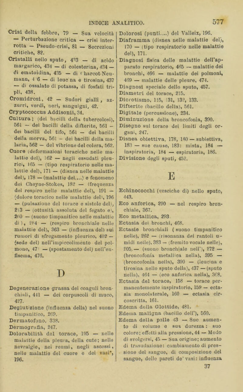 Crisi della febbre, 79 — Sua velocità Perturbazione critica — crisi inter- rotta — Pseudo-crisi, 81 — Secrezioni critiche, 82. Cristalli nello sputo, 4^3 — di acido margarico, 434 — di colesterina, 434 — di ematoidina, 435 — di < harcot-Neu- mann, 4 6 — di leuc na e tirosina, 437 — di ossalato di potassa, di fosfati tri- pli, 438. Cromidrosi, 42 — Sudori gialli, az- zurri, verdi, neri, sanguigni, 42. Cryptococcus Addisonii, 34. Cultura; (dei bacilli della tubercolosi), 561 — dei bacilli della difterite, 561 - dei bacilli del tifo, 561 — dei bacilli della morva, 561 - dei bacilli della ma- laria, 562 — del vibrione del colera, 562. Cuore (deformazioni toraciche nelle ma- lattie del), 162 — negli essudati pleu- rici, 165 — (tipo respiratorio nelle ma- lattie del), 171 — (disnea nelle malattie del), 178 — (malattie del....) e fenomeno dei Cheyne-Stokes, 182 — (frequenza del respiro nelle malattie del), 191 — (dolore toracico nelle malattie del*, 196 — (pulsazione del torace e sistole del), 2i3 — (ottusità assoluta del fegato e), 260 — (suono timpanitico nelle malattie di), 584 — (respiro bronchiale nelle malattie del), 363 — (influenza del) sui rumori di sfregamento pleurico, 402 — (sede del) neH’impiccoliinento del pol- mone, 47’ —(spostamento del) nell’en- fisema, 476. P Degenerazione grassa dei coaguli bron- chiali, 441 — dei corpuscoli di muco, 427. Deglutizione (influenza della) nel suono timpanitico, 269. Dermatofono, 338. Dermografia, 247. Dolorabilità del torace, 195 — nelle malattie della pleura, della cute; nelle nevralgie, nei reumi, negli ascessi, nelle malattie del cuore e dei vasi*, 196. Dolorosi (punti....) del Valleix, 196. Diaframma (disnea nelle malattie del), 170 — (tipo respiratorio nelle malattie del), 171. Diagnosi fisica delle malattie dell'ap- parato respiratorio, 465 — malattie dei bronchi, 466 — malattie dei polmoni, 469 — malattie delle pleure, 474. Diagnosi speciale dello sputo, 457. Diametri del torace, 215. Dicrotismo, 115, 131, 13?, 133. Difterite (bacillo della), 561. Digitale (percussione), 234. Diminuzione della broncofonìa, 390. Disegno sul torace dei limiti degli or- gani, 247. Disnea obiettiva, 178, 180 — subiettiva, 183 — sue cause, 183: mista, 184 •— inspiratoria, 184 — espiratoria, 186. Divisione degli sputi, 452. E Echinococchi (vesciche di) nello sputo, 443. Eco anforica, 290 — nel respiro bron- chiale, 367. Eco metallica, 293. Ectasia dei bronchi, 468. Ectasie bronchiali ( suono timpanitico nelle), 262 — (risonanza dei rantoli u- midi nelle), 383 — (fremito vocale nelle), 505.— (suono bronchiale nell’), 272 — (broncofonia metallica nella), 395 — (broncofonìa nella), 390 — (leucma e tirosina nello sputo della), 437 — (sputo nella), 464 — (eco anforica nella), 368. Ectasia del torace, 158 — torace per- manentemente inspiratorio, 159 — ecta- sia monolaterale, 160 — ectasia cir- coscritta, 161. Edema della Glottide, 481. Edema maligna (bacillo dell’), 560. Edema della pelle 43 — Suo aumen- to di volume e sua durezza : suo colore; effetti alla pressione, 44 — Modo di svolgersi, 45 — Sua origine; aumento di trasudazione: cambiamento di pres- sione del sangue, di composizione del sangue, delle pareti de’vasi: influenza 37