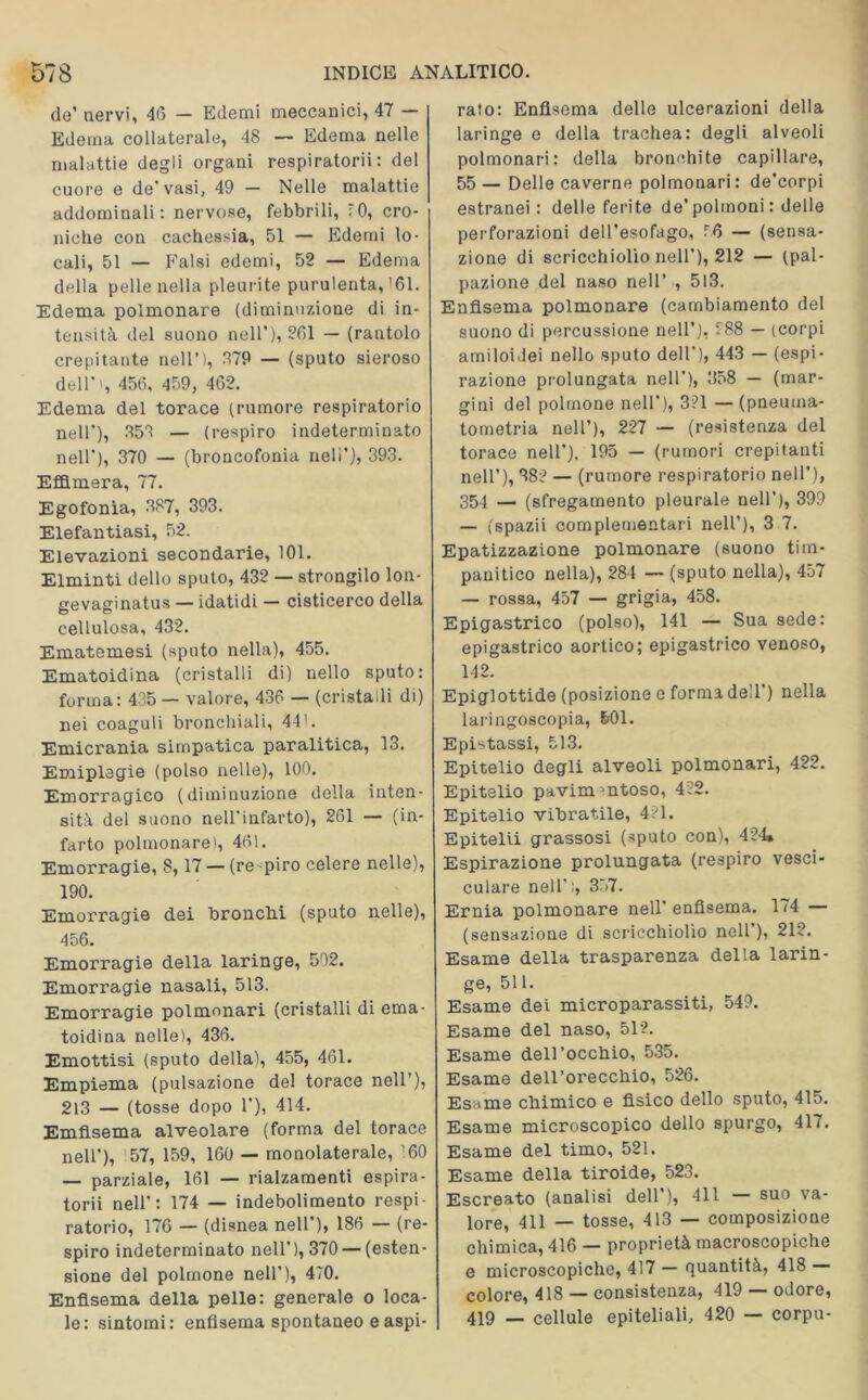 de’ nervi, 46 — Edemi meccanici, 47 — Edema collaterale, 48 — Edema nelle malattie degli organi respiratori!: del cuore e de'vasi, 49 — Nelle malattie addominali: nervose, febbrili, 70, cro- niche con cachessia, 51 — Edemi lo- cali, 51 — Falsi edemi, 52 — Edema della pelle nella pleurite purulenta, '61. Edema polmonare (diminuzione di in- tensità del suono nell'), 261 — (rantolo crepitante nell’), 879 — (sputo sieroso dell'', 456, 459, 462. Edema del torace (rumore respiratorio nell'), 858 — (respiro indeterminato nell’), 370 — (broncofonia neli’), 393. Effimera, 77. Egofonìa, 387, 393. Elefantiasi, 52. Elevazioni secondarie, 101. Elminti dello sputo, 432 — strongilo lon- gevaginatus — idatidi — cisticerco della cellulosa, 432. Ematemesi (sputo nella), 455. Ematoidina (cristalli di) nello sputo: forma: 435 — valore, 436 — (cristalli di) nei coaguli bronchiali, 44'. Emicrania simpatica paralitica, 13. Emiplegie (polso nelle), 100. Emorragico (diminuzione della inten- sità del suono nell'infarto), 261 — (in- farto polmonare), 461. Emorragie, 8,17 — (re spiro celere nelle), 190. Emorragie dei bronchi (sputo nelle), 456. Emorragie della laringe, 502. Emorragie nasali, 513. Emorragie polmonari (cristalli di ema- toidina nelle), 436. Emottisi (sputo della), 455, 461. Empiema (pulsazione de! torace nell’), 213 — (tosse dopo 1’), 414. Emfisema alveolare (forma del torace nell’), 57, 159, 160 — monolaterale, '60 — parziale, 161 — rialzamenti espira- tori! nell’: 174 — indebolimento respi- ratorio, 176 — (disnea nell’), 186 — (re- spiro indeterminato nell’), 370 — (esten- sione del polmone nell’), 470. Enfisema della pelle: generale o loca- le: sintomi: enfisema spontaneo e aspi- rato: Enfisema delle ulcerazioni della laringe e della trachea: degli alveoli polmonari: della bronchite capillare, 55 — Delle caverne polmonari: de’corpi estranei : delle ferite de’polmoni: delle perforazioni dell’esofago, 76 — (sensa- zione di scricchiolìo nell’), 212 — (pal- pazione del naso nell’ , 513. Enfisema polmonare (cambiamento del suono di percussione nell’), 288 — (corpi amiloidei nello sputo dell'), 443 — (espi- razione prolungata nell’), 358 — (mar- gini del polmone nell’), 3?1 — (pneuma- tometria nell’), 227 — (resistenza del torace nell’), 195 — (rumori crepitanti nell’), 382 — (rumore respiratorio nell’), 354 —■ (sfregamento pleurale nell’), 399 — (spazii complementari nell’), 3 7. Epatizzazione polmonare (suono tim- panitico nella), 284 — (sputo nella), 457 — rossa, 457 — grigia, 458. Epigastrico (polso), 141 — Sua sede: epigastrico aortico; epigastrico venoso, 142. Epiglottide (posizione e forma dell’) nella laringoscopia, &01. Epistassi, 513. Epitelio degli alveoli polmonari, 422. Epitelio pavim'ntoso, 422. Epitelio vibratile, 421. Epitelii grassosi (sputo con), 424» Espirazione prolungata (respiro vesci- colare nell’), 357. Ernia polmonare nell’ enfisema. 174 — (sensazione di scricchiolìo nell ), 212. Esame della trasparenza della larin- ge, 511. Esame dei microparassiti, 549. Esame del naso, 512. Esame dell’occhio, 535. Esame dell’orecchio, 526. Esame chimico e fisico dello sputo, 415. Esame microscopico dello spurgo, 417. Esame del timo, 521. Esame della tiroide, 523. Escreato (analisi dell’), 411 — suo va- lore, 411 — tosse, 413 — composizione chimica, 416 — proprietà macroscopiche e microscopiche, 417 — Quantità, 418 colore, 418 — consistenza, 419 — odore, 419 — cellule epiteliali, 420 — corpu-