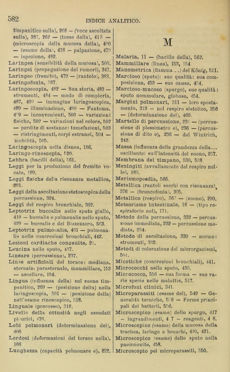 timpanitico sulla), 268 — ('voce ascoltata sulla), 387, 262 — (tosse della), 413 — (microscopia della mucosa della), 4?0 — (esame della', 478 — palpazione, 470 — ispezione, 482. Laringea (sensibilità della mucosa), 500. Laringei (propagazione dei rumori), 347. Laringeo (fremito), 479 — (rantolo), 383. Laringofonìa, 887. Laringoscopia, 482 — Sua storia, 483 — strumenti, 484 — modo di compierla, 487, 490 — immagine laringoscopica, 489 — illuminazione, 400 — Fantoma, 4'9 — inconvenienti, 500 — variazioni fisiche, 50? — variazioni nel colore, 502 — perdite di sostanze: tumefazioni, 503 — ristringimenti, corpi estranei, 504 — mobilità, 505. Laringoscopia nella disnea, 186. Laringo-rinoscopia, 520. Lebbra (bacilli della), 561. Leggi per la produzione del fremito vo- cale, 199. Leggi fisiche della risonanza metallica, 291. Leggi della ascoltazionestetoscopicadella percussione, 324. Leggi del respiro bronchiale, 362. Leptotrix buccalis nello sputo giallo, 419 — buccalis e pulmonalis nello sputo, 429 — buccalis e del Bizzozzero, 563. Leptotrix pulmonalis, 461 — pulmona- lis nelle concrezioni bronchiali, 442. Lesioni cardiache congenite, 21. Leucina nello sputo, 437. Lineare (percussione), 237. Lin^e artificiali del torace: mediana, sternale: parasternale, mammillare, 153 — ascellare, 154. Lingua (influenza della) sul suono tim- panitico, 269 — (posizione della) nella laringoscopia, 501 — (posizione della) nell’esame rinoscopico, 518. Linguale (processo), 312. Livello della ottusità negli essudati pleurici, 476. Lobi polmonari (determinazione dei), 406 Lordosi (deformazioni del torace nella), 166 Lunghezza (capacità polmonare e), 222. M Malaria, 11 — (bacillo della), 562. Mammillare (linea), 153, 154 Manometrica (fiamma ...) del Konig, 511. Marcioso (sputo): sue qualità: sua com- posizione, 453 — sue cause, 454. Marcioso-mucoso (spurgo), sue qualità: sputo nommulare, globoso, 454. Margini polmonari, 311 — loro sposta- mento, 313 — nel respiro sistolico, 356 — (determinazione dei), 469. Martello di percussione, 231 — (percus- sione di plessimetro e), 236 — (percus- sione di dito e), 236 — del Wintrich, 242. Massa (influenza della grandezza della.... oscillante) sull’intensità del suono, 257. Membrana del timpano, 530, 528 Meningiti (avvallamento del respiro nel- le), 189. Merismopoedia, 566. Metallica (rantoli secchi con risonanza) 376 — (broncofonìa), 395. Metallico (respiro), 367 — (suono), 290. Meteorismo intestinale, 18 — (tipo re- spiratorio nel), 171. Metodo della percussione, 332 — percus- sione immediata, 232 — percussione me- diata, 234. Metodo di ascoltazione, 330 — norme: strumenti, 332. Metodi di colorazione dei microrganismi, 5-M. Micotiche (concrezioni bronchiali), 441. Micrococchi nello sputo, 430. Micrococco, 556 — sua forma — sue va- rie specie nelle malattie, 517. Microfoni clinici, 341. Microparassiti (esame dei), 549 — Ge- neralità tecniche, 5^0 — Forme princi- pali dei batterii, 556. Microscopico (esame) dello spurgo, 417 — ingrandimenti, 4 7 — reagenti, 4 8. Microscopico (esame) della mucosa della trachea, laringe e bronchi, 420, 421. Microscopico (esame) dello sputo nella pneumonite, 458. Microscopio pei microparassiti, 550.