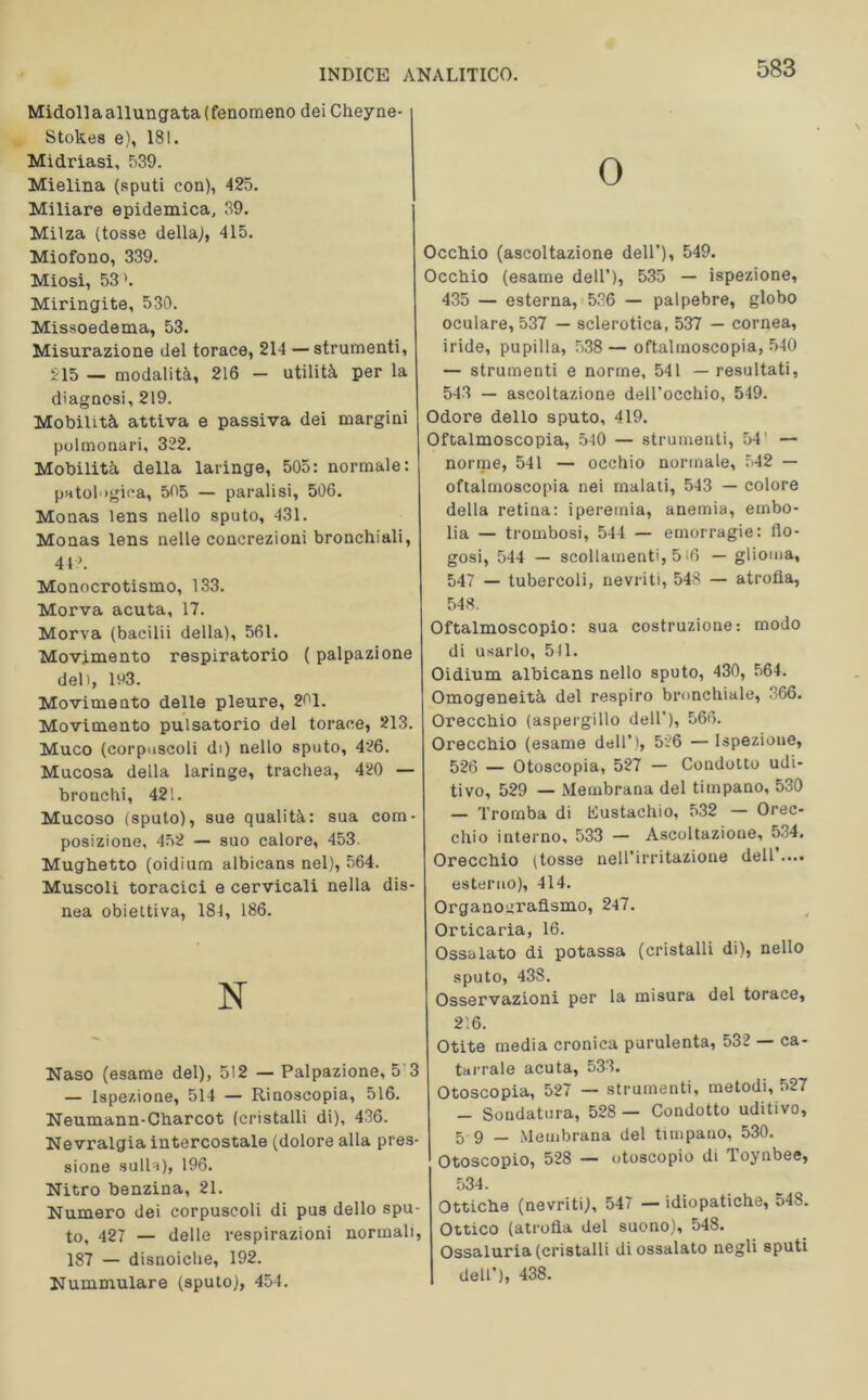 Midollaallungata(fenomeno deiCheyne- Stok.es e), 181. Midriasi, 539. Mielina (sputi con), 425. Miliare epidemica, 39. Milza (tosse della,), 415. Miofono, 339. Miosi, 53 ’. Miringite, 530. Missoedema, 53. Misurazione del torace, 214 — strumenti, 215 — modalità, 216 - utilità per la diagnosi, 219. Mobilità attiva e passiva dei margini polmonari, 322. Mobilità della laringe, 505: normale: patologica, 505 — paralisi, 506. Monas lens nello sputo, 431. Monas lens nelle concrezioni bronchiali, 44 A Monocrotismo, 133. Morva acuta, 17. Morva (bacilii della), 561. Movimento respiratorio ( palpazione del), li*3. Movimento delle pleure, 201. Movimento pulsatorio del torace, 213. Muco (corpuscoli di) nello sputo, 426. Mucosa della laringe, trachea, 420 — bronchi, 421. Mucoso (sputo), sue qualità: sua com- posizione, 452 — suo calore, 453. Mughetto (oidium albicans nel), 564. Muscoli toracici e cervicali nella dis- nea obiettiva, 184, 186. N Naso (esame del), 512 — Palpazione, 5 3 — Ispezione, 514 — Rinoscopia, 516. Neumann-Charcot (cristalli di), 436. Nevralgia intercostale (dolore alla pres- sione sulla), 196. Nitro benzina, 21. Numero dei corpuscoli di pus dello spu- to, 427 — delle respirazioni normali, 187 — disnoiche, 192. Nummulare (sputo), 454. O Occhio (ascoltazione dell’), 549. Occhio (esame dell’), 535 — ispezione, 435 — esterna, 536 — palpebre, globo oculare, 537 — sclerotica, 537 — cornea, iride, pupilla, 538 —oftalmoscopia, 540 — strumenti e norme, 541 — resultati, 543 — ascoltazione dell’occhio, 549. Odore dello sputo, 419. Oftalmoscopia, 540 — strumenti, 54’ — norme, 541 — occhio normale, 542 — oftalmoscopia nei malati, 543 — colore della retina: iperemia, anemia, embo- lia — trombosi, 544 — emorragie: fio- gosi, 544 — scollamenti, 5-6 — glioma, 547 — tubercoli, nevriti, 548 — atrofia, 548. Oftalmoscopio: sua costruzione: modo di usarlo, 541. Oidium albicans nello sputo, 430, 564. Omogeneità del respiro bronchiale, 366. Orecchio (aspergillo dell’), 566. Orecchio (esame dell’), 526 — Ispezione, 526 — Otoscopia, 527 — Condotto udi- tivo, 529 — Membrana del timpano, 530 — Tromba di Kustachio, 532 — Orec- chio interno, 533 — Ascoltazione, 534. Orecchio (tosse nell’irritazione dell • ••• esterno), 414. Organourafismo, 247. Orticaria, 16. Ossalato di potassa (cristalli di), nello sputo, 438. Osservazioni per la misura del torace, 2'. 6. Otite media cronica purulenta, 532 — ca- tarrale acuta, 533. Otoscopia, 527 — strumenti, metodi, 527 — Soudatura, 528 — Condotto uditivo, 5 9 — Membrana del timpano, 530. Otoscopio, 528 — otoscopio di Toynbee, 534. Ottiche (nevriti), 547 — idiopatiche, 548. Ottico (atrofia del suono), 548. Ossaluria (cristalli di ossalato negli sputi dell’), 438.