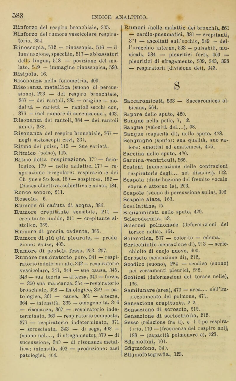 Rinforzo del respiro bronchiale, 305. Rinforzo del rumore vescicolare respira- torio, 354. Rinoscopia, 512 — rinoscopia, 516 — il- luminazione, specchio, 517 — abbassatori della lingua, 518 — posizione del ma- lato, 519 — immagine rinoscopica, 520. Risipola, 16. Risonanza nella fonometria, 409. Risonanza metallica (suono di percus- sione), 253 — del respiro bronchiale, 367 — dei rantoli, 885 — origine — mo- dalità — varietà — rantoli secchi con, 376 — (nel rumore di succussione i, 403. Risonanza dei rantoli, 384 — dei rantoli umidi, 382. Risonanza del respiro bronchiale, 367 — negli stetoscopi cavi, 331. Ritmo del polso, 115 — Sue varietà. Ritmico (polso), 115. Ritmo della respirazione, 17 1 — fisio- logico, 179 — nelle malattie, 17 > — re- spirazione irregolare: respira/ioi.e dei Ch yne e St( kes, 180—sospirosa, 182 — Distica obiettiva,subiettiva e mista, 184. Ronco sonoro, 211. Roseola, 6. Rumore di caduta di acqua, 386. Rumore crepitante sensibile, 211 — crepitante umido, 211 — crepitante si- stolico, 382. Rumore di goccia cadente, 385. Rumore di giù giù pleurale, — produ- zione: cause, 405. Rumore di pentola fessa, 253, 297. Rumore respiratorio puro, 341 — respi- ratorio indeterminato,342 — respiratorio vescicolare, 341, 344 — sue cause, 345, 34rt — sua teoria —altezza, 34') — forza, — 350 sua mancanza, 354 —respiratorio bronchiale, 358 — fisiologico, 359 — pa- tologico, 361 — cause, 361 — altezza, 364 — intensità, 365 — omogeneità, 3 6 — risonanza, 367 — respiratorio inde- terminato, 369 — respiratorio composto, 371 — respiratorio indeterminato, 371 — scrosciante, 343 — di sega, 402 — (suono nel...., di sfregamento), 379 — di succussione, 343 — di risonanza metal- lica; intensità, 403 — produzione: casi patologici, 404. Rumori (nelle malattie dei bronchi), 261 — cardio-pneumatici, 381—crepitanti, 371 — ascoltati sull’occhio, 549 — del- l'orecchio interno, 533 — pulsabili, mu- sicali, 534 — pleuritici forti, 400 — pleuritici di sfregamento, 809, 343, 398 — respiratorii [divisione dei), 343. S Saccaromiceti, 563 — Saccaromices al- bicans, 564. Sapore dello sputo, 420. Sangue nella pelle, 7, 2. Sangue (velocità del....), 98. Sangue (capacità di), nello sputo, 4?8. Senguxgno (sputo): sua qualità, suo va- lore: emottisi ed ematemesi, 455. Sarcina nello sputo, 430. Sarcina-ventriculi, 566. Scaleni (numerazione delle contrazioni respiratorie degli.... nei disnoici), l‘>2. Scapola (distribuzione del fremito vocale sopra e attorno la), 203. Scapole (suono di percussione sulla), 306 Scapole alate, 163. Scarlattina, 15. Sehizomiceti nello sputo, 429. Sclerodermia, 53. Sclerosi polmonare (deform tzioni dei torace nella), 164. Sclerotica, 537 — colorito — edema. Scricchiolio (sensazione di), 213 — scric- chiolio di cuojo nuovo, 400. Scroscio (sensazione di), 212, Scodico (suono), 284 — scodico (suono) nei versamenti pleurici, 288. Scoliosi (deformazioni del torace nelle), 166. Semilunare (area), 470 — area.... nell’im- piccolimento del polmone, 471. Sensazione crepitante, 2 2. Sensazione di scroscio, 212. Sensazione di scricchiolìo, 212. Sesso (relazione fra il), e il tipo respira- torio, 170 — [frequenza del respiro nel], 188 — (capacità polmonare e), 223. Sflgmofoni, 101. Sfigmofono, 34). Sflgmofotografla, 125.