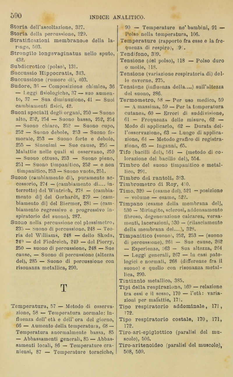 Storia dell’ascoltazione, 327. Storia della percussione, 229. Stratificazioni membranose della la- ringe, f>03. Strongilo longevaginatus nello sputo, 432. Subdicrotico (polso), 131. Succussio Hippocratis, 313. Succussione (rumore di), 403. Sudore, 30 — Composizione chimica, 36 — l eggi fisiologiche, 37 — suo aumen- to, 37 — Sua diminuzione, 41 — Suoi cambiamenti fisici, 42. Suoni speciali degli organi, 250 — Suono alto, 252, 254 — Suono basso, 252, 254 — Suono chiaro, 252 — Suono cupo, 252 — Suono debole, 253 — Suono fe- morale, 253 — Suono forte e debole, 255 — Sinonimi — Sue cause, 256 — Malattie nelle quali si osservano, 259 — Suouo ottuso, 253 — Suono pieno, 251 — Suono timpanitico, 252 — e non timpanitico, 253 — Suono vuoto, 251. Suono (cambiamento di), puramente ac- cessorio, 274 — (cambiamento di.... in- terrotto) del Wintrich, 273 — (cambia- mento di] del Gerhardt, 279 — (cam- biamento di] del Biermer, 281 — (cam- biamento regressivo e progressivo in- spiratorio del suono). 287. Suono nella percussione col plessimetro, 235 — Suono di percussione, 248 — Teo- ria del Williams, 248 — dello Skoda, 24° — del Fiedreich, 249 — del Piorry, 250 — suono di percussione, 248 — Sue cause, — Suono di percussione (altezza del), 285 — Suono di percussione con risonanza metallica, 290. T Temperatura, 57 — Metodo di osserva- zione, 58 — Temperatura normale: in- fluenza dell’ età e dell' ora del giorno, 66 — Aumento della temperatura, 68 — Temperatura anormalmente bassa, 85 — Abbassamenti generali, 85 — Abbas- samenti locali, 86 — Temperature cra- niensi, 87 — Temperature toraciche, 90 — Temperature ne’bambini, 91 — Polso nella temperatura, 106. Temperature (rapporto fra esse e la fre- quenza di respiro), 9’. Tendifono, 339. Tensione (del polso), 118 — Polso duro o molle, 118. Tensione (variazione respiratoria di) del- le caverne, 275. Tensione (influenza della....) sull’altezza del suono, 286. Termometro, 58 — Per uso medico, 59 — A massima, 59 — Per la temperatura cutanea, 60 — Errori di suddivisione, 61 — Frequenza delle misure, 62 — Modo di applicarlo, 62 — Durata del- l’osservazione, 63 — Luogo di applica- zione, 64 — Metodo grafico di registra- zione, 65 — Inganni, 65. Tifo (bacilli del), 561 — (metodo di co- lorazione del bacillo del), 554. Timbro del suono timpanitico e metal- lico, 291. Timbro dei rantoli, 3C3. Timbrometro di Roy, 4 ! 0. Timo, 320 — (esame del), 521 — posizione — volume — esame, 522. Timpano (esame della membrana del], 530 — Miringite, sclerosi, addensamento fibroso, degenerazione calcarea, versa- menti, lacerazioni, 530 — (rilasciamento della membrana del....), 328. Timpanitico (suono), 252, 253 — (suono di percussione), 261 — Sue cause, 262 — Esperienze, :.63 — Sua altezza, 264 — Leggi generali, 267 — In casi pato- logici e normali, 268 (differenze fra il suono) e quello con risonanza metal- lica, 290. Tintinnìo metallico, 385. Tipi della respirazione, 169 — relazione tra essi e il sesso, 170 — l’età: varia- zioni per malattie, 171. Tipo respiratorio addominale, 171, 172. Tipo respiratorio costale, 170, 171, 172. Tiro-ari-epiglottico (paralisi del mu- scolo), 506. Tiro-aritenoideo (paralisi del muscolo), 508, 509.