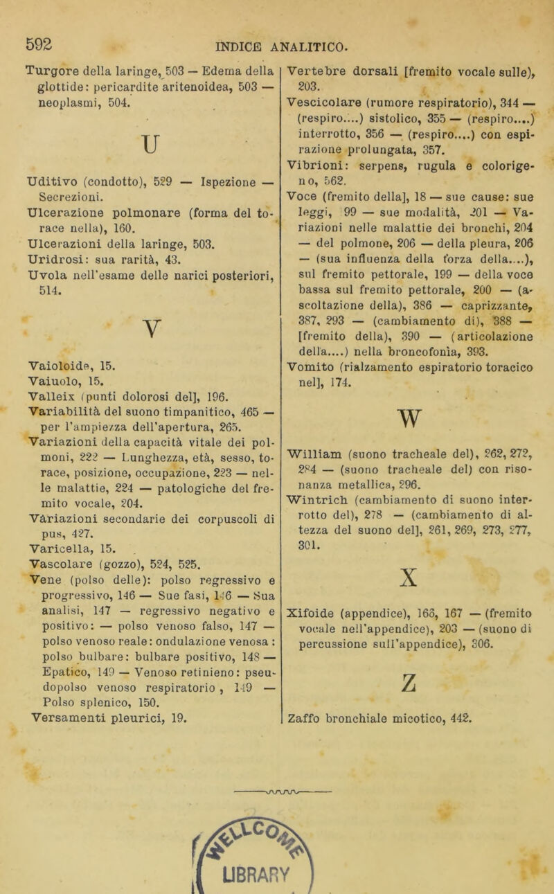 Turgore della laringe, 503 — Edema della glottide: pericardite aritenoidea, 503 — neoplasmi, 504. U Uditivo (condotto), 559 — Ispezione — Secrezioni. Ulcerazione polmonare (forma del to- race nella), 160. Ulcerazioni della laringe, 503. Uridrosi: sua rarità, 43. Uvola nell’esame delle narici posteriori, 514. V Vaioloide, 15. Vaiuolo, 15. Valleix (punti dolorosi del], 196. Variabilità del suono timpanitico, 465 — per l’ampiezza dell'apertura, 265. Variazioni della capacità vitale dei pol- moni, 222 — Lunghezza, età, sesso, to- race, posizione, occupazione, 253 — nel- le malattie, 224 — patologiche del fre- mito vocale, 504. Variazioni secondarie dei corpuscoli di pus, 457. Varicella, 15. Vascolare (gozzo), 554, 555. Vene (polso delle): polso regressivo e progressivo, 146 — Sue fasi, L'6 — Sua analisi, 147 — regressivo negativo e positivo: — polso venoso falso, 147 — polso venoso reale : ondulazione venosa : polso bulbare: bulbare positivo, 14S — Epatico, 149 — Venoso retinieno: pseu- dopolso venoso respiratorio , 149 — Polso splenico, 150. Versamenti pleurici, 19. Vertebre dorsali [fremito vocale sulle), 203. Vescicolare (rumore respiratorio), 344 — (respiro.:..) sistolico, 355 — (respiro....) interrotto, 356 — (respiro....) con espi- razione prolungata, 357. Vibrioni: serpens, iugula e colorige- no, 562. Voce (fremito della], 18 — sue cause: sue leggi, 99 — sue modalità, 501 — Va- riazioni nelle malattie dei bronchi, 204 — del polmone, 206 — della pleura, 206 — (sua influenza della forza della....), sul fremito pettorale, 199 — della voce bassa sul fremito pettorale, 200 — (a- seoltazione della), 386 — caprizzante, 387, 293 — (cambiamento di), 388 — [fremito della), 390 — (articolazione della....) nella broncofonìa, 393. Vomito (rialzamento espiratorio toracico nel], 174. W William (suono tracheale del), 562,275, 284 — (suono tracheale del) con riso- nanza metallica, 596. Wintricb (cambiamento di suono inter- rotto del), 278 — (cambiamento di al- tezza del suono del], 261,269, 273, 577, 301. X Xifoide (appendice), 165, 167 — (fremito vocale nell’appendice), 203 — (suono di percussione sull’appendice), 306. Z Zaffo bronchiale micotico, 442. ■\AAAJV