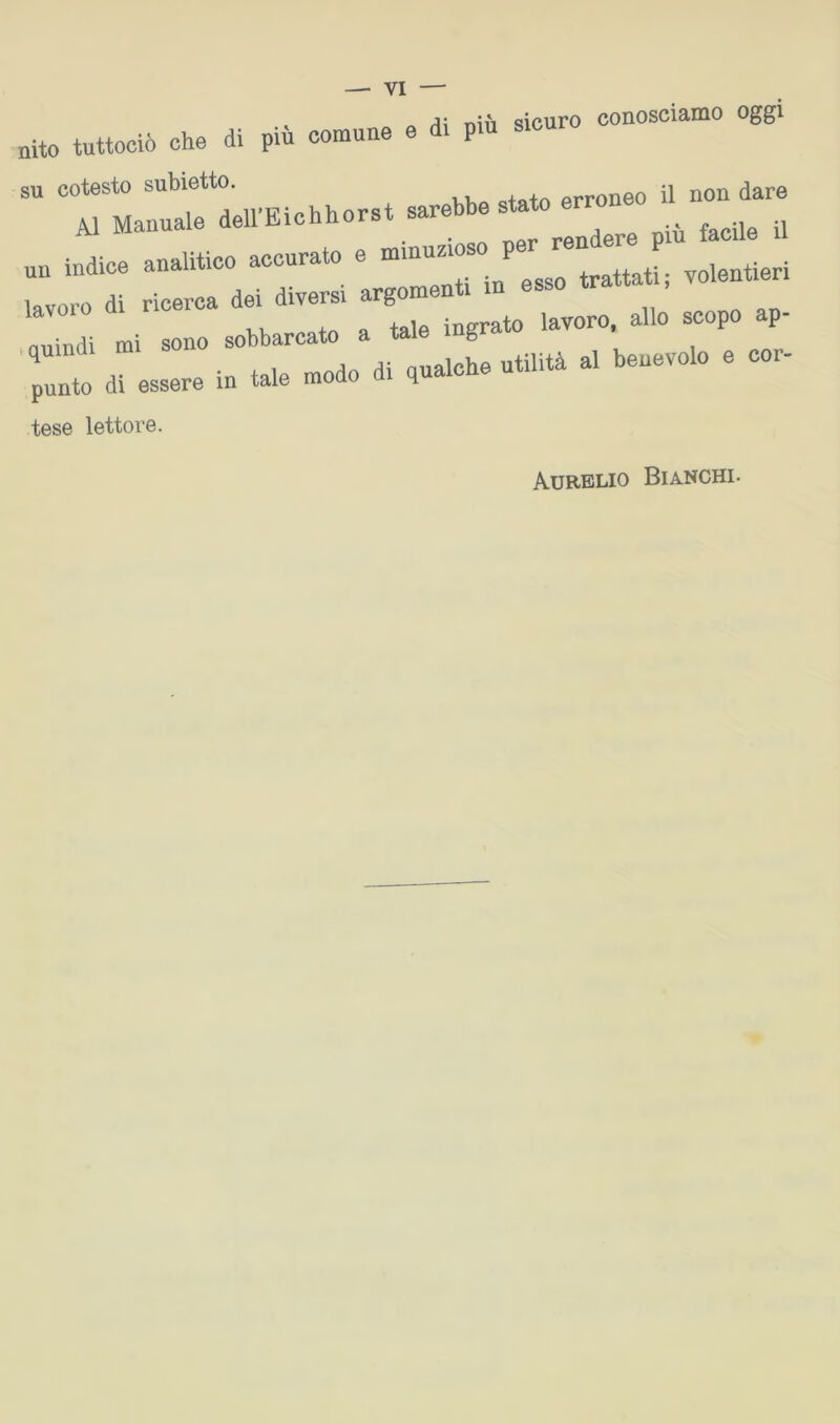 /i; ni il sicuro conosciaino oggi nito tuttociò che di più comune e d. pm sicuro su cotesto subietto. erroneo il non dare Al Manuale deirEichhorst sarebbe un indice analitico accurato e trattati; volentieri di d< dh.™ .miiridì mi sono sobbarcato a tale mg .quindi mi s beuevolo e cor- punto di essere in tale modo d q tese lettore. Aurelio Bia.nchi.