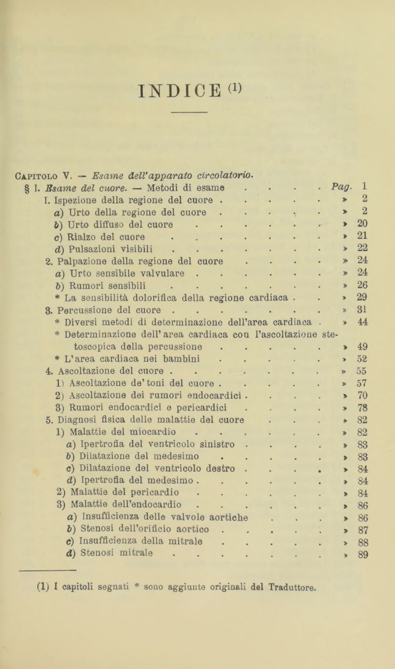 Capitolo V. — Esame dell’apparato circolatorio. § I. Esame del cuore. — Metodi di esame .... Pag. 1. Ispezione della regione del cuore » а) Urto della regione del cuore » б) Urto diffuso del cuore > c) Rialzo del cuore . » d) Pulsazioni visibili » 2. Palpazione della regione del cuore .... » a) Urto sensibile valvolare * b) Rumori sensibili » * La sensibilità dolorifica della regione cardiaca . . » 3. Percussione del cuore » * Diversi metodi di determinazione dell’area cardiaca . > * Determinazione dell’area cardiaca con l’ascoltazione ste- toscopica della percussione ...... * L’area cardiaca nei bambini ...... 4. Ascoltazione del cuore » 1) Ascoltazione de’toni del cuore .....> 2) Ascoltazione dei rumori endocardici . . . . > 3) Rumori endocardici e pericardici .... » 5. Diagnosi fisica delle malattie del cuore ...» 1) Malattie del miocardio » a) Ipertrofia del ventricolo sinistro .... » b) Dilatazione del medesimo c) Dilatazione del ventricolo destro . d) Ipertrofia del medesimo . 2) Malattie del pericardio 3) Malattie dell’endocardio a) Insufficienza delle valvole aortiche b) Stenosi dell’orificio aortico c) Insufficienza della mitrale d) Stenosi mitrale . . . . 1 2 2 20 21 22 24 24 26 29 31 44 49 52 55 57 70 78 82 82 83 83 84 84 84 86 86 87 88 89 (Ij I capitoli segnati * sono aggiunte originali del Traduttore.