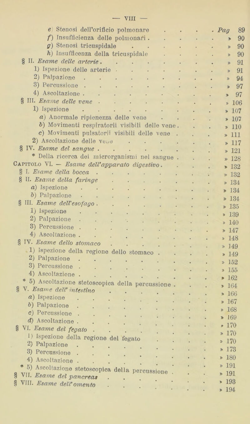 e Stenosi dell’orificio polmonare . . Pag 89 f) Insufficienza delle polmonai'i. • • » 90 g) Stenosi tricuspidale .... » 90 ìì) Insufficenza della tricuspidale • . » 90 § II. Esame delle arterie. ..... • . » 91 1) Ispezione delle arterie ..... . . » 91 2) Palpazione . . » 94 3) Percussione ....... . . » 97 4) Ascoltazione ....... » 97 § III. Esame delle vene ...... • . » 106 1) Ispezione . . . » 107 a) Anormale ripienezza delle vene • . » 107 6) Movimenti respiratori! visibili delle vene. . . » no c) Movimenti pulsatori! visibili delle vene . • . » 111 2) Ascoltazione delle vene .... » 117 § IV. Esame del sangue ...... • . » 121 dello stomaco Capitolo VI. — Esame dell*apparato digestivo. § I. Esame della tocca . § II. Esame della faringe a) Ispezione b) Palpazione § III. Esame dell'esofago . 1) Ispezione 2) Palpazione 3) Percussione . 4) Ascoltazione . § IV. Esame dello stomaco 1) Ispezione della regione 2) Palpazione 3) Percussione . 4) Ascoltazione . 5) Ascoltazione stetoscopica della percussione § V. Esame dell* intestino a) Ispezione b) Palpazione . c) Percussione . d) Ascoltazione . § VI. Esame del fegato . 1) Ispezione della regione 2) Palpazione 3) Percussione . 4) Ascoltazione . * 5) Ascoltazione stetoscopie § VII. Esame del pancreas § Vili. Esame dell* omento lei fegato della percussione » 128 » 132 » 132 » 134 » 134 » 134 » 135 » 139 > 140 » 147 » 148 » 149 » 149 » 152 » 155 » 162 > 164 » 166 » 167 168 » 169 » 170 » 170 170 » 173 » 180 » 191 » 191 > 193 » 194