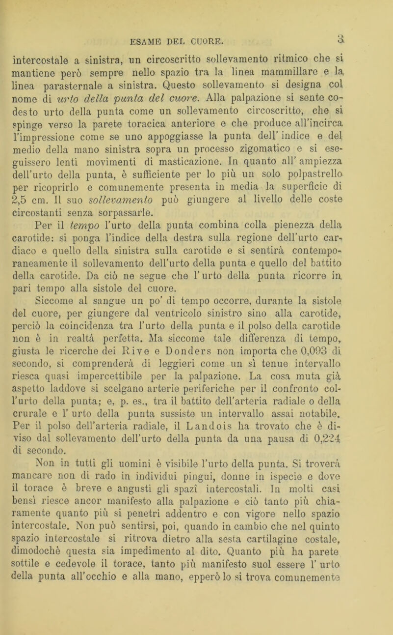 intercostale a sinistra, un circoscritto sollevamento ritmico che si mantiene però sempre nello spazio tra la linea mammillare e la linea parasternale a sinistra. Questo sollevamento si designa col nome di urto della punta del cuore. Alla palpazione si sente co- desto urto della punta come un sollevamento circoscritto, che si spinge verso la parete toracica anteriore e che produce all'incirca l’impressione come se uno appoggiasse la punta dell’ indice e del medio della mano sinistra sopra un processo zigomatico e si ese- guissero lenti movimenti di masticazione. In quanto all’ ampiezza dell’urto della punta, è sufficiente per lo più un solo polpastrello per ricoprirlo e comunemente presenta in media la superfìcie di 2,5 cm. Il suo sollevamento può giungere al livello delle coste circostanti senza sorpassarle. Per il tempo l’urto della punta combina colla pienezza della carotide: si ponga l’indice della destra sulla regione dell’urto car- diaco e quello della sinistra sulla carotide e si sentirà contempo- raneamente il sollevamento dell’urto della punta e quello del battito della carotide. Da ciò ne segue che l’urto della punta ricorre in. pari tempo alla sistole del cuore. Siccome al sangue un po’ di tempo occorre, durante la sistole del cuore, per giungere dal ventricolo sinistro sino alla carotide, perciò la coincidenza tra l’urto della punta e il polso della carotide non è in realtà perfetta. Ma siccome tale differenza di tempo, giusta le ricerche dei Rive e Donders non importa che 0,093 di, secondo, si comprenderà di leggieri come un si tenue intervallo riesca quasi impercettibile per la palpazione. La cosa muta già aspetto laddove si scelgano arterie periferiche per il confronto col- l’urto della punta; e, p. es., tra il battito dell’arteria radiale o della crurale e 1’ urto della punta sussisto un intervallo assai notabile. Per il polso dell’arteria radiale, il Landois ha trovato che è di- viso dal sollevamento dell’urto della punta da una pausa di 0,224 di secondo. Non in tutti gli uomini è visibile l’urto della punta. Si troverà mancare non di rado in individui pingui, donne in ispecie e dove il torace è breve e angusti gli spazi intercostali. In molti casi bensì riesce ancor manifesto alla palpazione e ciò tanto più chia- ramente quanto più si penetri addentro e con vigore nello spazio intercostale. Non può sentirsi, poi, quando in cambio che nel quinto spazio intercostale si ritrova dietro alla sesta cartilagine costale, dimodoché questa sia impedimento al dito. Quanto più ha parete sottile e cedevole il torace, tanto più manifesto suol essere 1’ urto della punta all’occhio e alla mano, epperò lo si trova comunemente