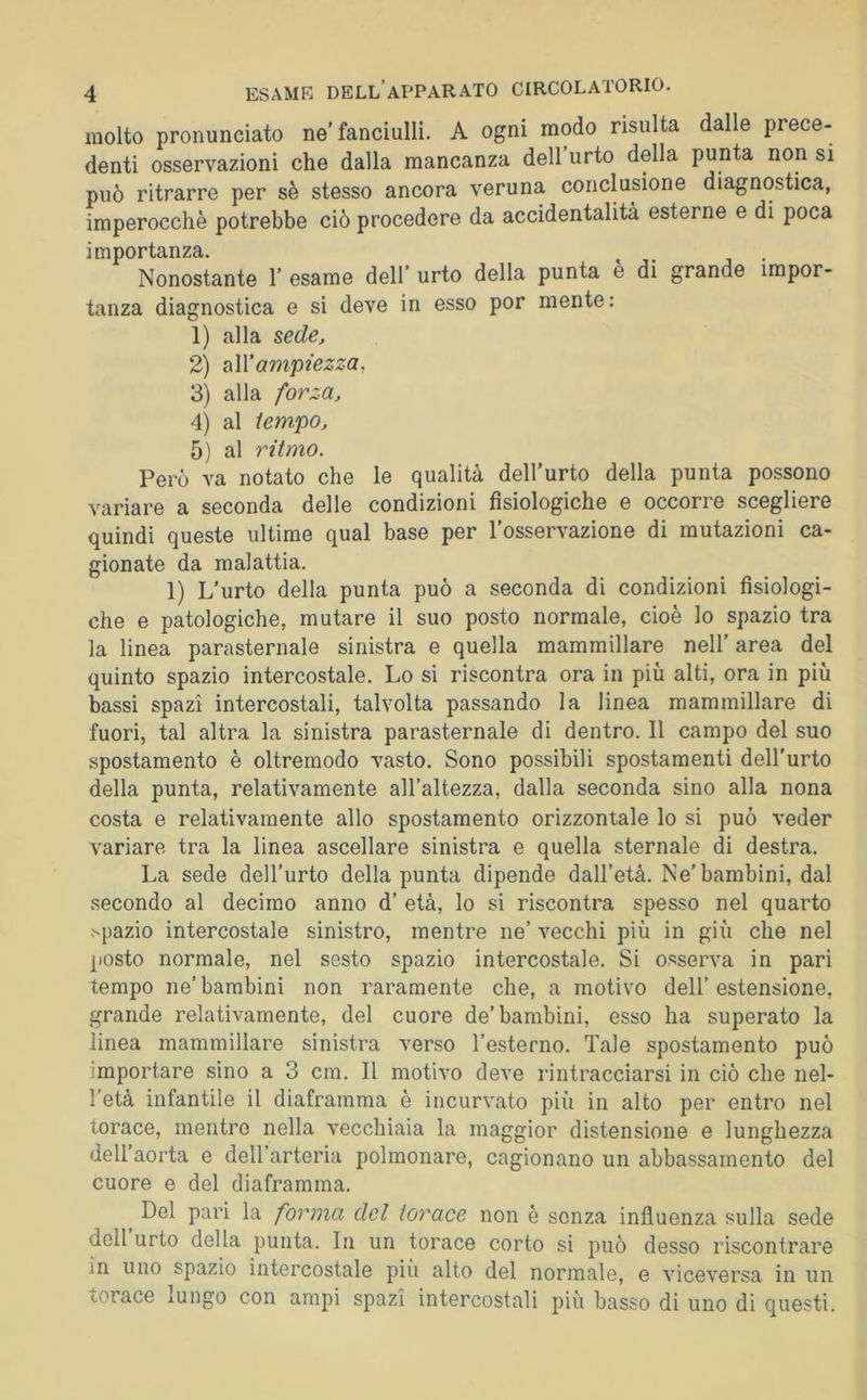 molto pronunciato ne fanciulli. A ogni modo risulta dalle prece- denti osservazioni che dalla mancanza dell urto della punta non si può ritrarre per sè stesso ancora veruna conclusione diagnostica, imperocché potrebbe ciò procedere da accidentalità esterne e di poca importanza. . , Nonostante 1’ esame dell’ urto della punta e di grande impor- tanza diagnostica e si deve in esso por mente : 1) alla sede, 2) ampiezza, 3) alla forza, 4) al tempo, 5) al ritmo. Però va notato che le qualità dell’urto della punta possono variare a seconda delle condizioni fisiologiche e occorre scegliere quindi queste ultime qual base per l’osservazione di mutazioni ca- gionate da malattia, 1) L’urto della punta può a seconda di condizioni fisiologi- che e patologiche, mutare il suo posto normale, cioè lo spazio tra la linea parasternale sinistra e quella mammillare nell’ area del quinto spazio intercostale. Lo si riscontra ora in più alti, ora in più bassi spazi intercostali, talvolta passando la linea mammillare di fuori, tal altra la sinistra parasternale di dentro. Il campo del suo spostamento è oltremodo vasto. Sono possibili spostamenti dell’urto della punta, relativamente all’altezza, dalla seconda sino alla nona costa e relativamente allo spostamento orizzontale lo si può veder variare tra la linea ascellare sinistra e quella sternale di destra. La sede dell’urto della punta dipende dall’età. Ne’bambini, dal secondo al decimo anno d’ età, lo si riscontra spesso nel quarto .spazio intercostale sinistro, mentre ne’ vecchi più in giù che nel posto normale, nel sesto spazio intercostale. Si osserva in pari tempo ne’bambini non raramente che, a motivo dell’estensione, grande relativamente, del cuore de’bambini, esso ha superato la linea mammillare sinistra verso l’esterno. Tale spostamento può importare sino a 3 cm. Il motivo deve rintracciarsi in ciò che nel- l’età infantile il diaframma è incurvato più in alto per entro nel torace, mentre nella vecchiaia la maggior distensione e lunghezza dell’aorta e dell’arteria polmonare, cagionano un abbassamento del cuore e del diaframma. ^ Del pari la forma del torace non è senza influenza sulla sede dell urto della punta. In un torace corto si può desso riscontrare in uno spazio intercostale più alto del normale, e viceversa in un torace lUngo con ampi spazi intercostali più basso di uno di questi.