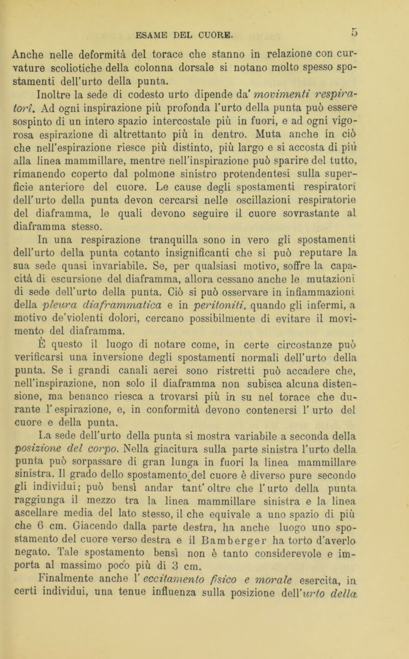 Anche nelle deformità del torace che stanno in relazione con cur- vature scoliotiche della colonna dorsale si notano molto spesso spo- stamenti dell’urto della punta. Inoltre la sede di codesto urto dipende da’ movimenti respira- tori. Ad ogni inspirazione più profonda l’urto della punta può essere sospinto di un intero spazio intercostale più in fuori, e ad ogni vigo- rosa espirazione di altrettanto più in dentro. Muta anche in ciò che nell’espirazione riesce più distinto, più largo e si accosta di più alla linea mammillare, mentre nell’inspirazione può sparire del tutto, rimanendo coperto dal polmone sinistro protendentesi sulla super- fìcie anteriore del cuore. Le cause degli spostamenti respiratori dell’urto della punta devon cercarsi nelle oscillazioni respiratorie del diaframma, le quali devono seguire il cuore sovrastante al diaframma stesso. In una respirazione tranquilla sono in vero gli spostamenti dell’urto della punta cotanto insignifìcanti che si può reputare la sua sede quasi invariabile. Se, per qualsiasi motivo, soffre la capa- cità di escursione del diaframma, allora cessano anche le mutazioni di sede dell’urto della punta. Ciò si può osservare in infiammazioni della pleura diaframmatica e in peritoniti, quando gli infermi, a motivo de’violenti dolori, cercano possibilmente di evitare il movi- mento del diaframma. E questo il luogo di notare come, in certe circostanze può verificarsi una inversione degli spostamenti normali dell’urto della punta. Se i grandi canali aerei sono ristretti può accadere che, nell’inspirazione, non solo il diaframma non subisca alcuna disten- sione, ma benanco riesca a trovarsi più in su nel torace che du- rante l’espirazione, e, in conformità devono contenersi 1’ urto del cuore e della punta. La sede dell’urto della punta si mostra variabile a seconda della posizione del corpo. Nella giacitura sulla parte sinistra l’urto della punta può sorpassare di gran lunga in fuori la linea mammillare sinistra. Il grado dello spostamento^del cuore è diverso pure secondo gli individui; può bensì andar tant’oltre che l’urto della punta raggiunga il mezzo tra la linea mammillare sinistra e la linea ascellare media del lato stesso, il che equivale a uno spazio di più che 6 cm. Giacendo dalla parte destra, ha anche luogo uno spo- stamento del cuore verso destra e il Bamberger ha torto d’averlo negato. Tale spostamento bensì non è tanto considerevole e im- porta al massimo poco più di 3 cm. Finalmente anche 1’ eccitamento fsico e morale esercita, in certi individui, una tenue influenza sulla posizione MVurto della