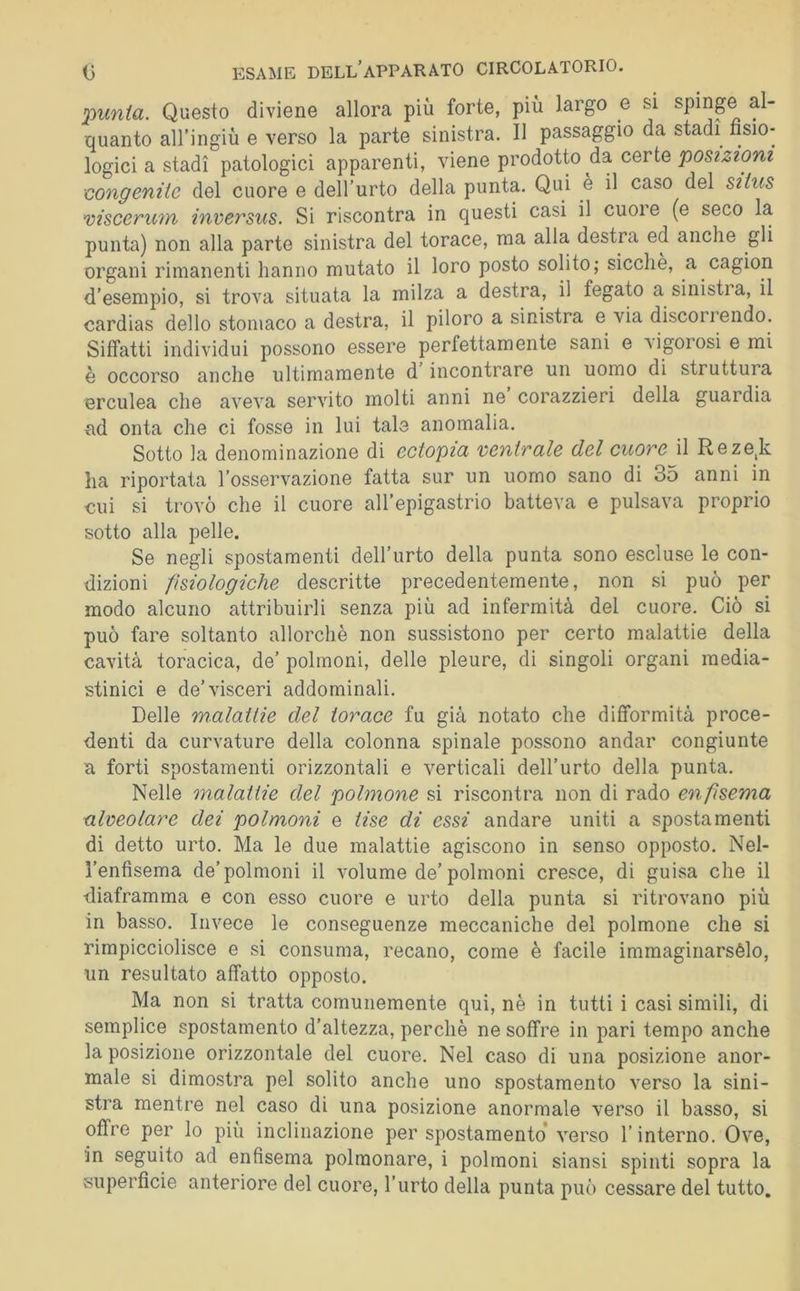 %tunia. Questo diviene allora più forte, più largo e si spinge al- quanto all’ingiù e verso la parte sinistra. II passaggio da stadi fisio- logici a stadi patologici apparenti, viene prodotto da cqtìq posizioni congenite del cuore e dell’urto della punta. Qui è il caso del siius ’viscerum inversus. Si riscontra in questi casi il cuoi e (e seco la punta) non alla parte sinistra del torace, ma alla destra ed anche gli organi rimanenti hanno mutato il loro posto solito; sicché, a cagion d’esempio, si trova situata la milza a destra, il fegato a sinistia, il cardias dello stomaco a destra, il piloro a sinistra e via discorrendo. Siffatti individui possono essere perfettamente sani e rigorosi e mi è occorso anche ultimamente d incontrare un uomo di struttura erculea che aveva servito molti anni ne corazzieri della guardia xid onta che ci fosse in lui tale anomalia. Sotto la denominazione di ectopia ventrale del cuore il Reze,k ha riportata l’osservazione fatta sur un uomo sano di 35 anni in cui si trovò che il cuore all’epigastrio batteva e pulsava proprio sotto alla pelle. Se negli spostamenti dell’urto della punta sono escluse le con- dizioni fisiologiche descritte precedentemente, non si può per modo alcuno attribuirli senza più ad infermità del cuore. Ciò si può fare soltanto allorché non sussistono per certo malattie della cavità toracica, de’ polmoni, delle pleure, di singoli organi media- stinici e de’visceri addominali. Delle malattie del torace fu già notato che difformità proce- denti da curvature della colonna spinale possono andar congiunte a forti spostamenti orizzontali e verticali dell’urto della punta. Nelle malattie del polmone si riscontra non di rado enfisema alveolare dei polmoni e Use di essi andare uniti a spostamenti di detto urto. Ma le due malattie agiscono in senso opposto. Nel- Tenfisema de’polmoni il volume de’polmoni cresce, di guisa che il diaframma e con esso cuore e urto della punta si ritrovano più in basso. Invece le conseguenze meccaniche del polmone che si rimpicciolisce e si consuma, recano, come è facile immaginarsélo, un resultato affatto opposto. Ma non si tratta comunemente qui, nè in tutti i casi simili, di semplice spostamento d’altezza, perchè ne soffre in pari tempo anche la posizione orizzontale del cuore. Nel caso di una posizione anor- male si dimostra pel solito anche uno spostamento verso la sini- stra mentre nel caso di una posizione anormale verso il basso, si offre per lo più inclinazione per spostamento’ verso l’interno. Ove, in seguito ad enfisema polmonare, i polmoni siansi spinti sopra la superficie anteriore del cuore, l’urto della punta può cessare del tutto.