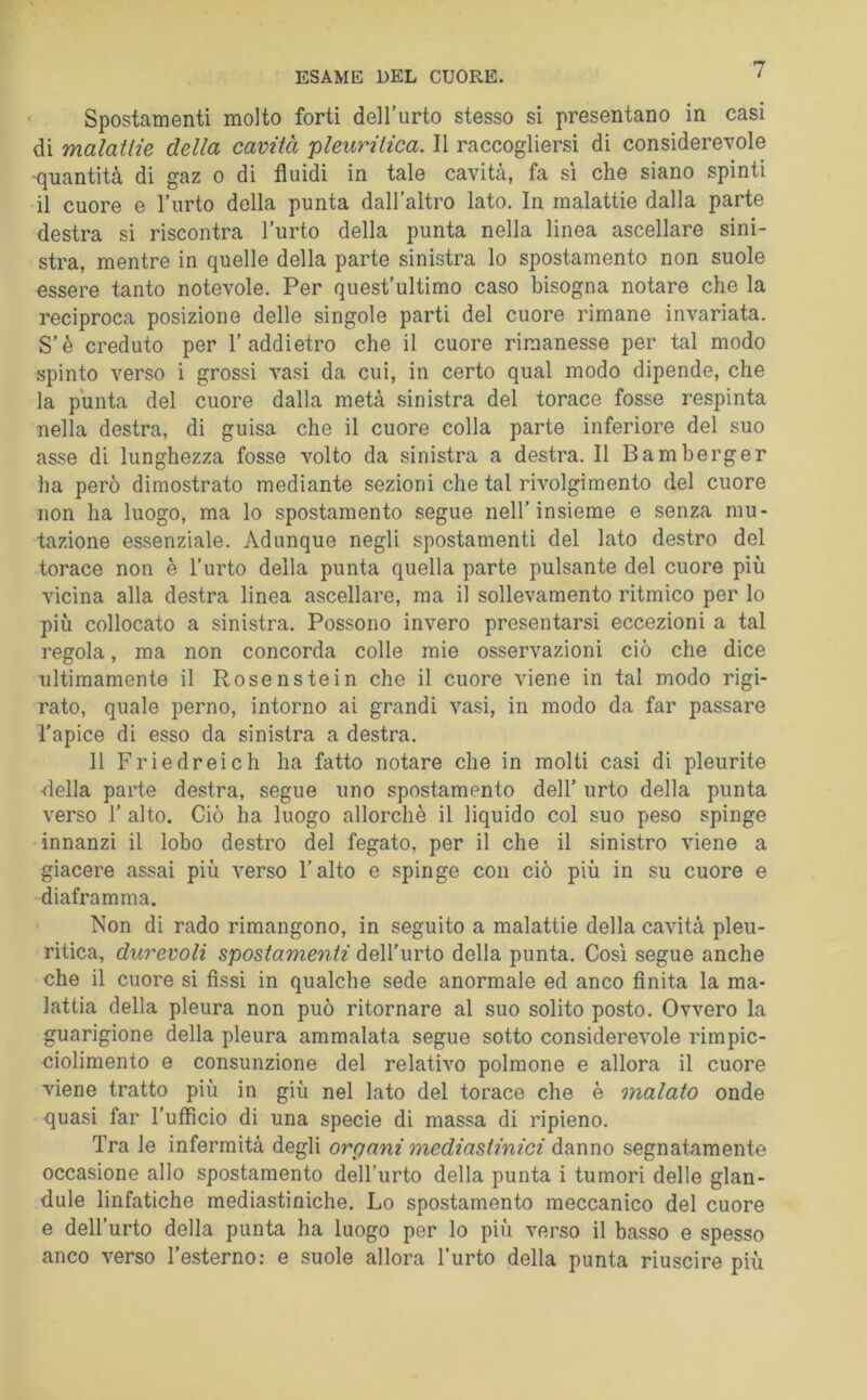 Spostamenti molto forti dell’urto stesso si presentano in casi di malatlie della cavità pleuritica. Il raccogliersi di considerevole -quantità di gaz o di fluidi in tale cavità, fa sì che siano spinti il cuore e l’urto della punta dall’altro lato. In malattie dalla parte destra si riscontra l’urto della punta nella linea ascellare sini- stra, mentre in quelle della parte sinistra lo spostamento non suole essere tanto notevole. Per quest’ultimo caso bisogna notare che la reciproca posizione delle singole parti del cuore rimane invariata. S’è creduto per 1’addietro che il cuore rimanesse per tal modo spinto verso i grossi vasi da cui, in certo qual modo dipende, che la punta del cuore dalla metà .sinistra del torace fosse respinta nella destra, di guisa che il cuore colla parte inferiore del suo asse di lunghezza fosse volto da sinistra a destra. Il Bamberger ha però dimostrato mediante sezioni che tal rivolgimento del cuore non ha luogo, ma lo spostamento segue nell’insieme e senza mu- tazione essenziale. Adunque negli spostamenti del lato destro del torace non è l’urto della punta quella parte pulsante del cuore più vicina alla destra linea ascellare, ma il sollevamento ritmico per lo più collocato a sinistra. Possono invero presentarsi eccezioni a tal regola, ma non concorda colle mie osservazioni ciò che dice ultimamente il Rosenstein che il cuore viene in tal modo rigi- rato, quale perno, intorno ai grandi vasi, in modo da far passare l'apice di esso da sinistra a destra. 11 Priedreieh ha fatto notare che in molti casi di pleurite •della parte destra, segue uno spostamento dell’ urto della punta verso r alto. Ciò ha luogo allorché il liquido col suo peso spinge innanzi il lobo destro del fegato, per il che il sinistro viene a giacere assai più verso l’alto e spinge con ciò più in su cuore e diaframma. Non di rado rimangono, in seguito a malattie della cavità pleu- ritica, durevoli spostamenti dell’urto della punta. Così segue anche che il cuore si fissi in qualche sede anormale ed anco finita la ma- lattia della pleura non può ritornare al suo solito posto. Ovvero la guarigione della pleura ammalata segue sotto considerevole rimpic- ciolimento e consunzione del relativo polmone e allora il cuore viene tratto più in giù nel lato del torace che è malato onde quasi far l’utficio di una specie di massa di ripieno. Tra le infermità degli organi mediastinici danno segnatamente occasione allo spostamento dell’urto della punta i tumori delle glan- dule linfatiche mediastiniche. Lo spostamento meccanico del cuore e dell’urto della punta ha luogo per lo più verso il basso e spesso anco verso l’esterno: e suole allora l’urto della punta riuscire più