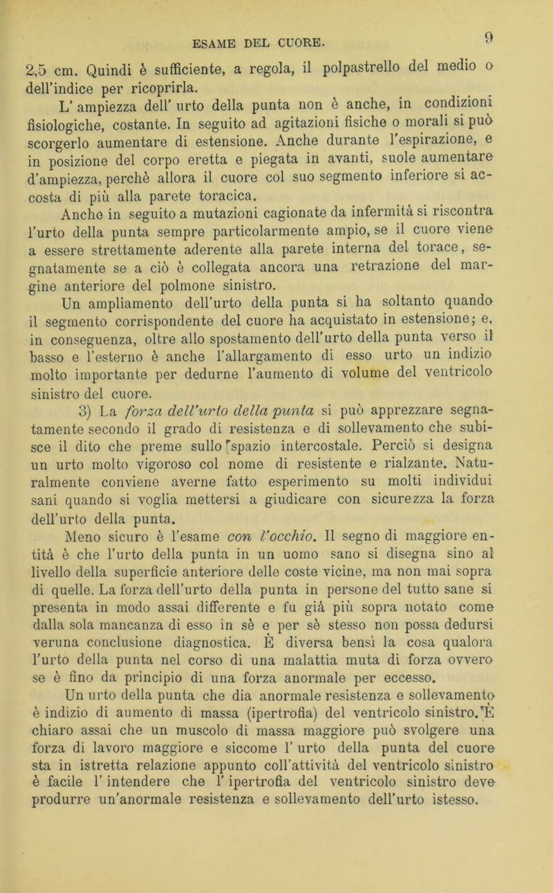 ESAME DEL CUORE. 2,5 cm. Quindi è sufficiente, a regola, il polpastrello del medio o deirindice per ricoprirla. L’ ampiezza dell' urto della punta non è anche, in condizioni fisiologiche, costante. In seguito ad agitazioni fisiche o morali si può scorgerlo aumentare di estensione. Anche durante 1 espirazione, e in posizione del corpo eretta e piegata in avanti, suole aumentare^ d’ampiezza, perchè allora il cuore col suo segmento inferiore si ac- costa di più alla parete toracica. Anche in seguito a mutazioni cagionate da infermità si riscontra l’urto della punta sempre particolarmente ampio, se il cuore viene a essere strettamente aderente alla parete interna del torace, se- gnatamente se a ciò è collegata ancora una retrazione del mar- gine anteriore del polmone sinistro. Un ampliamento dell’urto della punta si ha soltanto quando il segmento corrispondente del cuore ha acquistato in estensione; e, in conseguenza, oltre allo spostamento dell’urto della punta verso il basso e l’esterno è anche l’allargamento di esso urto un indizio molto importante per dedurne l’aumento di volume del ventricolo sinistro del cuore. 3) La forza delVurto della punta si può apprezzare segna- tamente secondo il grado di resistenza e di sollevamento che subi- sce il dito che preme sullo [spazio intercostale. Perciò si designa un urto molto vigoroso col nome di resistente e rialzante. Natu- ralmente conviene averne fatto esperimento su molti individui sani quando si voglia mettersi a giudicare con sicurezza la forza dell’urto della punta. Meno sicuro è l’esame con Vocchio. Il segno di maggiore en- tità è che l’urto della punta in un uomo sano si disegna sino al livello della superficie anteriore delle coste vicine, ma non mai sopra di quelle. La forza dell’urto della punta in persone del tutto sane si presenta in modo assai differente e fu già più sopra notato come dalla sola mancanza di esso in sè e per sè stesso non possa dedursi veruna conclusione diagnostica. E diversa bensì la cosa qualora l’urto della punta nel corso di una malattia muta di forza ovvero se è fino da principio di una forza anormale per eccesso. Un urto della punta che dia anormale resistenza e sollevamenta è indizio di aumento di massa (ipertrofia) del ventricolo sinistro.'E chiaro assai che un muscolo di massa maggiore può svolgere una forza di lavoro maggiore e siccome 1’ urto della punta del cuore sta in istretta relazione appunto coll’attività del ventricolo sinistro è facile l’intendere che l’ipertrofia del ventricolo sinistro deve produrre un’anormale resistenza e sollevamento dell’urto istesso.