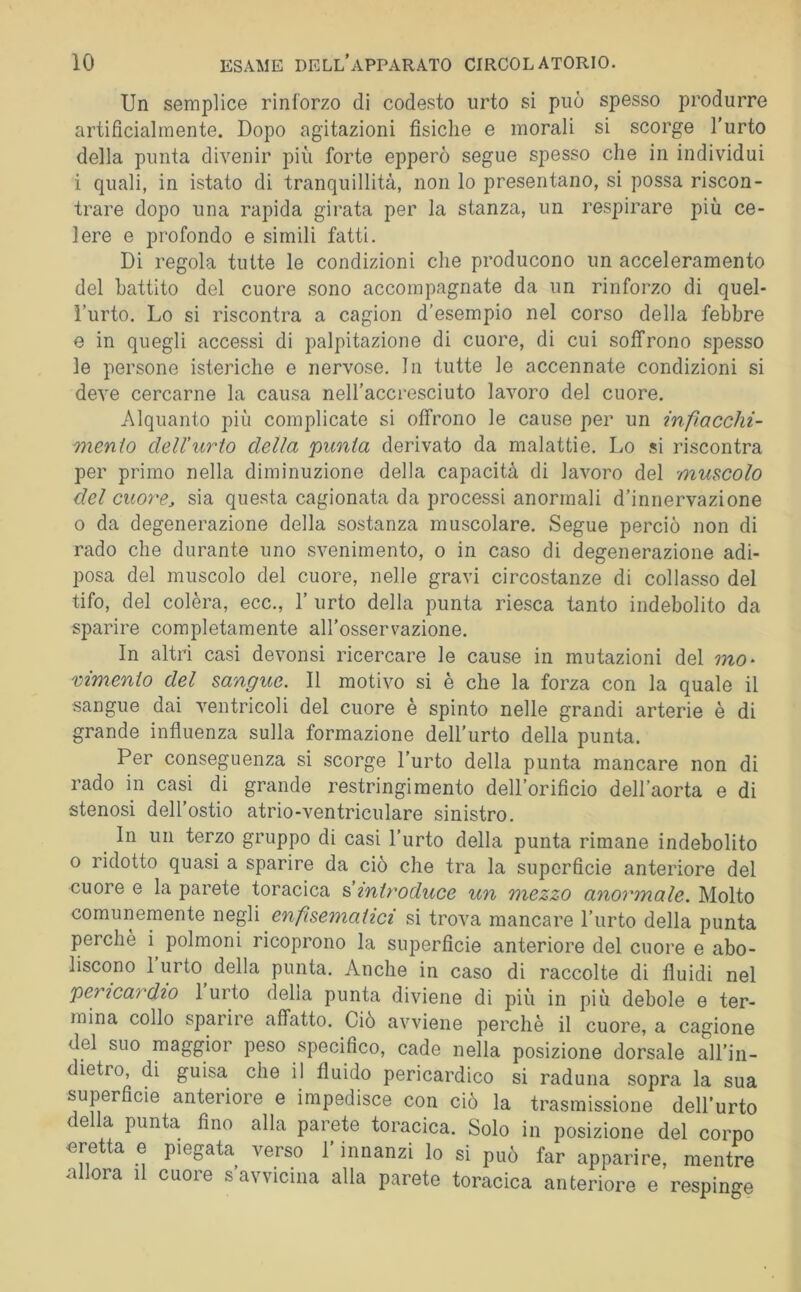 Un semplice rinforzo di codesto urto si può spesso produrre artificialmente. Dopo agitazioni fisiche e morali si scorge l’urto della punta divenir pili forte epperò segue spesso che in individui i quali, in istato di tranquillità, non lo presentano, si possa riscon- trare dopo una rapida girata per la stanza, un respirare più ce- lere e profondo e simili fatti. Di regola tutte le condizioni che producono un acceleramento del battito del cuore sono accompagnate da un rinforzo di quel- l’urto. Lo si riscontra a cagion d’esempio nel corso della febbre e in quegli accessi di palpitazione di cuore, di cui soffrono spesso le persone isteriche e nervose. In tutte le accennate condizioni si deve cercarne la causa nell’accresciuto lavoro del cuore. Alquanto più complicate si offrono le cause per un infiacchi- mento dell'urto della punta derivato da malattie. Lo si riscontra per primo nella diminuzione della capacità di lavoro del muscolo del cuoì'e, sia questa cagionata da processi anormali d’innervazione 0 da degenerazione della sostanza muscolare. Segue perciò non di rado che durante uno svenimento, o in caso di degenerazione adi- posa del muscolo del cuore, nelle gravi circostanze di collasso del tifo, del colèra, ecc., 1’ urto della punta riesca tanto indebolito da sparire completamente all’osservazione. In altri casi devonsi ricercare le cause in mutazioni del mo* vimenio del sangue. Il motivo si è che la forza con la quale il sangue dai ventricoli del cuore è spinto nelle grandi arterie è di grande influenza sulla formazione dell’urto della punta. Per conseguenza si scorge l’urto della punta mancare non di rado in casi di grande restringimento dell’orificio dell’aorta e di stenosi dell’ostio atrio-ventriculare sinistro. In un terzo gruppo di casi l’urto della punta rimane indebolito o ridotto quasi a sparire da ciò che tra la superficie anteriore del cuore e la parete toracica & introduce un mezzo anoi'male. Molto comunemente negli enfisematici si trova mancare l’urto della punta perchè i polmoni ricoprono la superficie anteriore del cuore e abo- liscono l’urto^ della punta. Anche in caso di raccolte di fluidi nel pericardio 1 urto della punta diviene dì più in più debole e ter- mina collo sparire affatto. Ciò avviene perchè il cuore, a cagione del suo maggior peso specifico, cade nella posizione dorsale all’in- dietro, di guisa che il fluido pericardico si raduna sopra la sua superficie anteriore e impedisce con ciò la trasmissione dell’urto rea punta fino alla parete toracica. Solo in posizione del corpo eretta e piegata verso l’innanzi lo si può far apparire, mentre allora il cuore s avvicina alla parete toracica anteriore e respinge