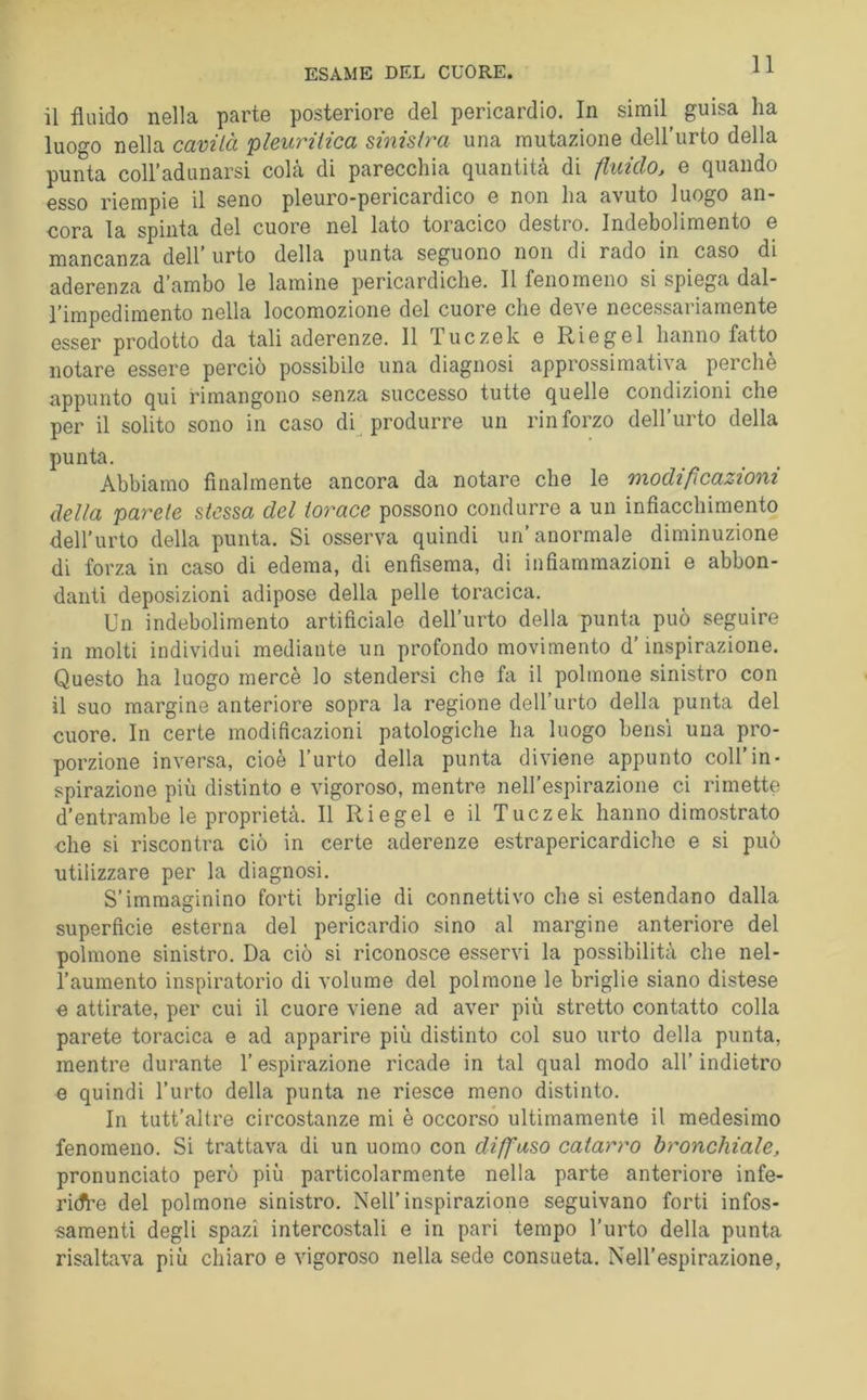 ESAME DEL CUORE. il fluido nella parte posteriore del pericardio. In simil guisa ha luogo nella cavità pleuritica sinistra una mutazione dell’urto della punta coiradunarsi colà di parecchia quantità di fluido, e quando esso riempie il seno pleuro*pericardico e non ha avuto luogo an- cora la spinta del cuore nel lato toracico destro. Indebolimento e mancanza dell’ urto della punta seguono non di rado in caso di aderenza d’ambo le lamine pericardiche. Il fenomeno si spiega dal- l’impedimento nella locomozione del cuore che deve necessariamente esser prodotto da tali aderenze. Il Tuczek e Riegei hanno fatto notare essere perciò possibile una diagnosi approssimativa perchè appunto qui rimangono senza successo tutte quelle condizioni che per il solito sono in caso db produrre un rinforzo dell’urto della punta. Abbiamo Analmente ancora da notare che le modificazioni della parete stessa del torace possono condurre a un infiacchimento dell’urto della punta. Si osserva quindi un’anormale diminuzione di forza in caso di edema, di enfisema, di infiammazioni e abbon- danti deposizioni adipose della pelle toracica. Un indebolimento artificiale dell’urto della punta può seguire in molti individui mediante un profondo movimento d’inspirazione. Questo ha luogo mercè lo stendersi che fa il polmone sinistro con il suo margine anteriore sopra la regione dell’urto della punta del cuore. In certe modificazioni patologiche ha luogo bensì una pro- porzione inversa, cioè l’urto della punta diviene appunto coll’in- spirazione più distinto e vigoroso, mentre neH’espirazione ci rimette d’entrambe le proprietà. Il Riegei e il Tuczek hanno dimostrato che si riscontra ciò in certe aderenze estrapericardiche e si può utilizzare per la diagnosi. S’immaginino forti briglie di connettivo che si estendano dalla superficie esterna del pericardio sino al margine anteriore del polmone sinistro. Da ciò si riconosce esservi la possibilità che nel- l’aumento inspiratorio di volume del polmone le briglie siano distese e attirate, per cui il cuore viene ad aver più stretto contatto colla parete toracica e ad apparire più distinto col suo urto della punta, mentre durante l’espirazione ricade in tal qual modo all’ indietro e quindi l’urto della punta ne riesce meno distinto. In tutt’altre circostanze mi è occorso ultimamente il medesimo fenomeno. Si trattava di un uomo con diffuso catarro bronchiale, pronunciato però più particolarmente nella parte anteriore infe- ridbe del polmone sinistro. Nell’inspirazione seguivano forti infos- samenti degli spazi intercostali e in pari tempo l'urto della punta risaltava più chiaro e vigoroso nella sede consueta. Nell’espirazione,