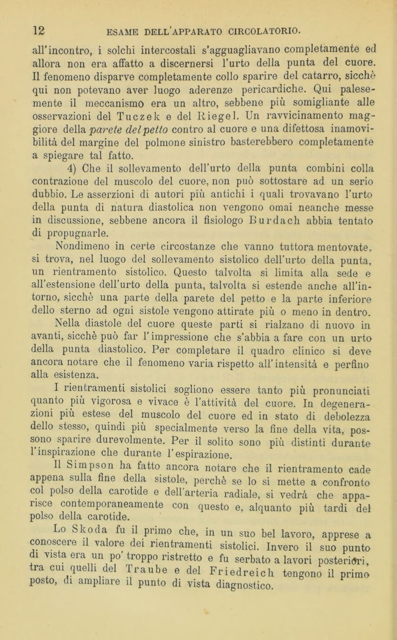 airincontro, i solchi intercostali s’agguagliavano completamente ed allora non era affatto a discernersi l'urto della punta del cuore. Il fenomeno disparve completamente collo sparire del catarro, sicché qui non potevano aver luogo aderenze pericardiche. Qui palese- mente il meccanismo era un altro, sebbene più somigliante alle osservazioni dei Tuczek e del Ri egei. Un ravvicinamento mag- giore della pare/éj del petto contro al cuore e una difettosa inamovi- bilità del margine del polmone sinistro basterebbero completamente a spiegare tal fatto. 4) Che il sollevamento dell’urto della punta combini colla contrazione del muscolo del cuore, non può sottostare ad un serio dubbio. Le asserzioni di autori più antichi i quali trovavano l’urto della punta di natura diastolica non vengono ornai neanche messe in discussione, sebbene ancora il fisiologo Burdach abbia tentato di propugnarle. Nondimeno in certe circostanze che vanno tuttora mentovate, si trova, nel luogo del sollevamento sistolico dell’urto della punta, un rientramento sistolico. Questo talvolta si limita alla sede e all’estensione dell’urto della punta, talvolta si estende anche all’in- torno, sicché una parte della parete del petto e la parte inferiore dello sterno ad ogni sistole vengono attirate più o meno in dentro. Nella diastole del cuore queste parti si rialzano di nuovo in avanti, sicché può far l’impressione che s’abbia a fare con un urto della punta diastolico. Per completare il quadro clinico si deve ancora notare che il fenomeno varia rispetto all’ intensità e perfino alla esistenza. I rieri tramenti sistolici sogliono essere tanto più pronunciati quanto piu vigorosa e vivace è l’attività del cuore. In degenera- zioni più estese del muscolo del cuore ed in stato di debolezza dello stesso, quindi più specialmente verso la fine della vita, pos- sono sparire durevolmente. Per il solito sono più distinti durante l’inspirazione che durante l’espirazione. II Simpson ha fatto ancora notare che il rientramento cade appena sulla fine della sistole, pei’chè se lo si mette a confronto col polso della carotide e dell'arteria radiale, si vedrà che appa- risce contemporaneamente con questo e, alquanto più tardi del polso della carotide. Lo Skoda fu il primo che, in un suo bel lavoro, apprese a conoscere il valore dei rientramenti sistolici. Invero il suo punto di vista era un po’troppo ristretto e fu serbato a lavori posteri(Jri, tra cui quelli del Traube e del Friedreich tengono il primo posto, di ampliare il punto di vista diagnostico.