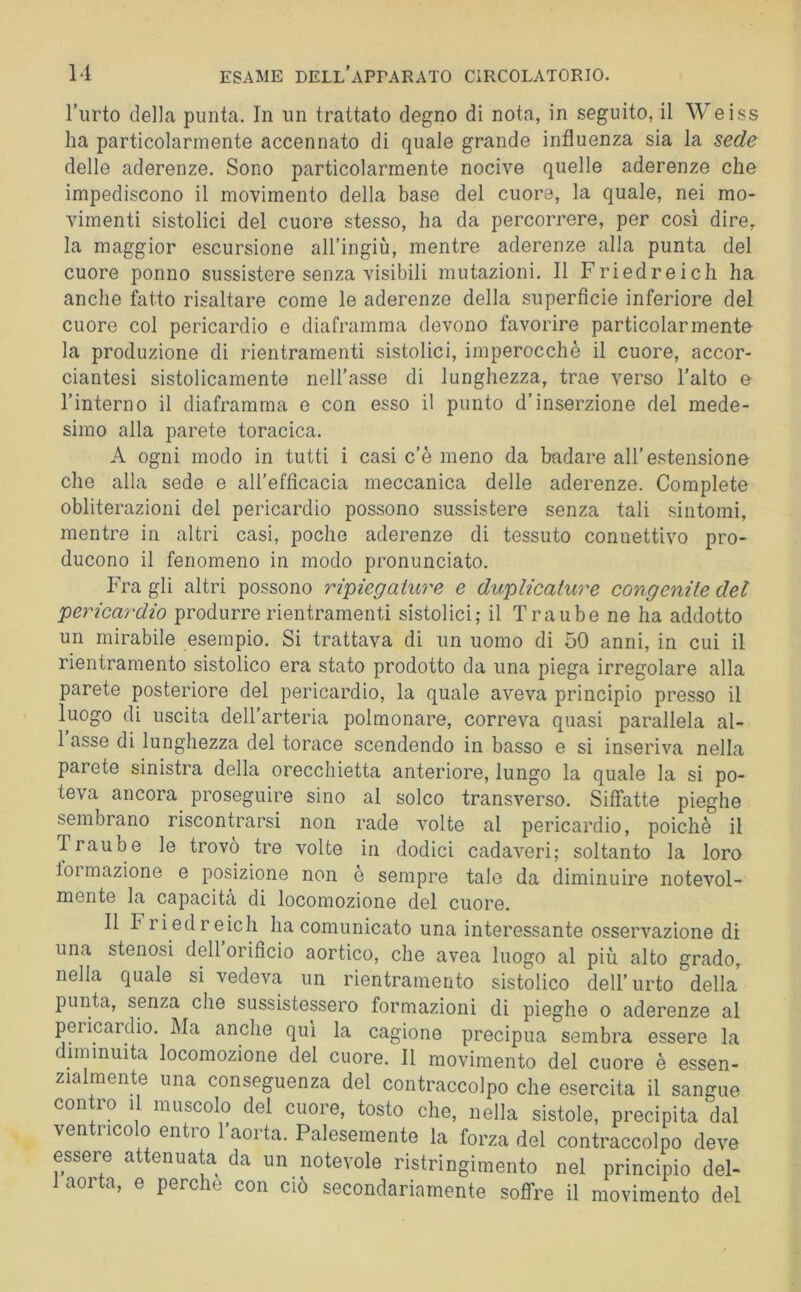 l’urto della punta. In un trattato degno di nota, in seguito, il Weiss ha particolarmente accennato di quale grande influenza sia la sede delle aderenze. Sono particolarmente nocive quelle aderenze che impediscono il movimento della base del cuore, la quale, nei mo- vimenti sistolici del cuore stesso, ha da percorrere, per cosi dire, la maggior escursione all’ingiù, mentre aderenze alla punta del cuore ponno sussistere senza visibili mutazioni. 11 Friedreich ha anche fatto risaltare come le aderenze della superficie inferiore del cuore col pericardio e diaframma devono favorire particolarmente la produzione di rientramenti sistolici, imperocché il cuore, accor- ciantesi sistolicamente nell’asse di lunghezza, trae verso l’alto e l’interno il diaframma e con esso il punto d’inserzione del mede- simo alla parete toracica. A ogni modo in tutti i casi c’è meno da badare all’estensione che alla sede e all’efficacia meccanica delle aderenze. Complete obliterazioni del pericardio possono sussistere senza tali sintomi, mentre in altri casi, poche aderenze di tessuto connettivo pro- ducono il fenomeno in modo pronunciato. Fra gli altri possono ripiegah^re e duplicature congenite del pericardio produrre rientramenti sistolici; il Traube ne ha addotto un mirabile esempio. Si trattava di un uomo di 50 anni, in cui il rientramento sistolico era stato prodotto da una piega irregolare alla parete posteriore del pericardio, la quale aveva principio presso il luogo di uscita dell’arteria polmonare, correva quasi parallela al- 1 asse di lunghezza del torace scendendo in basso e si inseriva nella parete sinistra della orecchietta anteriore, lungo la quale la si po- teva ancora^ proseguire sino al solco transverso. Siffatte pieghe sembrano riscontrarsi non rade volte al pericardio, poiché il Traube le trovò tre volte in dodici cadaveri; soltanto la loro lormazione e posizione non e sempre tale da diminuire notevol- mente la capacita di locomozione del cuore. 11 Friedreich ha comunicato una interessante osservazione di una stenosi dell orificio aortico, che avea luogo al più alto grado, nella quale si vedeva un rientramento sistolico dell’urto della punta, senza che sussistessero formazioni di pieghe o aderenze al pericardio. Ma anche qui la cagione precipua sembra essere la diminuita locomozione del cuore. 11 movimento del cuore è essen- zialmente una conseguenza del contraccolpo che esercita il sangue con 10 1 muscolo del cuore, tosto che, nella sistole, precipita dal ven rico o entro 1 aoita. Palesemente la forza del contraccolpo deve essere attenuata da un notevole ristringimento nel principio del- aor a, e pere e con ciò secondariamente soffre il movimento del