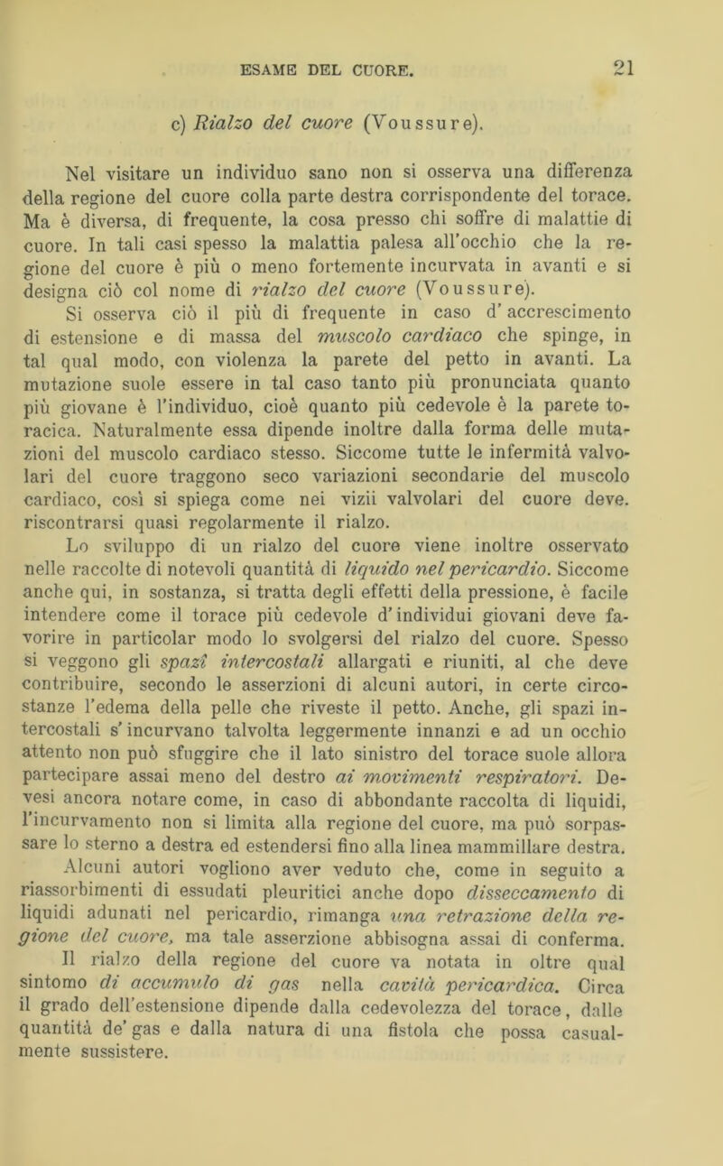 c) Rialzo del cuore (Voussure). Nel visitare un individuo sano non si osserva una differenza della regione del cuore colla parte destra corrispondente del torace. Ma è diversa, di frequente, la cosa presso chi soffre di malattie di cuore. In tali casi spesso la malattia palesa all’occhio che la re- gione del cuore è più o meno fortemente incurvata in avanti e si designa ciò col nome di inalzo del cuore (Voussure). Si osserva ciò il più di frequente in caso d’accrescimento di estensione e di massa del muscolo cay'diaco che spinge, in tal qual modo, con violenza la parete del petto in avanti. La mutazione suole essere in tal caso tanto più pronunciata quanto più giovane è l’individuo, cioè quanto più cedevole è la parete to- racica. Naturalmente essa dipende inoltre dalla forma delle muta- zioni del muscolo cardiaco stesso. Siccome tutte le infermità valvo- lari del cuore traggono seco variazioni secondarie del muscolo cardiaco, cosi si spiega come nei vizii valvolari del cuore deve, riscontrarsi quasi regolarmente il rialzo. Lo sviluppo di un rialzo del cuore viene inoltre osservato nelle raccolte di notevoli quantità di liquido nel pericardio. Siccome anche qui, in sostanza, si tratta degli effetti della pressione, è facile intendere come il torace più cedevole d’individui giovani deve fa- vorire in particolar modo Io svolgersi del rialzo del cuore. Spesso si veggono gli spazi intercostali allargati e riuniti, al che deve contribuire, secondo le asserzioni di alcuni autori, in certe circo- stanze l’edema della pelle che riveste il petto. Anche, gli spazi in- tercostali s’incurvano talvolta leggermente innanzi e ad un occhio attento non può sfuggire che il lato sinistro del torace suole allora partecipare assai meno del destro ai movimenti respiratori. De- vesi ancora notare come, in caso di abbondante raccolta di liquidi, l’incurvamento non si limita alla regione del cuore, ma può sorpas- sare lo sterno a destra ed estendersi fino alla linea mammillare destra. Alcuni autori vogliono aver veduto che, come in seguito a riassorbimenti di essudati pleuritici anche dopo disseccamento di liquidi adunati nel pericardio, rimanga una retrazione della re- gione del cuore, ma tale asserzione abbisogna assai di conferma. Il rialzo della regione del cuore va notata in oltre qual sintomo di accumulo di gas nella cavità pericardica. Circa il grado dell’estensione dipende dalla cedevolezza del torace, dalle quantità de’ gas e dalla natura di una fistola che possa casual- mente sussistere.