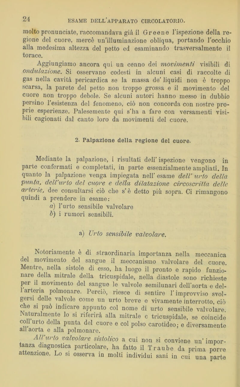 molto pronunciate, raccomandava gicà il Greene l’ispezione della re- gione del cuore, mercè un’illuminazione obliqua, portando l’occhio alla medesima altezza del petto ed esaminando trasversalmente il torace. Aggiungiamo ancora qui un cenno dei movimenii visibili di ondulazione. Si osservano codesti in alcuni casi di raccolte di gas nella cavità pericardica se la massa de’ liquidi non è troppo scarsa, la parete del petto non troppo grossa e il movimento del cuore non troppo debole. Se alcuni autori hanno messo in dubbio persino resistenza del fenomeno, ciò non concorda con nostre pro- prie esperienze. Palesemente qui s’ha a fare con versamenti visi- bili cagionati dal canto loro da movimenti del cuore. 2. Palpazione della regione del cuore. Mediante la palpazione, i risultati deli’ ispezione vengono in parte confermati e completati, in parte essenzialmente ampliati. In quanto la palpazione venga impiegata nell' esame delV urto della punta, deWurio del cuore e della dilatazione circoscritta delle arterie, dee consultarsi ciò che s’è detto più sopra. Ci rimangono quindi a prendere in esame: a) l'urto sensibile valvolare h) i rumori sensibili. a) Urto sensibile valvolare. Notoriamente è di straordinaria importanza nella meccanica del movimento del sangue il meccanismo valvolare del cuore. Mentre, nella sistole di esso, ha luogo il pronto e rapido funzio- nare della mitrale della tricuspidale, nella diastole sono richieste per il movimento del sangue le valvole semilunari dell'aorta e del- 1 arteria polmonare. Perciò, riesce di sentire l'improvviso svol- gersi delle valvole come un urto breve e vivamente interrotto, ciò che si può indicare appunto col nome di urto sensibile valvolare. aturalmente Io si riferirà alla mitrale e tricuspidale, se coincide coll urto della punta del cuore e col polso carotideo,- e diversamente all aorta e alla polmonare. All\irto valvolare sistolico a cui non si conviene un’ impor- tanza diagnostica particolare, ha fatto il Traube da prima porre attenzione. Lo si osserva in molti individui sani in cui una parte