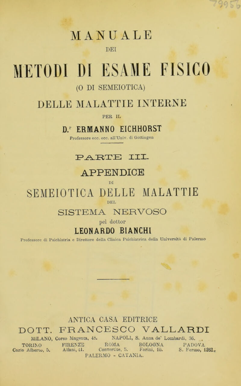 MANUALE DEI METODI DI ESAME FISICO (0 DI SEMEIOTICA) DELLE MALATTIE INTERNE PER IL D.r ERMANNO EICHHORST Professore ecc. ecc. all’Univ. di Gottingen PARTE XXX. APPENDICE DI SEMEIOTICA DELLE MALATTIE SISTEMA NERVOSO pel dottor LEONARDO BIANCHI Professore di Psichiatria e Direttore della Clinica Psichiatrica della Università di Palermo ANTICA CASA EDITRICE DOTT. FRANCESCO VALLARDI MILANO, Corso Magenta, 48. NAPOLI, S. Anna de’ Lombardi, 36. TORINO FIRENZE ROMA BOLOGNA PADOVA Carlo Alberto, 5. Alfani, 4L Convertite, 5. Farini, 10. S. Fermo, 1261<r PALERMO - CATANIA.