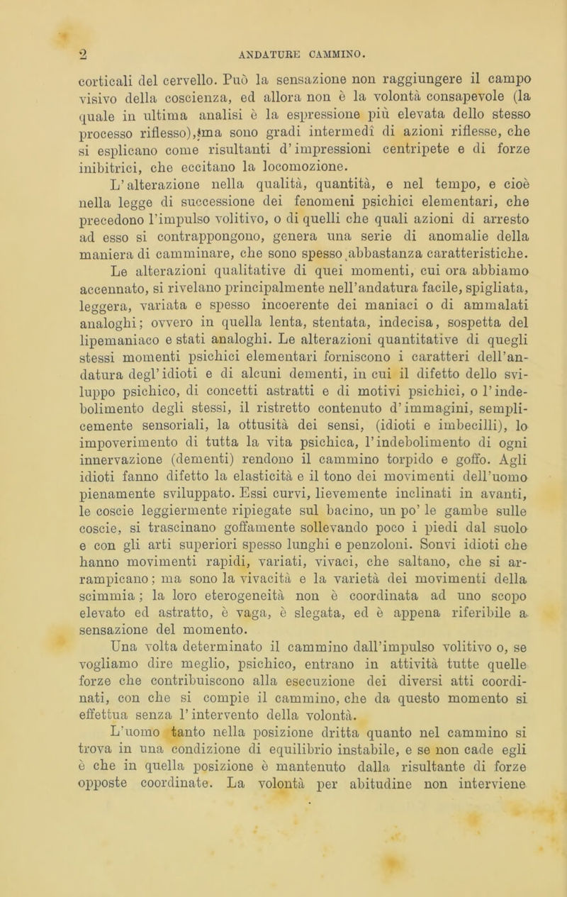 corticali del cervello. Può la sensazione non raggiungere il camjio visivo della coscienza, ed allora non è la volontà consapevole (la quale in ultima analisi è la espressione più elevata dello stesso processo riflesso),ima sono gradi intermedi di azioni riflesse, che si esplicano come risultanti d’impressioni centripete e di forze inibitrici, che eccitano la locomozione. L’alterazione nella qualità, quantità, e nel tempo, e cioè nella legge di successione dei fenomeni psichici elementari, che precedono l’impulso volitivo, o di quelli che quali azioni di arresto ad esso si contrappongono, genera una serie di anomalie della manieradi camminare, che sono spesso ^abbastanza caratteristiche. Le alterazioni qualitative di quei momenti, cui ora abbiamo accennato, si rivelano principalmente nell’andatura facile, spigliata, leggera, variata e spesso incoerente dei maniaci o di ammalati analoghi ; ovvero in quella lenta, stentata, indecisa, sospetta del lipemaniaco e stati analoghi. Le alterazioni quantitative di quegli stessi momenti psichici elementari forniscono i caratteri dell’an- datura degl’ idioti e di alcuni dementi, in cui il difetto dello svi- luppo psichico, di concetti astratti e di motivi psichici, o l’inde- bolimento degli stessi, il ristretto contenuto d’immagini, sempli- cemente sensoriali, la ottusità dei sensi, (idioti e imbecilli), lo impoverimento di tutta la vita psichica, l’indebolimento di ogni innervazione (dementi) rendono il cammino torpido e goffo. Agli idioti fanno difetto la elasticità e il tono dei movimenti dell’uomo pienamente sviluppato. Essi curvi, lievemente inclinati in avanti, le coscie leggiermente ripiegate sul bacino, un po’ le gambe sulle coscie, si trascinano goffamente sollevando poco i piedi dal suolo e con gli arti superiori spesso lunghi e penzoloni. Sonvi idioti che hanno movimenti rapidi, variati, vivaci, che saltano, che si ar- rampicano ; ma sono la vivacità e la varietà dei movimenti della scimmia ; la loro eterogeneità non è coordinata ad uno scopo elevato ed astratto, è vaga, è slegata, ed è appena riferibile a sensazione del momento. Una volta determinato il cammino dall’impulso volitivo o, se vogliamo dire meglio, psichico, entrano in attività tutte quelle forze che contribuiscono alla esecuzione dei diversi atti coordi- nati, con che si compie il cammino, che da questo momento si effettua senza l’intervento della volontà. L’uomo tanto nella posizione dritta quanto nel cammino si trova in una condizione di equilibrio instabile, e se non cade egli è che in quella posizione è mantenuto dalla risultante di forze opposte coordinate. La volontà per abitudine non interviene