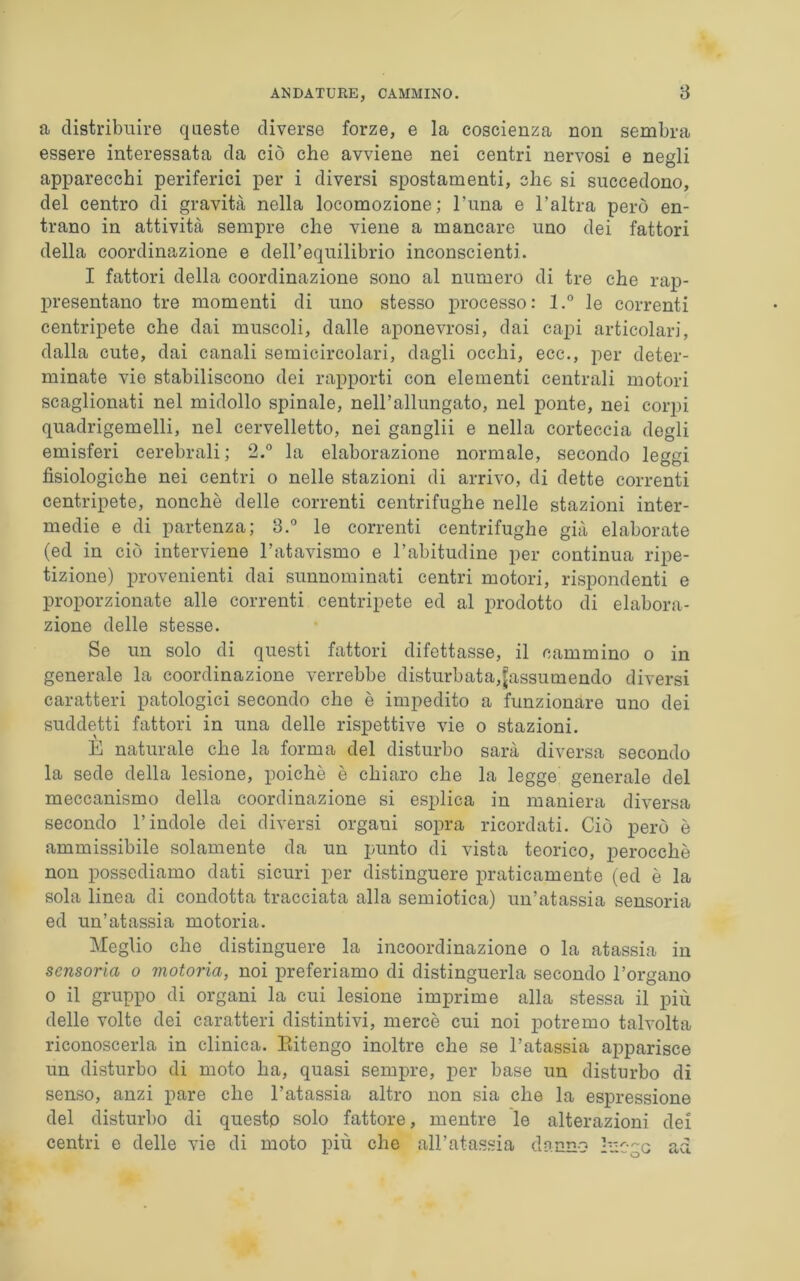a distribuire queste diverse forze, e la coscienza non sembra essere interessata da ciò che avviene nei centri nervosi e negli apparecchi periferici per i diversi spostamenti, che si succedono, del centro di gravità nella locomozione; l’una e l’altra però en- trano in attività sempre che viene a mancare uno dei fattori della coordinazione e dell’equilibrio inconscienti. I fattori della coordinazione sono al numero di tre che rap- presentano tre momenti di uno stesso processo: l.° le correnti centripete che dai muscoli, dalle aponevrosi, dai capi articolari, dalla cute, dai canali semicircolari, dagli occhi, ecc., per deter- minate vie stabiliscono dei rapporti con elementi centrali motori scaglionati nel midollo spinale, nell’allungato, nel ponte, nei corpi quadrigemelli, nel cervelletto, nei ganglii e nella corteccia degli emisferi cerebrali; 2.° la elaborazione normale, secondo leggi fisiologiche nei centri o nelle stazioni di arrivo, di dette correnti centripete, nonché delle correnti centrifughe nelle stazioni inter- medie e di partenza; 3.° le correnti centrifughe già elaborate (ed in ciò interviene l’atavismo e l’abitudine per continua ripe- tizione) provenienti dai sunnominati centri motori, rispondenti e proporzionate alle correnti centripete ed al prodotto di elabora- zione delle stesse. Se un solo di questi fattori difettasse, il cammino o in generale la coordinazione verrebbe disturbata,^assumendo diversi caratteri patologici secondo che è impedito a funzionare uno dei suddetti fattori in una delle rispettive vie o stazioni. E naturale che la forma del disturbo sarà diversa secondo la sede della lesione, poiché è chiaro che la legge generale del meccanismo della coordinazione si esplica in maniera diversa secondo l’indole dei diversi organi sopra ricordati. Ciò però è ammissibile solamente da un punto di vista teorico, perocché non possediamo dati sicuri per distinguere praticamente (ed è la sola linea di condotta tracciata alla semiotica) un’atassia sensoria ed un’atassia motoria. Meglio che distinguere la incoordinazione o la atassia in sensoria o motoria, noi preferiamo di distinguerla secondo l’organo o il gruppo di organi la cui lesione imprime alla stessa il più delle volte dei caratteri distintivi, mercè cui noi potremo talvolta riconoscerla in clinica. Eitengo inoltre che se l’atassia apparisce un disturbo di moto ha, quasi sempre, per base un disturbo di senso, anzi pare che l’atassia altro non sia che la espressione del disturbo di questo solo fattore, mentre le alterazioni dei centri e delle vie di moto più che all’atassia danno hicgc ad