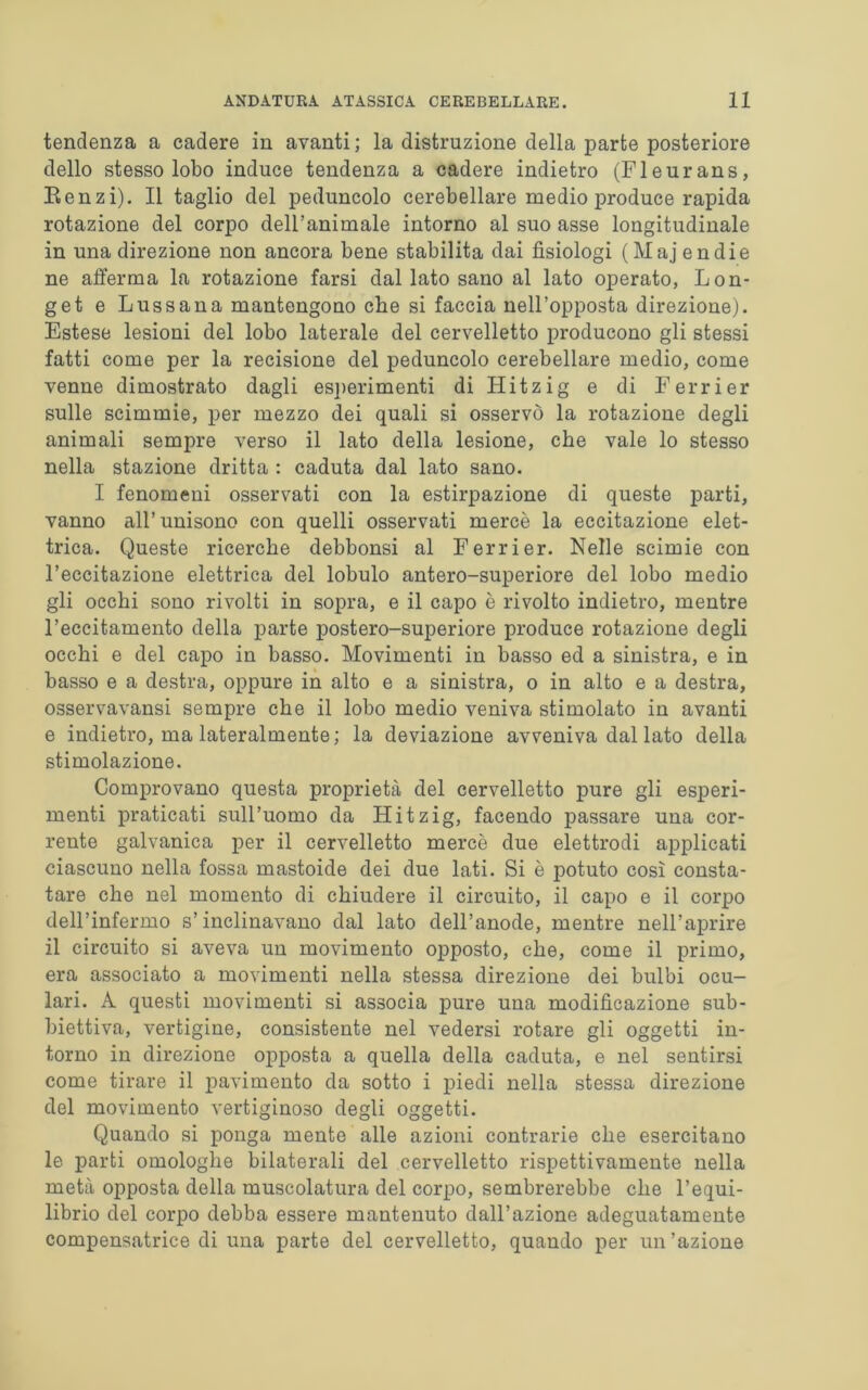 tendenza a cadere in avanti; la distruzione della parte posteriore dello stesso lobo induce tendenza a cadere indietro (Fleurans, Eenzi). Il taglio del peduncolo cerebellare medio produce rapida rotazione del corpo dell’animale intorno al suo asse longitudinale in una direzione non ancora bene stabilita dai fisiologi (Majendie ne afferma la rotazione farsi dal lato sano al lato operato, Lon- get e Lussana mantengono che si faccia nell’opposta direzione). Estese lesioni del lobo laterale del cervelletto producono gli stessi fatti come per la recisione del peduncolo cerebellare medio, come venne dimostrato dagli esperimenti di Hitzig e di Ferrier sulle scimmie, per mezzo dei quali si osservò la rotazione degli animali sempre verso il lato della lesione, che vale lo stesso nella stazione dritta : caduta dal lato sano. I fenomeni osservati con la estirpazione di queste parti, vanno all’unisono con quelli osservati mercè la eccitazione elet- trica. Queste ricerche debbonsi al Ferrier. Nelle scimie con l’eccitazione elettrica del lobulo antero-superiore del lobo medio gli occhi sono rivolti in sopra, e il capo è rivolto indietro, mentre l’eccitamento della parte postero-superiore produce rotazione degli occhi e del capo in basso. Movimenti in basso ed a sinistra, e in basso e a destra, oppure in alto e a sinistra, o in alto e a destra, osservavansi sempre che il lobo medio veniva stimolato in avanti e indietro, ma lateralmente; la deviazione avveniva dal lato della stimolazione. Comprovano questa proprietà del cervelletto pure gli esperi- menti praticati sull’uomo da Hitzig, facendo passare una cor- rente galvanica per il cervelletto mercè due elettrodi applicati ciascuno nella fossa mastoide dei due lati. Si è potuto così consta- tare che nel momento di chiudere il circuito, il capo e il corpo dell’infermo s’inclinavano dal lato dell’anode, mentre nell’aprire il circuito si aveva un movimento opposto, che, come il primo, era associato a movimenti nella stessa direzione dei bulbi ocu- lari. A questi movimenti si associa pure una modificazione sub- biettiva, vertigine, consistente nel vedersi rotare gli oggetti in- torno in direzione opposta a quella della caduta, e nel sentirsi come tirare il pavimento da sotto i piedi nella stessa direzione del movimento vertiginoso degli oggetti. Quando si ponga mente alle azioni contrarie che esercitano le parti omologhe bilaterali del cervelletto rispettivamente nella metà opposta della muscolatura del corpo, sembrerebbe che l’equi- librio del corpo debba essere mantenuto dall’azione adeguatamente compensatrice di una parte del cervelletto, quando per un’azione