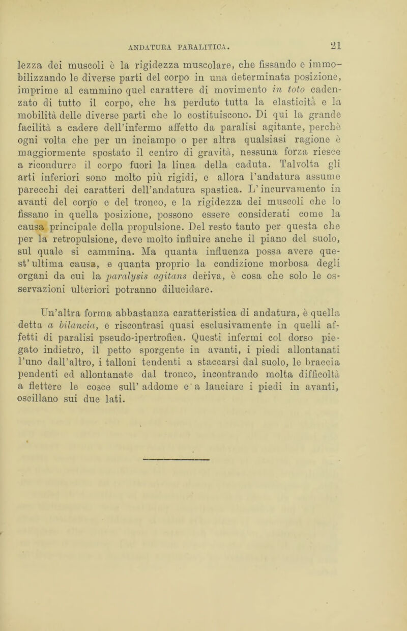 lezza dei muscoli è la rigidezza muscolare, che fissando e immo- bilizzando le diverse parti del corpo in una determinata posizione, imprime al cammino quel carattere di movimento in foto caden- zato di tutto il corpo, che ha perduto tutta la elasticità e la mobilità delle diverse parti che lo costituiscono. Di qui la grande facilità a cadere deH’infermo affetto da paralisi agitante, perchè ogni volta che per un inciampo o per altra qualsiasi ragione è maggiormente spostato il centro di gravità, nessuna forza riesce a ricondurre il corpo fuori la linea della caduta. Talvolta gli arti inferiori sono molto più rigidi, e allora l’andatura assume parecchi dei caratteri dell’andatura spastica. L’incurvamento in avanti del corpo e del tronco, e la rigidezza dei muscoli che lo fissano in quella posizione, possono essere considerati come la causa principale della propulsione. Del resto tanto per questa che per la retropulsione, deve molto influire anche il piano del suolo, sul quale si cammina. Ma quanta influenza possa avere que- st’ultima causa, e quanta proprio la condizione morbosa degli organi da cui la paralysis agitans deriva, è cosa che solo le os- servazioni ulteriori potranno dilucidare. Un’altra forma abbastanza caratteristica di andatura, è quella detta a bilancia, e riscontrasi quasi esclusivamente in quelli af- fetti di paralisi pseudo-ipertrofica. Questi infermi col dorso pie- gato indietro, il petto sporgente in avanti, i piedi allontanati l’uno dall’altro, i talloni tendenti a staccarsi dal suolo, le braccia pendenti ed allontanate dal tronco, incontrando molta difficoltà a flettere le cosce sull’addome e'a lanciare i piedi in avanti, oscillano sui due lati.