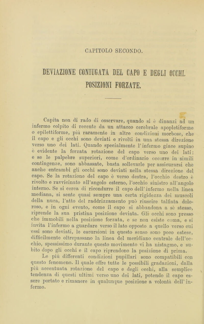 CAPITOLO SECONDO. DEVIAZIONE CONIUGATA DEL CAPO E DEGLI OCCHI. POSIZIONI FORZATE. Capita non di rado di osservare, quando si è dinanzi ad un infermo colpito di recente da un attacco cerebrale apople ti forine o epilettiforme, più raramente in altre condizioni morbose, che il capo e gli occhi sono deviati e rivolti in una stessa direzione verso uno dei lati. Quando specialmente l’infermo giace supino è evidente la forzata rotazione del capo verso uno dei lati : e se le palpebre superiori, come d’ordinario occorre in simili contingenze, sono abbassate, basta sollevarle per assicurarsi che anche entrambi gli occhi sono deviati nella stessa direzione del capo. Se la rotazione del capo è verso destra, l’occhio destro è rivolto e ravvicinato all’angolo esterno, l’occhio sinistro all’angolo interno. Se si cerca di ricondurre il capo dell’infermo nella linea mediana, si sente quasi sempre una certa rigidezza dei muscoli della nuca, l’atto del raddrizzamento può riuscire talfìata dolo- roso, e in ogni evento, come il capo si abbandona a se stesso, riprende la sua pristina posizione deviata. Gli occhi sono presso che immobili nella posizione forzata, e se non esiste coma, e si invita l’infermo a guardare verso il lato opposto a quello verso cui essi sono deviati, le escursioni in questo senso sono poco estese, difficilmente oltrepassano la linea del meridiano centrale dell’oc- chio, spessissimo durante questo movimento vi ha nistagmo, e su- bito dopo gli occhi e il capo riprendono la posizione di prima. Le più differenti condizioni pupillari sono compatibili con questo fenomeno. Il quale offre tutte le possibili gradazioni, dalla più accentuata rotazione del capo e degli occhi, alla semplice tendenza di questi ultimi verso uno dei lati, potendo il capo es- sere portato e rimanere in qualunque posizione a volontà dell' in- fermo.