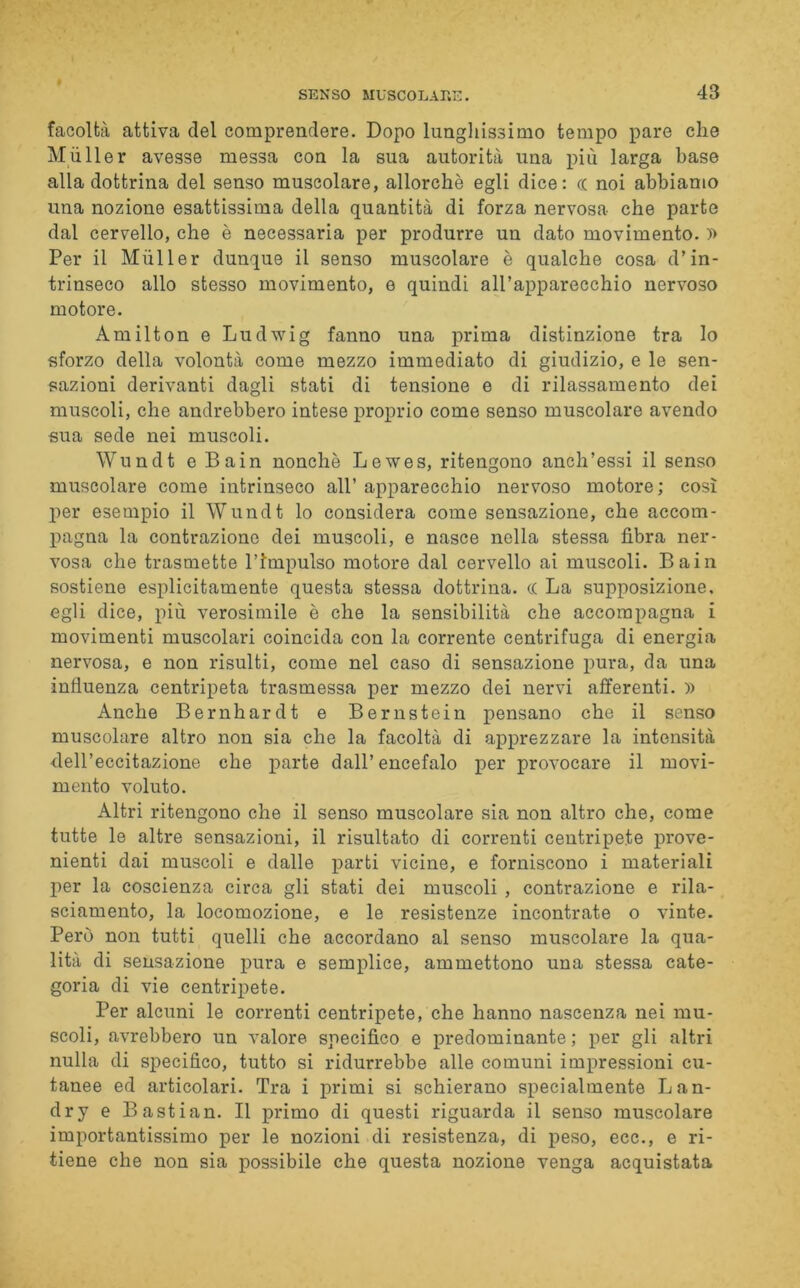 facoltà attiva del comprendere. Dopo lunghissimo tempo pare che M filler avesse messa con la sua autorità una più larga base alla dottrina del senso muscolare, allorché egli dice: cc noi abbiamo una nozione esattissima della quantità di forza nervosa che parte dal cervello, che è necessaria per produrre un dato movimento. » Per il Mùller dunque il senso muscolare è qualche cosa d’in- trinseco allo stesso movimento, e quindi all’apparecchio nervoso motore. Amilton e Ludwig fanno una prima distinzione tra lo sforzo della volontà come mezzo immediato di giudizio, e le sen- sazioni derivanti dagli stati di tensione e di rilassamento dei muscoli, che andrebbero intese proprio come senso muscolare avendo sua sede nei muscoli. Wundt e Bain nonché Lewes, ritengono anch’essi il senso muscolare come intrinseco all’ apparecchio nervoso motore ; così per esempio il AYundt lo considera come sensazione, che accom- pagna la contrazione dei muscoli, e nasce nella stessa fibra ner- vosa che trasmette l’Impulso motore dal cervello ai muscoli. Bain sostiene esplicitamente questa stessa dottrina. c( La supposizione, egli dice, più verosimile è che la sensibilità che accompagna i movimenti muscolari coincida con la corrente centrifuga di energia nervosa, e non risulti, come nel caso di sensazione pura, da una influenza centripeta trasmessa per mezzo dei nervi afferenti. » Anche Bernhardt e Bernstein pensano che il senso muscolare altro non sia che la facoltà di apprezzare la intensità dell’eccitazione che parte dall’encefalo per provocare il movi- mento voluto. Altri ritengono che il senso muscolare sia non altro che, come tutte le altre sensazioni, il risultato di correnti centripete prove- nienti dai muscoli e dalle parti vicine, e forniscono i materiali per la coscienza circa gli stati dei muscoli , contrazione e rila- sciamento, la locomozione, e le resistenze incontrate o vinte. Però non tutti quelli che accordano al senso muscolare la qua- lità di sensazione pura e semplice, ammettono una stessa cate- goria di vie centripete. Per alcuni le correnti centripete, che hanno nascenza nei mu- scoli, avrebbero un valore specifico e predominante ; per gli altri nulla di specifico, tutto si ridurrebbe alle comuni impressioni cu- tanee ed articolari. Tra i primi si schierano specialmente Lan- dry e Bastian. Il primo di questi riguarda il senso muscolare importantissimo per le nozioni di resistenza, di peso, ecc., e ri- tiene che non sia possibile che questa nozione venga acquistata