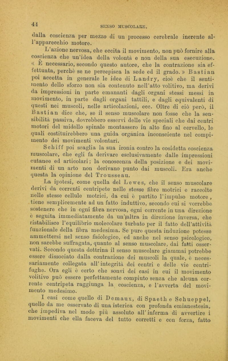 SENSO MUSCOLARE. <lalla coscienza per mezzo di un processo cerebrale inerente al- l’apparecchio motore. L’azione nervosa, che eccita il movimento, non può fornire alla coscienza che un’idea della volontà e non della sua esecuzione. <( L necessario, secondo questo autore, che la contrazione sia ef- fettuata, perchè se ne percepisca la sede ed il grado.)) Bastian poi accetta in generale le idee di Landry, cioè che il senti- mento dello sforzo non sia contenuto nell’atto volitivo, ma derivi da impressioni in parte emananti dagli organi stessi messi in movimento, in parte dagli organi tattili, e dagli equivalenti di questi nei muscoli, nelle articolazioni, ecc. Oltre di ciò però, il Bastian dice che, se il senso muscolare non fosse che la sen- sibilità passiva, dovrebbero esservi delle vie speciali che dai centri motori del midollo spinale montassero in alto fino al cervello, le quali costituirebbero una guida organica inconsciente nel compi- mento dei movimenti volontari. Schiff poi scaglia la sua ironia contro la cosidetta coscienza muscolare, che egli fa derivare esclusivamente dalle impressioni cutanee ed articolari ; la conoscenza della posizione e dei movi- menti di un arto non derivano punto dai muscoli. Era anche questa la opinione del Trousseau. La ipotesi, come quella del Lewes, che il senso muscolare derivi da correnti centripete nelle stesse fibre motrici e raccolte nelle stesse cellule motrici, da cui è partito l’impulso motore , tiene semplicemente ad un fatto induttivo, secondo cui si vorrebbe sostenere che in ogni fibra nervosa, ogni corrente in una direzione è seguita immediatamente da un’jaltra in direzione inversa, che ristabilisce l’equilibrio molecolare turbato per il fatto dell’attività funzionale della fibra medesima. Se pure questa induzione potesse ammettersi nel senso fisiologico, ed anche nel senso psicologico, non sarebbe suffragata, quanto al senso muscolare, dai fatti osser- vati. Secondo questa dottrina il senso muscolare giammai potrebbe essere dissociato dalla contrazione dei muscoli la quale, è neces- sariamente collegata all’integrità dei centri e delle vie centri- fughe. Ora egli è certo che sonvi dei casi in cui il movimento volitivo può essere perfettamente compiuto senza che alcuna cor- rente centripeta raggiunga la coscienza, e l’avverta del movi- mento medesimo. I casi come quello di Demaux, di Spaeth e Schueppel, quello da me osservato di una isterica con profonda emianestesia, che impediva nel modo piu assoluto all’ inferma di avvertire i movimenti che ella faceva del tutto corretti e con forza, fatto