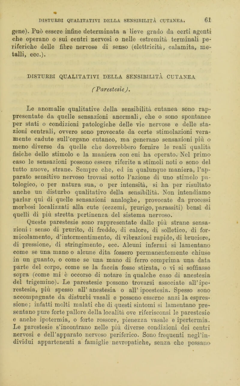 gene). Può essere infine determinata a lieve grado da certi agenti che operano o sui centri nervosi o nelle estremità terminali pe- riferiche delle fibre nervose di senso (elettricità, calamita, me- talli, ecc.). DISTURBI QUALITATIVI DELLA SENSIBILITÀ CUTANEA ( Parestesie J. Le anomalie qualitative della sensibilità cutanea sono rap- presentate da quelle sensazioni anormali, che o sono spontanee per stati o condizioni patologiche delle vie nervose e delle sta- zioni centrali, ovvero sono provocate da certe stimolazioni vera- mente cadute sull’organo cutaneo, ma generano sensazioni più o meno diverse da quelle che dovrebbero fornire le reali qualità fisiche dello stimolo e la maniera con cui ha operato. Nel primo caso le sensazioni possono essere riferite a stimoli noti o sono del tutto nuove, strane. Sempre che, ed in qualunque maniera, l’ap- parato sensitivo nervoso trovasi sotto l’azione di uno stimolo pa- tologico, o per natura sua, o per intensità, si ha per risultato anche un disturbo qualitativo della sensibilità. Non intendiamo parlar qui di quelle sensazioni analoghe, provocate da processi morbosi localizzati alla cute (eczemi, prurigo, parassiti) bensì di quelli di più stretta pertinenza del sistema nervoso. Queste parestesie sono rappresentate dalle più strane sensa- zioni : senso di prurito, di freddo, di calore, di solletico, di for- micolamento, d’intormentimento, di vibrazioni rapide, di bruciore, di pressione, di stringimento, ecc. Alcuni infermi si lamentano come se una mano o alcune dita fossero permanentemente chiuse in un guanto, o come se una mano di ferro comprima una data parte del corpo, come se la faccia fosse stirata, o vi si soffiasse sopra (come mi è occorso di notare in qualche caso di anestesia del trigemino). Le parestesie possono trovarsi associate all’ipe- restesia, più spesso all’ anestesia o all’ ipoestesia. Spesso sono accompagnate da disturbi vasali e possono esserne anzi la espres- sione; infatti molti malati che di questi sintomi si lamentano pre- sentano pure forte pallore della località ove riferisconsi le parestesie e anche ipotermia, o forte rossore, pienezza vasale e ipertermia. Le parestesie s’incontrano nelle più diverse condizioni dei centri nervosi e dell’apparato nervoso periferico. Sono frequenti negl’in- dividui appartenenti a famiglie nevropatiche, senza che possano