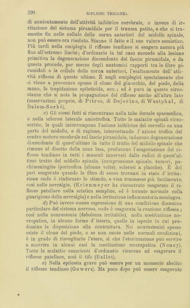 di annientamento dell’attività inibitrice cerebrale, o invece di ir- ritazione del sistema piramidale per il trauma patito, e che si tra- smette fin nelle cellule delle corna anteriori del midollo spinale, non può essere ora risoluto. Stanno il fatto e il suo valore semiotico. Più tardi nella emiplegia il riflesso tendineo si esagera ancora più fino all’estremo limite; d’ordinario in tal caso succede alla lesione primitiva la degenerazione discendente del fascio piramidale, e da questa procede, per mezzo degli anatomici rapporti tra le fibre pi- ramidali e le cellule delle corna anteriori, l’esaltamento dell’ atti- vità riflessa di queste ultime. E negli emiplegici specialmente che si viene a provocare spesso il clono del ginocchio, del piede, della mano, la trepidazione epilettoide, ecc. ; ed è pure in queste circo- stanze che si nota la propagazione del riflesso anche all’altro lato (osservazioni proprie, di Pitres, di Dej er in e, di Westphal, di Dalom-S or b è). c) Gli stessi fatti si riscontrano nella tabe dorsale spasmodica, e nella sclerosi laterale amiotrofica. Tutte le malattie spinali circo- scritte, le quali interrompono l’azione inibitrice del cervello su una parte del midollo, e di ragione, intercettando T azione trofica del centro motore cerebrale sul fascio piramidale, inducono degenerazione discendente di quest’ultimo in tutto il tratto del midollo spinale che rimane al disotto della zona lesa, producono l’esagerazione del ri- flesso tendineo in tutti i muscoli innervati dalle radici di quest’ul- timo tratto del midollo spinale, (compressione spinale, tumori, pa- chimeningite ipertrofica (alcune volte), sclerosi a placche). È del pari esagerato quando le fibre di senso trovansi in stato d’ irrita- zione onde è rinforzato lo stimolo, e vien trasmesso più facilmente; così nelle nevralgie, (Erlenmeyer ha riscontrato esagerato il ri- flesso patellare nella sciatica semplice, ed è tornato normale colla guarigione della nevralgia) e nella irritazione infiammatoria meningea. d) Può invece essere espressione di una condizione dinamica particolare del sistema nervoso, onde è esagerata la reazione riflessa ; così nella neurastenia (debolezza irritabile), nella costituzione ne- vropatica, in alcune forme d’isteria, quelle in ispecie in cui pre- domina la disposizione alla contrattura. Nei neurastenici spesso esiste il clono del piede, o se non esiste nelle normali condizioni, è in grado di risvegliarlo l’etere, sì che l’eterizzazione può servire a scovrire in alcuni casi la costituzione neuropatica (Noney). Tutte le malattie esaurienti d’ordinario riescono ad esagerare il riflesso patellare, così il tifo (Pallet). e) Nella epilessia grave può essere per un momento abolito il riflesso tendineo (Gowers). Ma poco dopo può essere esagerato