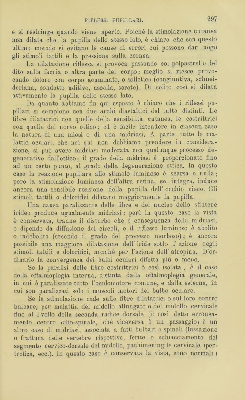 e si restringe quando viene aperto. Poiché la stimolazione cutanea non dilata che la pupilla dello stesso lato, è chiaro che con questo ultimo metodo si evitano le cause di errori cui possono dar luogo gli stimoli tattili e la pressione sulla cornea. La dilatazione riflessa si provoca passando col polpastrello del dito sulla faccia o altra parte del corpo ; meglio si riesce provo- cando dolore con corpo acuminato, o solletico (congiuntiva, schnei- deriana, condotto uditivo, ascella, scroto). Di solito così si dilata attivamente la pupilla dello stesso lato. Da quanto abbiamo fin qui esposto è chiaro che i riflessi pu- pillari si compiono con due archi diastaltici del tutto distinti. Le fibre dilatatrici con quelle della sensibilità cutanea, le costrittrici con quelle del nervo ottico ; ed è facile intendere in ciascun caso la natura di una miosi o di una midriasi. A parte tutte le ma- lattie oculari, che noi qui non dobbiamo prendere in considera- zione, si può avere midriasi moderata con qualunque processo de- generativo dall’ottico; il grado della midriasi è proporzionato fino ad un certo punto, al grado della degenerazione ottica. In questo caso la reazione pupillare allo stimolo luminoso è scarsa o nulla; però la stimolazione luminosa dell’altra retina, se integra, induce ancora una sensibile reazione della pupilla dell’ occhio cieco. Gli stimoli tattili o dolorifici dilatano maggiormente la pupilla. Una causa paralizzante delle fibre e del nucleo dello sfintere irideo produce ugualmente midriasi ; però in questo caso la vista è conservata, tranne il disturbo che è conseguenza della midriasi, e dipende da diffusione dei circoli, e il riflesso luminoso è abolito o indebolito (secondo il grado del processo morboso) ; è ancora possibile una maggiore dilatazione dell’ iride sotto 1’ azione degli stimoli tattili e dolorifici, nonché per l’azione dell’ atropina. D’or- dinario la convergenza dei bulbi oculari difetta più o meno. Se la paralisi delle fibre costrittrici è così isolata , è il caso della oftalmoplegia interna, distinta dalla oftalmoplegia generale, in cui è paralizzato tutto l’oculomotore comune, e dalla esterna, in cui son paralizzati solo i muscoli motori del bulbo oculare. Se la stimolazione cade sulle fibre dilatatrici o sul loro centro bulbare, per malattia del midollo allungato o del midollo cervicale fino al livello della seconda radice dorsale (il così detto erronea- mente centro cilio-spinale, chè viceversa è un passaggio) è un altro caso di midriasi, associata a fatti bulbari o spinali (lussazione o frattura delle vertebre rispettive, ferite o schiacciamento del segmento cervico-dorsale del midollo, pachimeningite cervicale iper- trofica, ecc.). In questo caso è conservata la vista, sono normali i